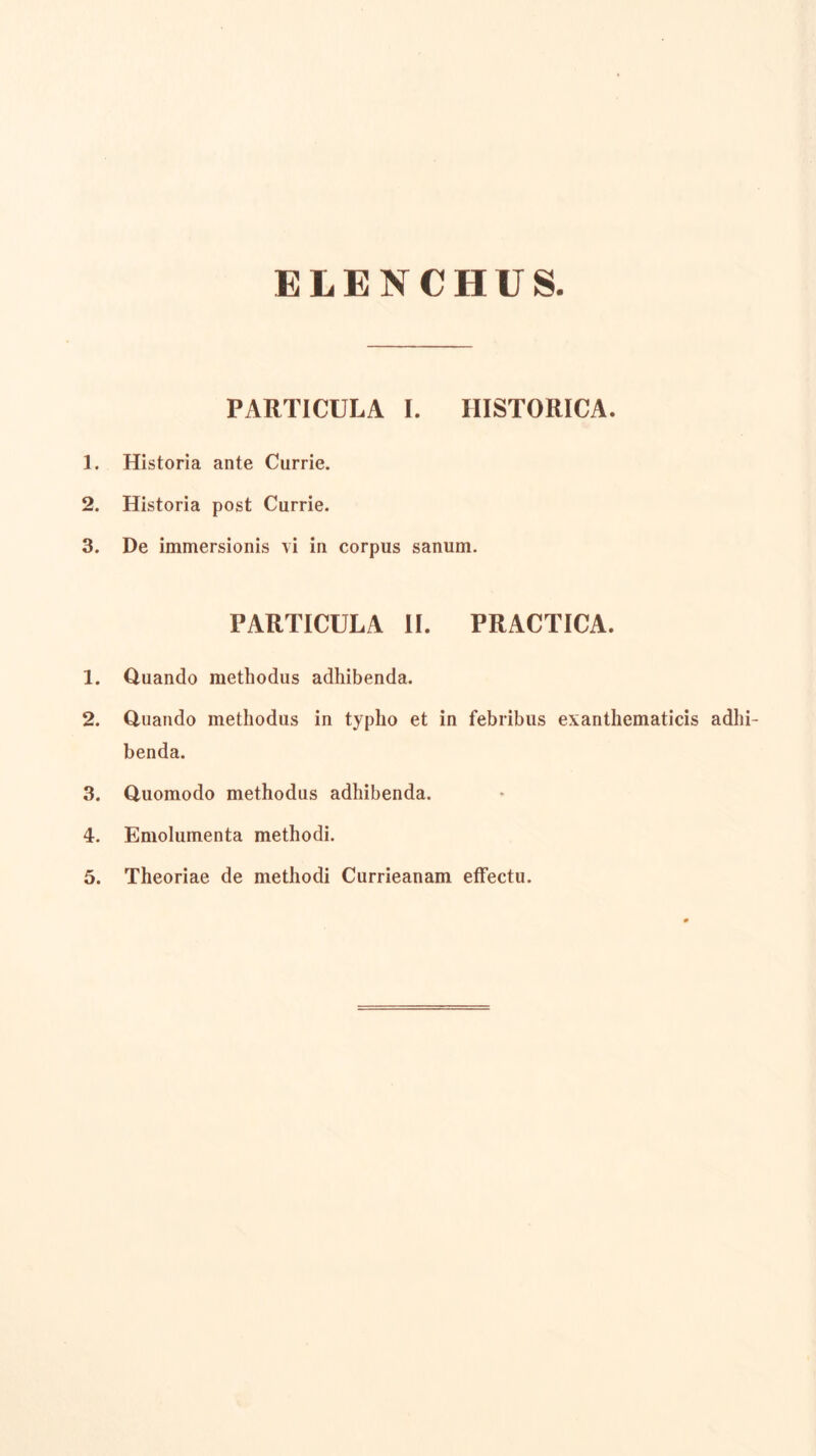 ELENCHUS. PARTICULA I. HISTORICA. 1. Historia ante Currie. 2. Historia post Currie. 3. De immersionis vi in corpus sanum. PARTICULA II. PRACTICA. 1. Quando methodus adhibenda. 2. Quando methodus in typho et in febribus exanthematicis adhi- benda. 3. Quomodo methodus adhibenda. 4. Emolumenta methodi. 5. Theoriae de methodi Currieanam effectu.