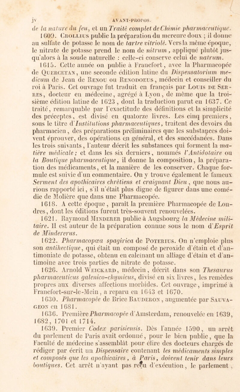 de la nature du feu^ et un Traite complet de Chimie pharmaceutique. l G09. (liioLLiüs publie la préparation du mercure doux ; il donne au suliate de potasse le nom de tartre vitriolé. Vers la même époque, le nitrate de potasse prend le nom de nitrum, appliqué plutôt jus¬ qu’alors à la soude naturelle : celle-ci conserve celui de natriim. 1G15. Cette année on publie à Francfort, avec la Pharmacopée de Qüercetaw , une seconde édition latine du Dispensatorium me- dicum de Jean de Menou ou Menodoeus , médecin et conseiller du roi à Paris. Cet ouvrage fut traduit en français par Louis de Ser¬ res, docteur en médecine, agrégé à Lyon, de même que la troi¬ sième édition latine de 1623 , dont la traduction parut en 1637. Ce traité, remarquable par l’exactitude des définitions et la simplicité des préceptes, est divisé en quatorze livres. Les cinq premiers, sous le titre dTnstitutions pharmaceutiques, traitent des devoirs du pharmacien, des préparations préliminaires que les substances doi¬ vent éprouver, des opérations e.n général, et des succédanées. Dans les trois suivants, l’auteur décrit les substances qui forment la ma¬ tière médicale; et dans les six derniers, nommés VAntidotaire ou la Boutique pharmaceutique, il donne la composition, la prépara¬ tion des médicaments, et la manière de les conserver. Chaque for¬ mule est suivie d’un commentaire. On y trouve également le fameux Serment des apothicaires chrétiens et craignant Dieu, que nous au¬ rions rapporté ici, s’il n’était plus digne de figurer dans une comé¬ die de Molière que dans une Pharmacopée. 1618. A cette époque , paraît la première Pharmacopée de Lon¬ dres, dont les éditions furent très-souvent renouvelées. 1621. Maymond Minderer publie a Augsbourg la Médecine mili¬ taire. Il est auteur de la ]3réparation comme sous le nom d'Esprit de Minderer us. 1622. Pharmacopœa spagirica de Poterius. On n’emploie plus son antihectique ^ qui était un composé de peroxide d’étain et d’an- timoniate de potasse, obtenu en calcinant un alliage d’étain et d’an¬ timoine avec trois parties de nitrate de potasse. 1626. Arnold Weickard, médecin, décrit dans son Thésaurus pharmaceuticus galenico-chymicus., divisé en six livres, les remèdes propres aux diverses affections morbides. Cet ouvrage, imprimé à Fraîicfort-sur-le-Meiii, a reparu en 1643 et 1670. 1630. Pharmacopée de Brice Eauderow , augmentée par Sauva¬ geon en 1681. 1636. Première Pharmacopée d’Amsterdam, renouvelée en 1639, 1682, 1701 et 1714. 1639. Premier Codex parisiensis. Dès famiée 1590, un arrêt du parlement de Paris avait ordonné, pour le bien public, que la Inaculté de médecine s’assemblât pour élire des docteurs chargés de rédiger par écrit un Dispensaire contenant les médiccmients simples et composés que les apothicaires, à Paris, doivent tenir dans leurs boutiques. Cet arrêt n’ayant pas refu d’exécution, le parlement,