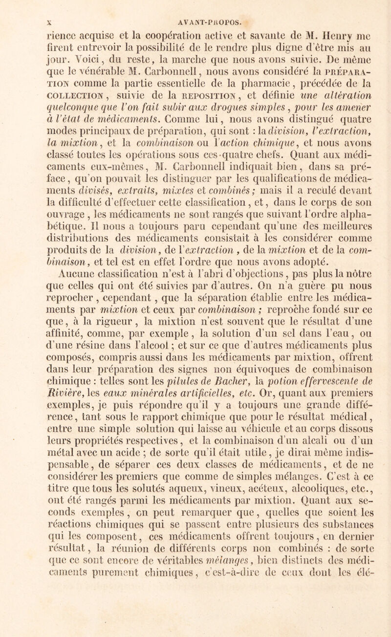 rieiice acquise et la coopération active et savante de M. Henry me firent entrevoir la possibilité de le rendre plus digne d’être mis au jour. Voici, du reste, la marche que nous avons suivie. De même que le vénérable M. Carbonnell, nous avons considéré la prépara- Tioiv comme la partie essentielle de la pharmacie, précédée de la COLLECTION, suivie de la reposition , et définie une altération quelconque que Von fait subir aux drogues simples, pour les amener à Vétat de médicaments. Gomme lui, nous avons distingué quatre modes principaux de préparation, qui sont :lacHrfsion, Vextraction, la mixtion, et la combinaison ou l’action chimique, et nous avons classé toutes les opérations sous ces-quatre chefs. Quant aux médi¬ caments eux-mêmes, M. Carbonnell indiquait bien, dans sa pré¬ face , qu’on pouvait les distinguer par les qualifications de médica¬ ments divisés, extraits, mixtes et combinés ; mais il a reculé devant la difficulté d’effectuer cette classification, et, dans le corps de son ouvrage , les médicaments ne sont rangés c|ue suivant l’ordre alpha¬ bétique. Il nous a toujours paru cependant qu’une des meilleures distributions des médicaments consistait à les considérer comme produits de la division, de Vextraction , de la mixtion et de la com¬ binaison, et tel est en effet l’ordre que nous avons adopté. Aucune classification n’est à l’abri d’objections, pas plus la nôtre que celles qui ont été suivies par d’autres. On n’a guère pu nous reprocher , cependant, que la séparation établie entre les médica¬ ments par mixtion et ceux par combinaison ; reproche fondé sur ce que, à la rigueur, la mixtion n’est souvent que le résultat d’une affinité, comme, par exemple, la solution d’un sel dans l’eau, ou d’une résine dans falcool ; et sur ce que d’autres médicaments plus composés, compris aussi dans les médicaments par mixtion, offrent dans leur préparation des signes non équivoques de combinaison chimique : telles sont les pilules de Bâcher, la potion effervescente de Rivière, les eaux minérales artificielles, etc. Or, quant aux premiers exemples, je puis répondre qu’il j a toujours une grande diffé¬ rence , tant sous le rapport chimique que pour le résultat médical, entre une simple solution qui laisse au véhicule et au corps dissous leurs propriétés respectives, et la combinaison d’un alcali ou d’un métal avec un acide ; de sorte qu’il était utile, je dirai même indis¬ pensable , de séparer ces deux classes de médicaments, et de ne considérer les premiers que comme de simples mélanges. C’est à ce titre quêtons les solutés aqueux, vineux, acéteux, alcooliques, etc., ont été rangés parmi les médicaments par mixtion. Quant aux se¬ conds exemples , on peut remarquer que, quelles que soient les réaetions chimiques qui se passent entre plusieurs des substances qui les composent, ces médicaments offrent toujours, en dernier résultat, la réunion de différents corps non combinés : de sorte que ce sont encore de véritables mélanges, bien distincts des médi¬ caments purement chimiques, c’est-à-dire de ceux dont les été-