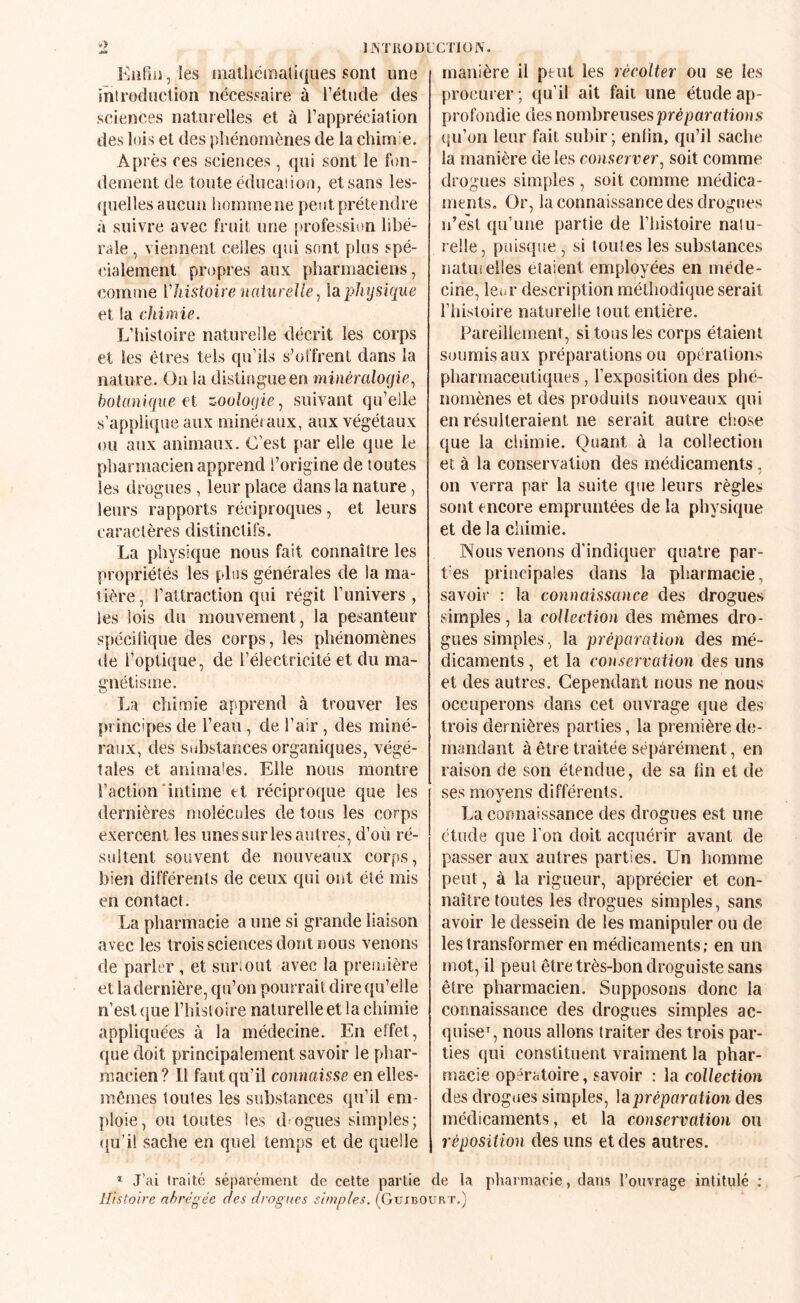 ïi\TROÜLCTlüN. Kiifiiî, les oialhéinaliques sont une introduction nécessaire à l’étude des sciences naturelles et à l’appréciation des lois et des pliénomènes de la chinée. Après ces sciences, qui sont le fon¬ dement de toute éducation, et sans les- <|uelles aucun homme ne peut prétendre à suivre avec fruit une profession libé¬ rale , viennent celles (pii sont plus spé¬ cialement propres aux pharmaciens, comme ['histoire nahireJie^ laphysiciue et la chimie. L’histoire naturelle décrit les corps et les êtres tels qu’ils s’offrent dans la nature. On la distingue en minéralogie., botanique et zoolocjie, suivant qu’elle s’applique aux minéraux, aux végétaux ou aux animaux. C’est par elle que le pharmacien apprend l’origine de toutes les drogues , leur place dans la nature, leurs rapports réciproques, et leurs caractères distinctil's. La physic|ue nous fait connaître les propriétés les plus générales de la ma¬ tière , l’attraction qui régit l’univers , les lois du mouvement, la pesanteur spéeilique des corps, les phénomènes de l’optique, de l’électricité et du ma¬ gnétisme. La chimie apprend à trouver les principes de l’eau, de l’air , des miné¬ raux, des substances organiques, végé¬ tales et animales. Elle nous montre l’action'intime et réciproque que les dernières molécules de tous les corps exercent les unes sur les autres, d’où ré¬ sultent souvent de nouveaux corps, bien différents tie ceux qui ont été mis en contact. La pharmacie a une si grande liaison avec les trois sciences dont nous venons de parler , et surmut avec la première et la dernière, qu’on pourrait dire qu’elle n’est (jue l’histoire naturelle et la chimie appliquées à la médecine. En effet, que doit principalement savoir le phar¬ macien? Il faut qu’il connaisse en elles- mêmes toutes les substances qu’il em¬ ploie, ou toutes les drogues simples; (ju’il sache en quel temps et de quelle manière il peut les récolter ou se les proeui er; qu’il ait fait une étude ap¬ profondie des nombreuses préparatious (|n’on leur fait subir ; enfin, qu’il sache la manière de les conserver., soit comme drogues simples , soit comme médica- nients. Or, la connaissance des drogues ïi’esl qu’une partie de l’histoire natu¬ relle, puisque , si toutes les substances natuielles étaient employées en méde¬ cine, leur description métho(iique serait riiistoire naturelle tout entière. Pareillement, si tous les corps étaient soumis aux préparations ou opérations pharmaceutiques, l’exposition des phé¬ nomènes et des produits nouveaux qui en résulteraient ne serait autre chose que la chimie. Quant à la collection et à la conservation des médicaments, on verra par la suite que leurs règles sont encore empruntées de la physique et de la chimie. Nous venons d'indiquer quatre par¬ ties principales dans la pharmacie, savoir : la connaissance des drogues simples, la collection des mêmes dro¬ gues simples, la préparation des mé¬ dicaments , et la conservation des uns et des autres. Cependant nous ne nous occuperons dans cet ouvrage que des trois dernières parties, la première d(j- rnandant à être traitée séparément, en raison de son étendue, de sa lin et de ses moyens différents. La connaissance des drogues est une étude que l’on doit acquérir avant de passer aux autres parties. Un homme peut, à la rigueur, apprécier et con¬ naître toutes les drogues simples, sans avoir le dessein de les manipuler ou de les transformer en médicaments; en un mot, il peut être très-bon droguiste sans être pharmacien. Supposons donc la connaissance des drogues simples ac¬ quise', nous allons traiter des trois par¬ ties qui constituent vraiment la phar¬ macie opératoire, savoir : la collection des drogues simples, la prépara tion des médicaments, et la conservation on réposiiion des uns et des autres. * J’ai traité séparément de cette partie de la pharmacie, dans l’ouvrage intitulé : Histoire abrégée des drogues simples. ((Juxbourt.)