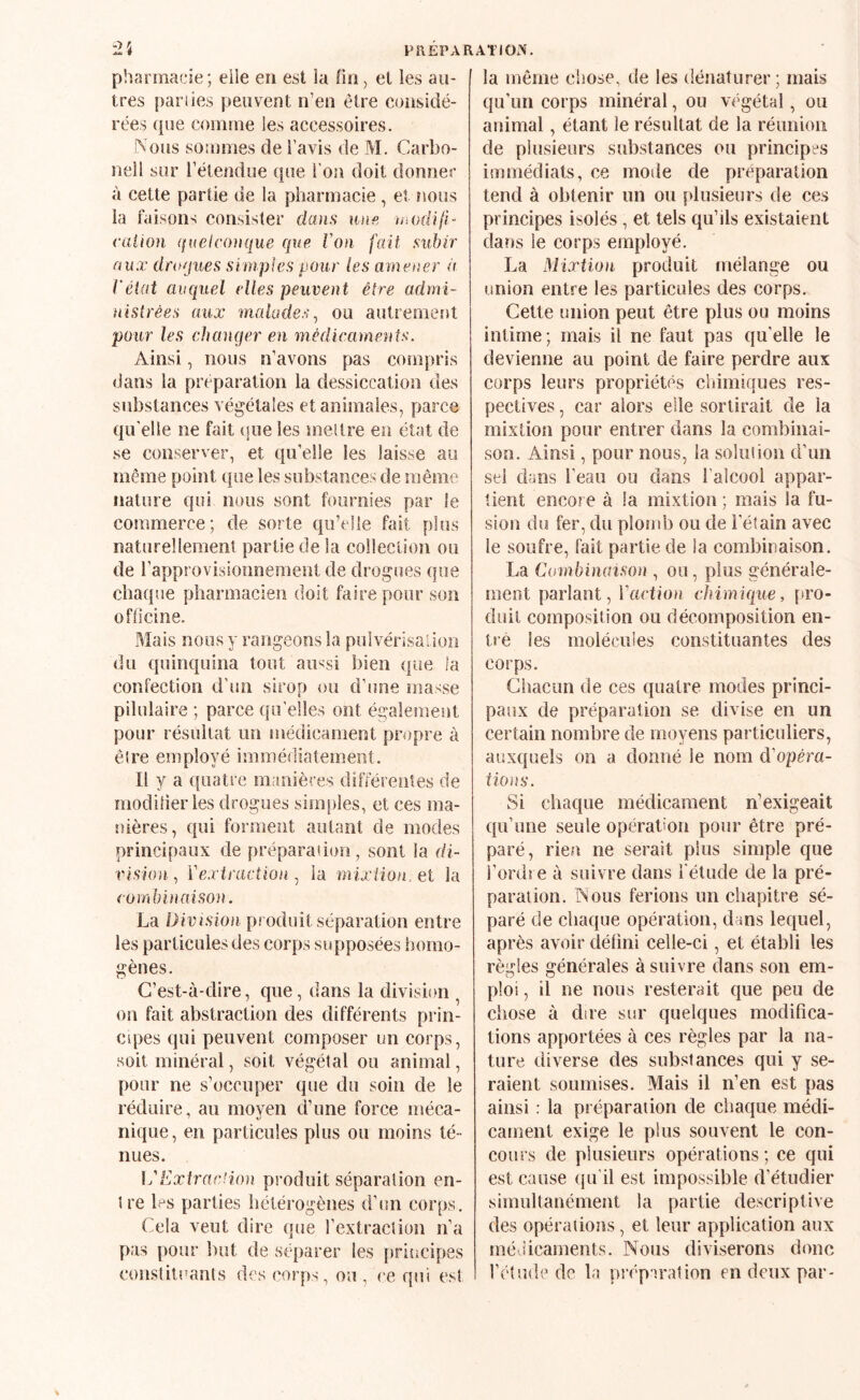 PREPARATION'. pharmacie ; eile en est la fin, et les au¬ tres j)ariies peuvent n’en être considé¬ rées que comme les accessoires. Nous sommes de l’avis de M. Carbo- nell sur l’élendue que Ton doit donner à cette partie de la pharmacie , et nous la faisons consister dans une niodifi- caiion quelconque C[ue Von fait subir aux dfoques simples pour les amener a Véiat auquel elles peuvent être admi¬ nistrées aux malades^ ou autrement pour les changer en médicaments. Ainsi, nous n’avons pas compris dans la préparation la dessiccation des substances végétales et animales, parce qu'elle ne fait (jue les niellre en état de se conserver, et qu’elle les laisse au même point que les substances de même nature qui nous sont fournies par le commerce; de sorte qu’elle fait plus naturellement partie de la collection ou de l’approvisionnement de drogues que chaque pharmacien doit faire pour son ofticine. Mais nous y rangeons la pulvérisalioii du quinquina tout au^si bien que la confection d'un sirop ou d’une masse pilulaire ; parce qu’elles ont également pour résultat un médicament propre à ê(re employé immédiatement. Il y a quatre manières différentes de modilier les drogues simples, et ces ma¬ nières, qui forment autant de modes principaux de préparadon, sont la di¬ vision., Vexiraction .J ia mixtion, et la combinaison. La Division produit séparation entre les particules des corps supposées homo¬ gènes. C’est-à-dire, que, dans la division ^ on fait abstraction des différents prin- cqjes qui peuvent composer un corps, soit minéral, soit végétal on animal, pour ne s’occuper que du soin de le réduire, an moyen d’une force méca¬ nique, en particules plus ou moins té¬ nues. IVDxfracfion produit séparalion en- tre les parties hétérogènes d’un corps. Cela veut dire que l’extraction n’a pas pour but de séparer les priucipes conslitoanls des corps, ou , ce qui est la même chose, de les dénaturer; mais qu’un corps minéral, ou végétal, ou animal, étant le résultat de la réunion de plusieurs substances on principes immédiats, ce mode de préparation tend à obtenir im ou plusieurs de ces principes isolés, et tels qu’ils existaient dans le corps employé. La Mixtion produit mélange ou union entre les particules des corps. Cette union peut être plus ou moins intime; mais il ne faut pas qu’elle le devienne au point de faire perdre aux corps leurs propriétés chimiques res¬ pectives , car alors elle sortirait de la mixtion pour entrer dans la combinai¬ son. Ainsi, pour nous, la soin! ion d’un sel dans l’eaii ou dans l’alcool appar¬ tient encore à la mixtion ; mais la fu¬ sion du fer, du plomb ou de l’étain avec le soufre, fait partie de ia combinaison. La Combinaison , on, plus générale¬ ment parlant, ïaetion cMmUpue, [»ro- duil composition ou décomposition en¬ tré les molécules constituantes des corps. Chacun de ces quatre modes princi¬ paux de préparation se divise en un certain nombre de moyens particuliers, auxquels on a donné le nom d’opéra- tions. Si chaque médicament n’exigeait qu’une seule opération pour être pré¬ paré, rien ne serait plus simple que l’ordre à suivre dans l'étude de la pré¬ paration. Nous ferions un chapitre sé¬ paré de chaque opération, dans lequel, après avoir défini celle-ci, et établi les règles générales à suivre dans son em¬ ploi , il ne nous resterait que peu de chose à dire sur quelques modifica¬ tions apportées à ces règles par la na¬ ture diverse des substances qui y se¬ raient soumises. Mais il n’en est pas ainsi : la pi éparation de chaque médi¬ cament exige le plus souvent le con¬ cours de plusieurs opérations; ce qui est cause qu'il est impossible d’étudier simultanément la partie descriptive des opérations, et leur application aux méJicaments. Nous diviserons donc l’étude de la préparation en deux par-