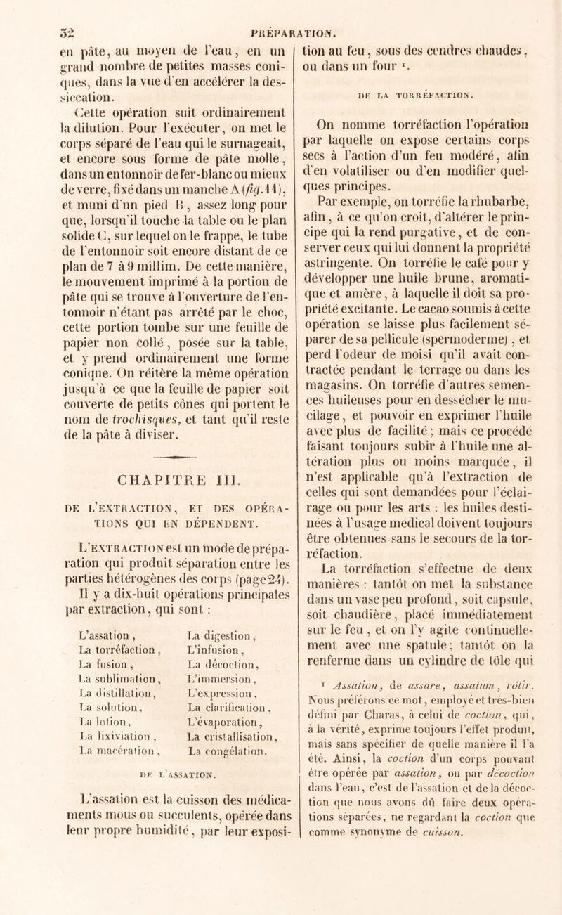 52 Pii ÉPAR AT J ON. en pâte, au moyen de Teau, en un grand nombre de petites masses coni- (pies, dans la vue d'en accélérer la des¬ siccation. Cette opération suit ordinairement la dilution. Pour l’exécuter, on met le corps séparé de l’eau qui le surnageait, et encore sous forme de pâte molle, dans un entonnoir de fer-blanc ou mieux de verre, fixé dans un manche A {fiçi.i 4 ), et muni d'un pied P , assez long pour que, lorsqu’il touche la table ou le plan solide G, sur lequel on le frappe, le tube de l'entonnoir soit encore distant de ce plan de 7 à 9 millim. De cette manière, le mouvement imprimé à la portion de pâte qui se trouve à l’ouverture de l’en¬ tonnoir n’étant pas arrêté par le choc, cette portion tombe sur une feuille de papier non collé, posée sur la table, et y prend ordinairement une forme conujue. On réitère la même opération jusqu'à ce que la feuille de papier soit couverte de petits cônes qui portent le nom de trochisqves, et tant qu’il reste de la pâte à diviser. CHAPITRE III. DF. l’extraction, ET DES OPÉRA¬ TIONS QUI EN DÉPENDENT. L’extraction est un mode de prépa¬ ration qui produit séparation entre les parties hétérogènes des corps (page 24). Il y a dix-huit opérations principales par extraction, qui L’assation , La torréfaction, La fusion, La sublimation, La clistillalion, La solution, I^a lotion, La lixiviation , l.a niacéialiou , Djî c’a sont : La digestion, L’infusion, La décoction, L’immersion, L’expression, La clarification , L’évaporation, La cristallisation, La congélation. SSATIOW. l.’assation est la cuisson des médica¬ ments mous ou succulents, opérée dans leur propre humidité, par leur exposi¬ tion au feu, sous des cendres chaudes, ou dans un four l DE LA TORRÉFACTION. On nomme torréfaction l’opération par laquelle on expose certains corps secs à l’action d’un feu modéré, afin d’en volatiliser ou d’en modifier quel¬ ques principes. Par exemple, on torréfie la rhubarbe, afin, à ce qu’on croit, d’altérer le prin¬ cipe qui la rend purgative, et de con¬ server ceux qui lui donnent la propriété astringente. On torréfie le café pour y développer une huile brune, aromati¬ que et amère, à laquelle il doit sa pro¬ priété excitante. Le cacao soumis à cette opération se laisse plus facilement sé¬ parer de sa pellicule (spermoderme), et perd l’odeur de moisi qu’il avait con¬ tractée pendant le terrage ou dans les magasins. On torréfie d’autres semen¬ ces huileuses pour en dessécher le mu¬ cilage , et pouvoir en exprimer l’huile avec plus de facilité ; mais ce procédé faisant toujours subir à l’huile une al¬ tération plus ou moins marquée, il n’est applicable qu’à l’extraction de celles qui sont demandées pour l’éclai¬ rage ou pour les arts : les huiles desti¬ nées à l’usage médical doivent toujours être obtenues sans le secours de la tor¬ réfaction. La torréfaction s’effectue de deux manières : tantôt on met la substance dans un vase peu profond, soit capsule, soit chaudière, placé immédiatement sur le feu , et on l’y agite (ontinuelle- ment avec une spatule; tantôt on la renferme dans un cylindre de tôle qui Assaùon, de assare, assatnm , rôtir. Nous préférons ce mot, employé et très-bien défini par Charas, à celui de coctiun, (jiii, à la vérité, exprime toujours l’effet prodini, mais sans spécifier de quelle manière il l'a été. Ainsi, la coction d’un corps pouvant être opérée par assation, ou par décoction d.ans l’eau, c’est de Passation et delà décoc¬ tion que nous avons dii faire deux opéra¬ tions séparées, ne regardant la coction que comme synonyme de cuisson.