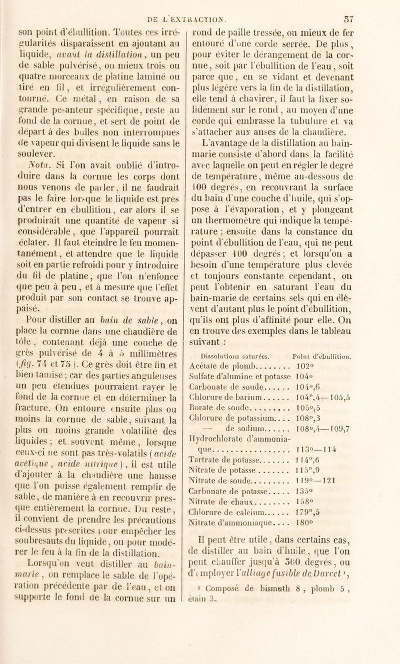 DE L E-\Ti^\CTl()>. son point d'éluillition. Toutes ces irré¬ gularités disparaissent en ajoutant au li(iuide, avaut la (listillaikm, un peu de sable pulvérisé, ou mieux trois ou (|uatre morceaux de platine laminé ou tiré en lil, et irréj^ulièremeiit con¬ tourné. Ce métal , en raison de sa grande pc'anleur spécifique, reste au fond de la cornue, et sert de point de départ à des bulles non interrompues de vapeur qui divisent le liquide sans le soulever. Mot a. Si Ton avait oublié d’intro¬ duire dajis la cornue les corps dont nous venons de pailer, il ne faudrait pas le faire loivque le liipiide est près d’entrer en ébullition, car alors il se produirait une quantité de vapeur si considérable, que l'appareil pourrait éclater. Il faut éteindre le feu momen¬ tanément, et attendre que le liquide soit en partie refroidi pour y introduire du fil de platine, que l’on n’enfonce que peu à peu, et à mesure que l’effet produit par son contact se trouve ap- paisé. Pour distiller au haut de sable , on place la cornue dans une chaudière de tôle, contenant déjà une couche de ^rès pulvérisé de 4 à ô millimètres K/Hi- td 75 |. Ce grès doit être fin et bien tamisé; car des parties anguleuses un peu étendues pourraient rayer le fond de la cornue et en déterminer la fracture. On entoure msuite plus ou moins fa cornue de sable, suivant la plus ou moins grande ^oIatiIilé des liquides ; et souvent même, lorsque ceux-ci ne sont pas très-volatils ( acide acétique ^ acide nitrique), il est utile d’ajouter à la clnmdière une hausse (jue l'on puisse également remplir de sable, de manière à en recouvrir [)res- que entièrement la cornue. Du reste, il convient de prendre les précautions ci-dessus prescrites ( our empêcher les souhresauts du liquide, ou pour modé¬ rer le feu à la fin de la distillation. Lors(iu'on veut distiller au bain- marie , on renq)lace le sable de l’opé¬ ration précédente par de l’eau , et on supporte le fond de la cornue sur un 57 rond de paille tressé'e, ou mieux de fer entouré d’une corde serrée. De plus, pour éviter le dérangement de la cor¬ nue, soit par l’ébullition de l'eau, soit parce que, en se vidant et devenant plus légère vers la fin de la distillation, elle tend à chavirer, il faut la fixer so¬ lidement sur le rond, au moyen d’une corde qui embrasse la tubulure et va s’attacher aux anses de la chaudière. L'avantage de la distillation au bain- marie consiste d’abord dans la facilité avec laquelle on peut en régler le degré de température, même au-dessous de iOO degrés, en recouvrant la surface du bain d'une couche d’huile, qui s’op¬ pose à l’évaporation, et y |»longeant un thermomètre qui indique la tempé¬ rature ; ensuite dans la constance du point d'ébullition de l’eau, qui ne peut dépasser UlO degrés; et lorsqu’on a besoin d’une température plus elevée et toujours constante cependant, on peut l’obtenir en saturant l’eau du bain-marie de certains sels qui en élè¬ vent d’autant plus le point d'ebullition, qu’ils ont plus d’affinité pour elle. On en trouve des exemples dans le tableau suivant : Dissolutions saturées. Point d’ebullition. Acétate de plomb. 1020 Sulfate d’alumine et potasse 104o Carbonate de soude. 1040,6 Chlorure de barium. 104°,4—105,5 Borate de soude. 1050,5 Chlorure de potassium.... 1080,3 — de sodium. 1080,4—109,7 Ilydroclilorate d’ammonia- que. 1130—114 Tartrate de potasse. 1140,6 Nitrate de potasse. 1150,9 Nitrate de soude. 1190—121 Carbonate de potasse. 1350 Nitrate de chaux. 1580 Chlorure de calcium. 1790,5 Nitrate d’ammoniaque... . 1800 II peut être utile, dans certains cas, de distiller au bain d’huile, (|ue l’on peut chauffer jus(iu’à 5(t0 degrés, ou d’i mployer Yalliage fusible de lJarcet d I (Composé de bismuth 8 , plomb 5 , éiaiii 3^