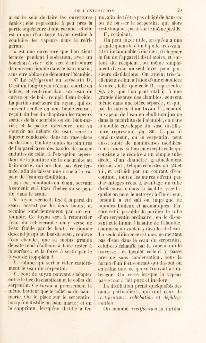 DK L KXTUACl lü.V. a eu le soin de laire les ouvertures égales ; elle représente à peu près la partie supérieure d’une cornue, et elle est munie d’un large tuyau destiné à conduire les vapeurs dans le réfri¬ gérant . n est une ouverture que l'on tient fermée pendant ro[téralion, avec un bouchon à vis e : elle sert à introduire de nouveau liquide dans le bain-marie, sans être obligé de démonter l’alambic. 4° Le rèfrkfPrani ou serpentin D. C’est un long tuyau d'étain, courbé en hélice, et renftrmé dans un seau de cuivre ou de bt)is, rempli d'eau froide. La partie supérieure du tuyau, qui est souvent renllée en une boule creuse, reçoit du bec du chapiteau les vapeurs sorties de la cucurltite ou du bain-ma¬ rie ; et la partie inférieure, qui va s’ouvrir au dehors du seau, verse la liqueur condensée dans un vase placé au-dessous. On lute toutes les jointures de l’appareil avec des bandes de papier enduites de colle ; à l’exception cepen¬ dant de la jointure de la cucurbite au bain-marie, qui ne doit pas être fer¬ mée, alin de laisser une issue à la va¬ peur de l’eau en ébullition. gri, (fd , montants en étain, servant àsoiuenir et à lixer l'hélice du serpen¬ tin dans le seau. /i, tuyau vertical, fixé à la paroi du seau, ouvert par les deux bouts, et terminé supérieurement par un en¬ tonnoir. Ce tuyau sert à renouveler l’eau du réfrluérant : on y verse de l'eau froide par le haut ; ce liquide descend jusqu’au bas du seau, soulève l'eau chaude, que sa moins grande densité tend d’ailleurs à faire rester à la surface, et la force à sortir par le tuyau de trop-plein i. h, robinet cpii sert à vider entière¬ ment le seau du serpentin. f , bout de tuyau pouvant s’adapter entre le bec du chapiteau et le collet du serpentin. Ce tuyau a précisément la même hauteur (pie le collet m du bain- marie. On le place sur le ser[!entin, lorsqu'on distille au bain marie ; et on Ô9 nu, alin de n'étre pas obligé de hausser ou de baisser le serpentin , qui alors reste toujours porté sur le même pied E. F, récipient. On peut juger utile, lorsqu’on a une grande (piantité d’un liquide très-vola til et inllammable à distiller, d’éloigner le feu de l’appareil distiilatoire, et sur¬ tout du récifuent, ou même simple¬ ment d’avoir un seul foyer pour jilu- sieurs distillations. On atteint très-fa¬ cilement ce but à l’aide d’une chaudière fermée, telle que celle B, représentée fig. 58, que l’on peut établir à une grande distance des alambics, souvent même dans une pièce séparée, et (jui, par le moyen d’un tuyau E, conduit la vapeur de l’eau en ébullition juscpie dans la cucurbite de l’alambic, ou dans là double enveloppe du vase distilla- toire représenté Jig. 8(5. L’appareil condHiisateur, ou le serpentin, peut aussi subir de nombreuses modilica- tions ; mais, si l’on en excepte celle qui consiste à le réduire à un simple tube droit, d’un diamètre graduellement décroissant, tel que celui des Jig. 24 et 74 , et refroidi par un courant d’eau continu, toutes les autres offrent peu d’avantages réels. L'avantage du tube droit consiste dans la facilité avec la¬ quelle on peut le nettoyer à l’intérieur, lorsqu’il a été sali ou imprégné de liquides huileux et aromati({ues. En¬ core est-il possible de piiriber le tube d’un serpentin ordinaire, en le dispo¬ sant et le lutant à la suite de l’alambic, comme si on voulait y distiller de l’eau. La seule différence est (jue, ne mettant pas d’eau dans le seau du serpentin, celui-ci s’échauffe par la vapeur qui le traverse , et bientôt celle-ci y passe prestjue sans condensation, sous la forme d’un fort courant (pii dissout ou entraîne tout ce qui se trouvait à l’in¬ térieur. On cesse lorsque la vapeur passe tout à fait pure et inodore. La distillation prend quelquefois des noms particuliers, qui sont ceux de rectification , cohohation et clephleg- niation.