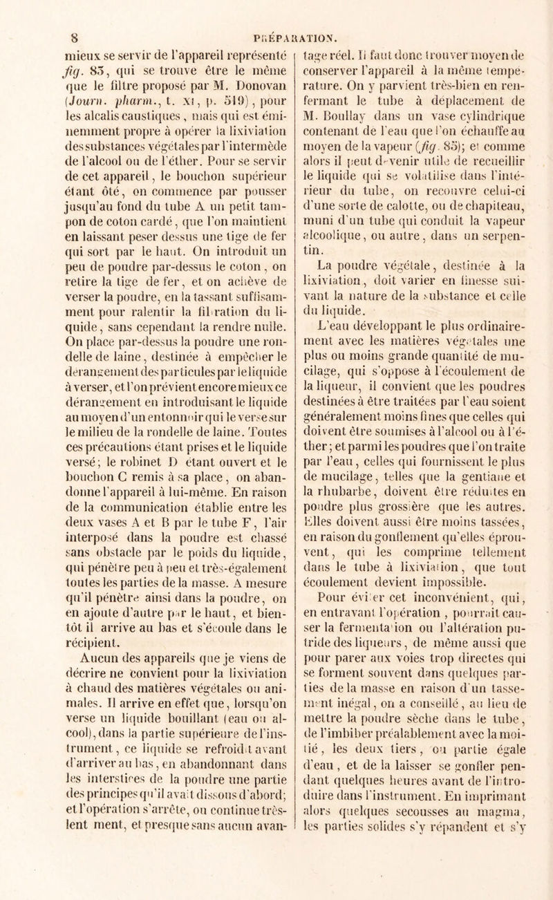 mieux se servir de l’appareil représenté Jlg. 85, qui se trouve être le même que le filtre proposé par M. Donovaii {Jouru. pharm.^t. X!,p. 519), pour les alcalis caust iques , mais qui est émi¬ nemment propre à opérer !a lixiviation des substances végétales par l'intermède de l’alcool ou de l’éther. Pour se servir de cet appareil, le bouchon supérieur étant ôté, on commence par pousser jusqu’au fond du tube A un petit tam¬ pon de coton cardé, que l’on maintient en laissant peser dessus une tige de fer qui sort par le haut. On introduit un peu de poudre par-dessus le coton, on retire la tige de fer, et on aciiève de verser la poudre, en la tassant suflisam- ment pour ralentir la fibration du li¬ quide , sans cependant la rendre nulle. On place par-dessus la poudre une ron¬ delle de laine, destinée à empêcher le dérangement des particules parleliquide à verser, et l’on prévient encore mieux ce dérangement en introduisant le liquide au moyen d’un entonnoir qu i le verse sur le milieu de la rondelle de laine. Toutes ces précautions étant prises et le liquide versé; le robinet D étant ouvert et le bouchon C remis à sa place, on aban¬ donne l’appareil à lui-même. En raison de la communication établie entre les deux vases A et B par le tube F, l’air interposé dans la poudre est chassé sans obstacle par le poids du liquide, qui pénètre peu à peu et très-également toutes les parties de la masse. A mesure qu’il pénètre ainsi dans la poudre, on en ajoute d’autre par le haut, et bien¬ tôt il arrive au bas et s’éioule dans le récipient. Aucun des appareils que je viens de décrire ne convient pour la lixiviation à chaud des matières végétales ou ani¬ males. Il arrive en effet que, lorsqu’on verse un liquide bouillant (eau ou al¬ cool), dans la partie supérieure del’ins- (rument, ce liquide se refrokbt avant d’arriver au l)as, en abandonnant dans les interstires de la pondre une partie des principes qu’il avait dissous d’abord; et l’opération s’arrête, ou continue très- lent ment, et presfpie sans aucun avan¬ tage réel. li faut donc îrouver movende conserver l’appareil à la même lempe- rature. On y parvient très-bien en ren¬ fermant le tube à déplacement de M. Boullay dans un vase cylindrique contenant de l’eau que l’on échauffe au moyen de la vapeur (j^^. 85); et comme alors il [teutd'venir utile de recueillir le liquide qui se volatilise dans l’inté¬ rieur du tube, on recouvre celui-ci d’une sorte de calotte, ou de chapiteau, muni d’un tube qui conduit la vapeur rdcoolique, ou autre, dans un serpen¬ tin. La poudre végétale, destinée à la lixiviation, doit varier en finesse sui¬ vant la nature de la Mibstance et celle du liquide. L’eau développant le plus ordinaire¬ ment avec les matières vég- lales une plus ou moins grande quantité de mu¬ cilage, qui s’oppose à l’écoulement de la liqueur, il convient que les poudres destinées à être traitées par l’eau soient généralement moins fines que celles qui doiv ent être soumises à l’alcool ou à l’é¬ ther ; et parmi les poudres que l’on traite par beau, eelies qui fournissent le plus de mucilage, telles que la gentiane et la rhubarbe, doivent être réduites en poudre plus grossière que les autres. Files doivent aussi êlre moins tassées, en raison du gonflement qu’elles éprou¬ vent, qui les comprime tellement dans le tube à lixiviadon, que tout écoulement devient impossible. Pour évi er cet inconvénient, qui, en entravant l’opération , pourrait cau¬ ser la fermenta’ion ou faltération pu¬ tride des liqueurs, de même aussi que pour parer aux voies trop directes qui se forment souvent dans quelques par¬ ties de la masse en raison d’un tasse¬ ment inégal, on a conseillé, au lieu de mettre la poudre sèche dans le tube, de l’imbiber préalablement avec la moi- tié, les deux tiers, ou partie égale d’eau , et de la laisser se gonfler pen¬ dant quelques heures avant de fititro- duire dans l’instrument. En imprimant alors quelques secousses au magma, les parties solides s’y répandent et s’y