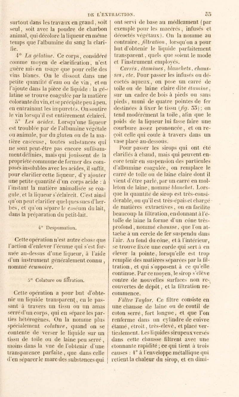 T)K L EXTllACTIOiV. surtout dans les travaux en grand, soit seul, soit avec la poudre de eliarbon animal, ((ui décolore la liqueur en même temps que l’albumine du sang la clari- tie. La (jclatine. Ce corps, considéré comme moyen de <;Iarilication, n’est guère mis en usage (|ue pour celle des vins blancs. On le dissout dans une petite quantité d’eau ou de vin, et on l’ajoute dans la pièce de liquide : la gé-' latine se trouve coagulée par la matière colorantedu vin, et se précipite peu à peu, en entraînant les impuretés. (3nsoutire le vin lorsqu’il est entièrement éclairci. 5° Les acides. Lorsqu’une liqueur est troublée par de l’albumine végétale ou animale, par du gluten ou de la ma¬ tière caséeuse, toutes substances qui ne sont peut-être pas encore suflisam- mentdéfinies, mais qui jouissent de la propriété commune de former des com¬ posés insolubles avec les acides, il suffit, pour clarilier cette liqueur, d'y ajouter une petite quantité d’un corps acide : à l’instant la matière animalisée se coa¬ gule, et la liqueur s’éclaircit. C'est ainsi <pi’onpeut clarifier quebpiessucsd’ber- bes, et (pi’on sépare le caséum du lait, dans la préparation du petit-lait. 4° Despumation. Cette opération n’est autre chose que l'action d’enlever l’écume qui s’est for¬ mée au-dessus d’une liqueur, à l’aide d’un instrument généralement connu , nommé écumoire. 5° Colature ou filtration. Cette opération a pour but d’obte¬ nir un liquide transparent^, en le pas¬ sant à travers un tissu ou un amas serré d’un corps, qui en sépare les par¬ ties bétérogènes. On la nomme plus spécialement colature, quand on se contente de verser le litpiide sur un tissu de toile ou de laine peu serré, moins dans la vue de l’obtenir d’une transparence parfaite, que dans celle d’en séparer le marc des substances qui ont servi de base au médicament ( par exemple pour les macérés, infusés et décoctés végétaux). On la nomme au contraire, yd/raboti, lorsqu’on a pour but d’obtenir le licpiide parfaitement transparent, ([uels (pie soient le mode et l’instrument employés. CAirrés, étamines, blanchets, chaus¬ ses , etc. Pour passer les infusés ou dé¬ coctés aqueux, on pose un carré de toile ou de laine claire dite sur un cadre de bois à pieds ou sans [lieds, muni de quatre pointes de fer destinées à fixer le tissu {Jig. 55); on tend modérément la toile, afin que le poids de la liqueur lui fasse faire une courbure assez prononcée, et on re¬ çoit celle qui coule à travers dans un vase placé au-dessous. Pour passer les sirops qui ont été clarifiés à cbaud, mais qui peuvent en¬ core tenir en suspension des particules d’albumine coagulée, on remplace le carré de toile ou de laine claire dont il vient d'être [larlé, par un carré en mol¬ leton de laine, nommé blanchet. Lors¬ que la quantité de sirop est très-consi¬ dérable, ou qu’il est très-épais et chargé de matières extractives, on en facilite beaucoup la liltration, en donnant à l’é¬ toffe de laine la forme d’un cône très- profond , nommé chausse, que l’on at¬ tache à un cercle de fer suspendu dans l'air. Au fond du cône, et à l’intérieur, se trouve fixée une corde qui sert à en élever la pointe, lorsqu’elle est trop remplie des matières séparées par la fil¬ tration, et qui s’opposent à ce qu’elle continue. Par ce moyen, le sirop s’élève contre de nouvelles surfaces non re-^ couvertes de dépôt, et la filtration re¬ commence. Filtre Taylor. Ce filtre consiste en une chausse de laine ou de coutil de coton serré, fort longue, et que Pou renferme dans un cylindre de cuivre étamé, étroit, très-élevé, et placé ver¬ ticalement. Les liquides sirupeux versés dans cette chausse filtrent avec une etonnante rapidité ; ce qui tient à trois causes ; 1“ à l’enveloppe métallique qui relient la chaleur du sirop, et en diini-
