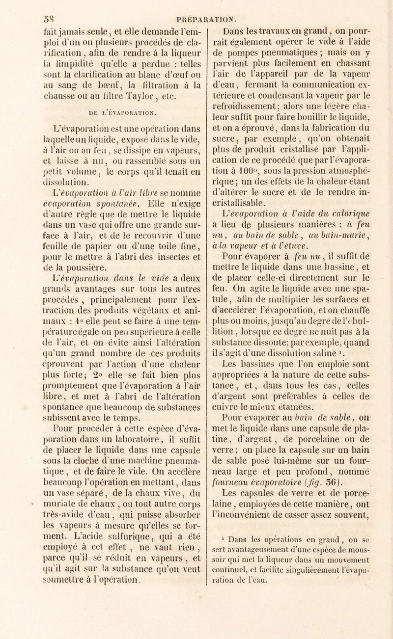 5S PllEPA RATION. fait jamais seule, et elle demande l’em¬ ploi d’un ou plusieurs procédés de cla- rilication, afin de rendre à la liqueur la limpidité qu’elle a perdue : telles sont la clariOcation au blanc d’œuf ou au sang de bœuf, la filtration à la ciiausse ou au filtre Taylor , etc. DE d’évaporation. L’évaporation est une opération dans îaciuelle un liquide, expose dans le vide, à i’air ou au feu, se dissipe en vapeurs, et laisse à nu, ou rassemblé sous un petit volume, le corps qu’il tenait en dissolution. L'évaporation à l'air libre se nomme évaporation spontanée. Elle n’exige d’autre règle que de mettre le liquide dans un vase qui offre une grande sur¬ face à l’air, et de le recouvrir d’une feuille de papier ou d’une toile fine, pour le mettre à l’abri des insectes et de la poussière. L'évaporation dans le vide a deux grands avantages sur tous les autres procédés , principalement pour l’ex¬ traction des produits végétaux et ani¬ maux : 1° elle peut se faire à une tem¬ pérature égale ou peu supérieure à celle de l’air, et on évite ainsi l'altération (]u’un grand nombre de ces produits é[)rouvent par l’action d’une chaleur plus forte; elle se fait bien plus promptement que l’évaporation à l’air libre, et met à l’abri de l’altération spontanée que beaucoup de substances subissent avec le temps. Pour procéder à cette espèce d’éva¬ poration dans un laboratoire, il suffit de placer le liquide dans une capsule sous la cloche d’une machine pneuma¬ tique , et de faire le vide. On accélère beaucoup l’opération en mettant, dans un vase séparé, de la chaux vive, du muriale de chaux , ou tout autre corps très-avide d’eau, qui puisse absorber les vapeurs à mesure qu’elles se for¬ ment. L’acide sulfurique, qui a été employé à cet effet , ne vaut rien, parce qu’il se réduit en vapeurs , et qu’il agit sur la substance qu’on veut soumetlre à l’opération. Dans les travaux en grand, on pour¬ rait également opérer le vide à l’aide de pompes pneumatiques ; mais on y parvient plus facilement en chassant l’air de l’appareil par de la vapeur d’eau, fermant la communication ex¬ térieure et condensant la vapeur par le refroidissement; alors une légère cha¬ leur suffit pour faire bouillir le liquide, et on a éprouvé, dans la fabrication du sucre, par exemple, qu’on obtenait plus de produit cristallisé par l’appli¬ cation de ce procédé que par l’évapora¬ tion à lOO'g sous la pression atmosphé¬ rique ; un des effets de la chaleur étant d’altérer le sucre et de le rendre in- cristallisable. L'évaporation à Vaide du calorique a lieu dg plusieurs manières : à feu nu, au bain de sable , au bain-marie^ à la vapeur et à l'étuve. Pour évaporer à feu nu, il suffit de mettre le liquide dans une bassine, et de placer celle-ci directement sur le feu. On agite le liquide avec une spa¬ tule , afin de multiplier les surfaces et d’accélérer l’évaporation, et on chauffe plus ou moins, jusqu’au degré de l’ebul- lition, lorsque ce degré ne nuit pas à la substance dissoute; par exemple, quand il s’agit d’une dissolution saline ^ Les bassines que l’on emploie sont appropriées à la nature de cette subs¬ tance , et, dans tous les cas, celles d’argent sont préférables à celles de cuivre le mieux étamées. Pour évaporer au bain de sable, on met le liquide dans une capsule de pla¬ tine , d’argent, de porcelaine ou de verre ; on place la capsule sur un bain de sable posé lui-même sur un four¬ neau large et peu profond, nommé fourneau évaporatoire (fig. 56). Les capsules de verre et de porce¬ laine , employées de cette manière, ont l’inconvénient de casser assez souvent, ^ Dans les operations en grand , on se sert avantageusement d’une espèce de mous- soir qui met la liqueur dans un mouvement continuel, et facilite singulièrement Févapo- ratiüu de Feau.