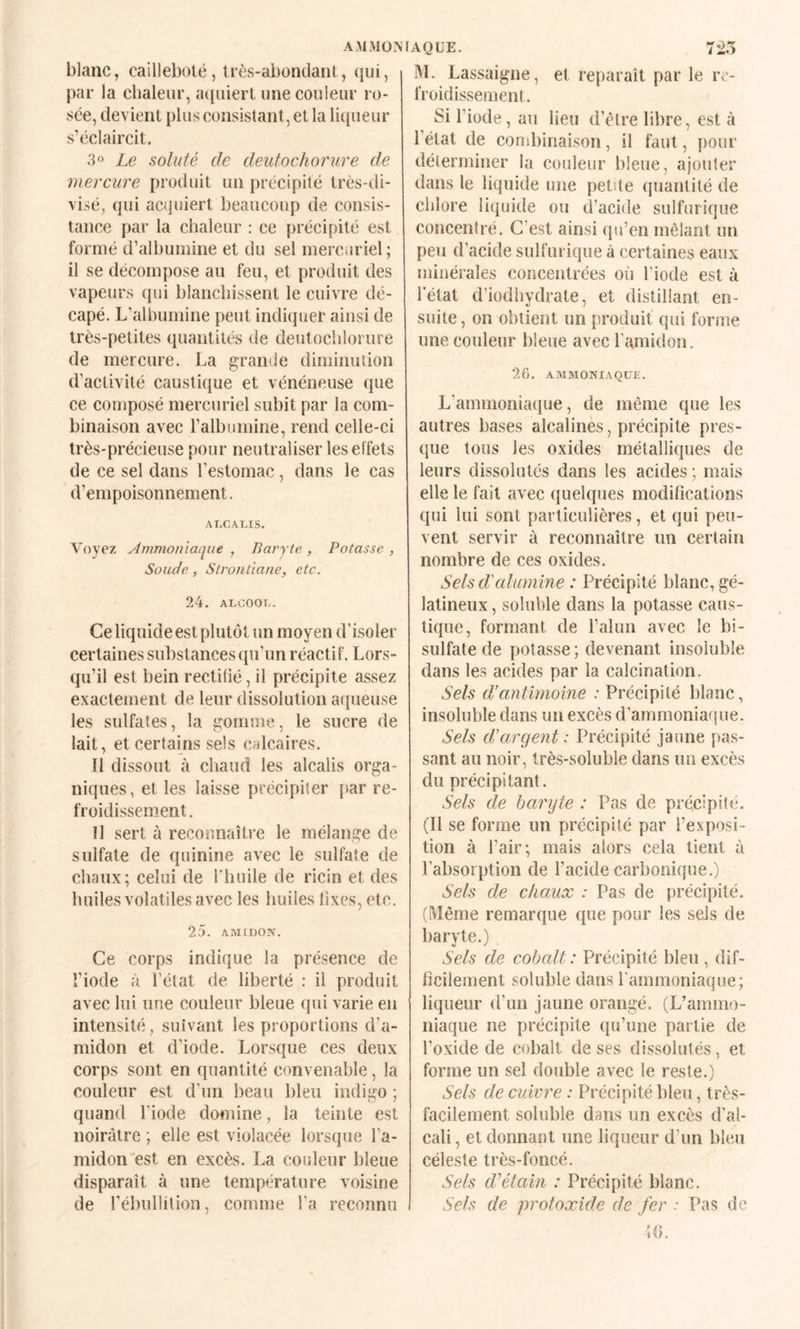 AM MON blanc, caillebolé, très-abondant, (iiii, par la chaleur, acpiiert une couleur ro¬ sée, devient plus consistant, et la liqueur s’éclaircit. 3° Le soluté de deutochorure de mercure produit un précipité très-di- visé, qui acquiert beaucoup de consis¬ tance par la chaleur : ce précipité est formé d’albumine et du sel mercuriel ; il se décompose au feu, et produit des vapeurs qui blanchissent le cuivre dé¬ capé. L’albumine peut indiquer ainsi de très-petites quantités de deutocliloi ure de mercure. La grande diminution d’activité caustique et vénéneuse que ce composé mercuriel subit par la com¬ binaison avec l’albumine, rend celle-ci très-précieuse pour neutraliser les effets de ce sel dans l’estomac, dans le cas d’empoisonnement. ALCALIS. Voyez Ammoniaque , Baryte., Potasse , Soude, Slroiitiane, etc. 24. ALCOOL. Ce liquide est plutôt un moyen d'isoler certaines substances qu’un réactif. Lors¬ qu’il est bein rectifié, il précipite assez exactement de leur dissolution atiueuse les sulfates, la gomme, le sucre de lait, et certains sels c.nlcaires. Il dissout à chaud les alcalis orga¬ niques, et les laisse précipiter [>ar re¬ froidissement . Il sert à reconnaître le mélange de sulfate de quinine avec le sulfate de chaux; celui de rhuile de ricin et des huiles volatiles avec les huiles lixes, etc. 25. AMIDON. Ce corps indique la présence de l’iode à l’état de liberté : il produit avec lui une couleur bleue qui varie en intensité, suivant les proportions d’a¬ midon et d’iode. Lorsque ces deux corps sont en quantité convenable, la couleur est d'un beau bleu indigo ; quand l'iode domine, la teinte est noirâtre ; elle est violacée lorsque l’a¬ midon est en excès. La couleur bleue disparaît à une température voisine de rébullilion, comme l’a reconnu AQUE. 7i.> M. Lassaigne, et reparaît par le re¬ froidissement. Si l’iode , au lieu d’ètre libre, est à l’état de combinaison, il faut, pour délerrniner la couleur bleue, ajouter dans le liquide une petite quantité de chlore liquide ou d’acide sulfurique concentré. C’est ainsi qu’en mêlant un peu d’acide sulfurique à certaines eaux minérales concentrées où l’iode est à l’état d’iodhydrate, et distillant en¬ suite, on obtient un produit qui forme une couleur bleue avec l’amidon. 26. AMMONIAQUE. L’ammoniaque, de même que les autres bases alcalines, précipite pres¬ que tous les oxides métalliques de leurs dissolutés dans les acides ; mais elle le fait avec quelques modifications qui lui sont particulières, et qui peu¬ vent servir à reconnaître un certain nombre de ces oxides. Sels d'alumine : Précipité blanc, gé¬ latineux , soluble dans la potasse caus¬ tique, formant de l’alun avec le bi¬ sulfate de potasse ; devenant insoluble dans les acides par la calcination. Sels d’antimoine : Précipité blanc, insoluble dans un excès d’ammoniafiue. Sels d’argent: Précipité jaune pas¬ sant au noir, très-soluble dans un excès du précipitant. Sels de baryte : Pas de préeipité. (Il se forme un précipité par l’exposi¬ tion à Pair; mais alors cela tient à l’absorption de l’acide carbonique.) Sels de chaux : Pas de précipité. (Même remarque que pour les sels de baryte.) Sels de cobalt: Précipité bleu , dif¬ ficilement soluble dans l'ammoniaque; liqueur d’un jaune orangé. (L’ammo¬ niaque ne précipite qu’une partie de l’oxide de cobalt de ses dissolutés, et forme un sel double avec le reste.) Sels de cuivre : Précipité bleu, très- facilement soluble dans un excès d’al¬ cali , et donnant une liqueur d’un bleu céleste très-foncé. Sels d^étain : Précipité blanc. Sels de protoxide de fer • Pas de
