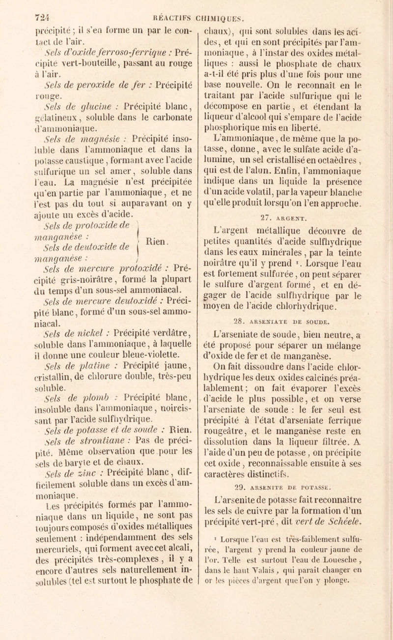 précipité ; il s’en forme un par le con¬ tact de l’air. Sels d’oxkle ferroso-ferrique : Pré¬ cipité vert-bouteille, passant au rouge à l’air. Sels de 'peroxide de fer : Précipité rouge. Sels de glucine : Précipité blanc, gélatineux, soluble dans le carbonate d’ammoniaque. Sels de magnésie : Précipité inso¬ luble dans l’ammoniaque et dans la potasse caustique, formant avec l’acide sulfurique un sel amer, soluble dans l’eau. La magnésie n’est précipitée qu’en partie par ramraoniaque, et ne l’est pas du tout si auparavant on y ajoute un excès d’acide. Sels de protoæide de . manganèse : | Sels de deutoxide de I manganèse : ] Sels de mercure protoxidé : Pré¬ cipité gris-noirâtre, formé la plupart du temps d’un sous-sel ammoniacal. Sels de mercure deidoxidé : Préci¬ pité blanc, formé d’un sous-sel ammo¬ niacal. Sels de nickel : Précipité verdâtre, soluble dans l’ammoniaque, à lacjuelle il donne une couleur bleue-violette. Sels de platme : Précipité jaune, cristallin, de chlorure double, très-peu soluble. Sels de plomb : Précipité blanc, insoluble dans l’ammoniaque, noircis¬ sant par l’acide sulfhydrique. Sels de potasse et de .soude : Rien. Sels de strontiane : Pas de préci¬ pité. Même observation que pour les sels de baryte et de chaux. Sels de zinc : Précipité blanc, dif¬ ficilement soluble dans un excès d’am¬ moniaque . Les précipités formés par l’ammo¬ niaque dans un liquide, ne sont pas toujours composés d’oxides métalliques seulement : indépendamment des sels mercuriels, qui forment avec cet alcali, des précipités très-complexes , il y a encore d’autres sels naturellement in¬ solubles (tel est surtout le phosphate de CflIMIQUES. chaux), qjii sont solubles dans les aci¬ des, et <pii en sont précipités par l’am¬ moniaque , à l’instar des oxides métal¬ liques : aussi le phosphate de chaux a-t-il été pris plus d’une fois pour une base nouvelle. On le reconnaît en le traitant par l’acide sulfurique qui le décompose en partie, et étendant la liqueur d’alcool qui s’empare de l’acide phosphorique mis en liberté. L’ammoniaque, de même que la po¬ tasse, donne, avec le sulfate acide d’a¬ lumine, un sel cristallisé en octaèdres , qui est de l’alim. Enfin, l’ammoniaque indique dans un liquide la présence d’un acide volatil, parla vapeur blanche qu’elle produit lorsqu’on l’en approche. 27. ARGENT, L’argent métallique découvre de petites quantités d’acide sulfhydrique dans les eaux minérales , par la teinte noirâtre qu’il y prend ^ Lorsque l’eau est fortement sulfurée, on peut séparer le sulfure d’argent formé, et en dé¬ gager de l’acide sulfhydrique par le moyen de l’acide chlorhydrique. 28. ARSENIATE DE SOUDE. L’arseniate de soude, bien neutre, a été proposé pour séparer un mélange d’oxide de fer et de manganèse. On fait dissoudre dans l’acide chlor¬ hydrique les deux oxides calcinés préa¬ lablement; on fait évaporer l’excès d’acide le plus possible, et on verse l’arseniate de soude : le fer seul est précipité à l’état d’arseniate ferrique rougeâtre, et le manganèse reste en dissolution dans la liqueur filtrée. A l’aide d’un peu de potasse, on précipite cet oxide , reconnaissable ensuite à ses caractères distinctifs. 29. ARSENITE DE POTASSE, L’arsenitede potasse fait reconnaître les sels de cuivre par la formation d’un précipité vert-pré, dit vert de Schéele. * Lorsque beau est très-faiblement sulfu¬ rée, l’argent y prend la couleur jaune de l’or. Telle est surtout l’eau de Loueselie , dans le haut Valais, qui paraît changer en or les pièces d’argent que l’on y plonge.