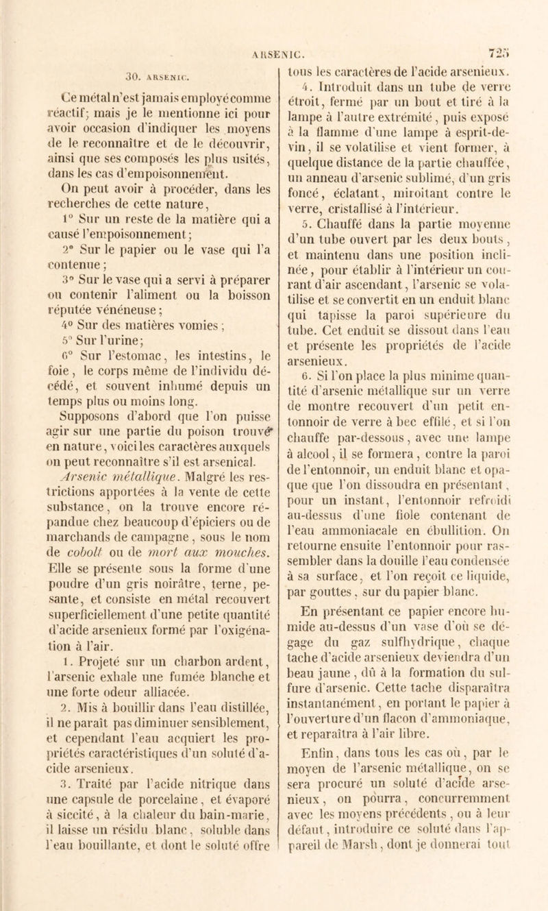 AiiSENic. 7:î,a 30. ARSENIC. Ce métal n’est jamais employé comme reactif; mais je le mentionne ici pour avoir occasion d’indiquer les moyens de le reconnaître et de le découvrir, ainsi que ses composés les plus usités, dans les cas d’empoisonnement. On peut avoir à procéder, dans les recherches de cette nature, 1° Sur un reste de la matière qui a causé l’empoisonnement; 2 Sur le papier ou le vase qui l’a contenue ; 3“ Sur le vase qui a servi à préparer ou contenir l’aliment ou la boisson réputée vénéneuse ; 40 Sur des matières vomies ; 5” Sur l’urine; 0° Sur l’estomac, les intestins, le foie , le corps même de l’individu dé¬ cédé, et souvent inhumé depuis un temps plus ou moins long. Supposons d’abord que l’on puisse agir sur une partie du poison trouvé* en nature, voici les caractères auxquels on peut reconnaître s’il est arsenical. Arsenic métallique. Malgré les res¬ trictions apportées à la vente de cette substance, on la trouve encore ré¬ pandue chez beaucoup d’épiciers ou de marchands de campagne, sous le nom de coboll ou de ynort aux mouches. Elle se présente sous la forme d'une poudre d’un gris noirâtre, terne, pe¬ sante , et consiste en métal recouvert superficiellement d’une petite quantité d’acide arsenieux formé par l’oxigéna- tion à l’air. 1. Projeté sur un charbon ardent, l’arsenic exhale une fumée blanche et une forte odeur alliacée. 2. Mis à bouillir dans l’eau distillée, il ne paraît pas diminuer sensiblement, et cependant l’eau acquiert les pro- }>riétés caractéristiques d’un soluté d'a¬ cide arsenieux, 3. Traité par l’acide nitrique dans une capsule de porcelaine, et évaporé à siccité, à la chaleur du bain-marie, il laisse un résidu blanc, soluble dans l'eau bouillante, et dont le soluté offre tous les caractères de l’acide arsenieux. 4. Introduit dans un tube de verre étroit, fermé par un bout et tiré à la lampe à l’autre extrémité, puis exposé à la flamme d'une lampe à esprit-de- vin , il se volatilise et vient former, à quelque distance de la partie chauffée, un anneau d’arsenic sublimé, d’un gris foncé, éclatant, miroitant contre le verre, cristallisé à l’intérieur. 5. Chauffé dans la partie moyenne d’un tube ouvert par les deux bouts , et maintenu dans une position incli¬ née, pour établir à l’intérieur un cou¬ rant d’air ascendant, l’arsenic se vola¬ tilise et se convertit en un enduit blanc qui tapisse la paroi supérieure du tube. Cet enduit se dissout dans l’eau et présente les propriétés de l’acide arsenieux, 6. Si l’on place la plus minime quan¬ tité d’arsenic métallique sur un verre de montre recouvert d’un petit en¬ tonnoir de verre à bec effilé, et si l’on chauffe par-dessous, avec une lampe à alcool, il se formera, contre la pai oi de l’entonnoir, un enduit blanc et opa¬ que que l’on dissoudra en présentant, pour un instant, l’entonnoir refroidi au-dessus d’une fiole contenant de l’eau ammoniacale en ébullition. On retourne ensuite l’entonnoir pour ras¬ sembler dans la douille l’eau condensée à sa surface, et l’on reçoit ce liquide, par gouttes, sur du papier blanc. En présentant ce papier encore hu¬ mide au-dessus d’un vase d’où se dé¬ gage du gaz sulfhydrique, chaque tache d’acide arsenieux deviendra d’un beau jaune , dû à la formation du sid- fure d’arsenic. Cette tache disparaîtra instantanément, en porlant le papier à l’ouverture d’un flacon d’ammoniaque, et reparaîtra à l’air libre. Enfin, dans tous les cas où, par le moyen de l’arsenic métallique, on se sera procuré un soluté d’acîde arse¬ nieux , on pourra, concurremment avec les moyens précédents , ou à leur défaut, introduire ce soluté dans l’aj)- pareil de Marsh, dont je donnerai tout