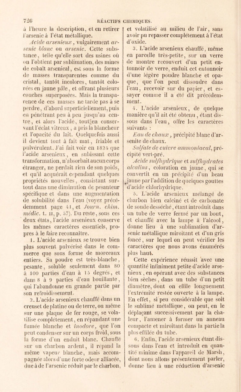 à l’hem e la desciiption, et en retirer l'arsenic à l’état métallique. Acide Œrsenieiix, vulgairement ar¬ senic blanc ou arsenic. Cette subs¬ tance , telle qu’elle sort des usines où on l’obtient par sublimation, des mines de cobalt arsenical, est sous la forme de masses transparentes comme du cristal, tantôt incolores, tantôt colo¬ rées en jaune pâle, et offrant plusieurs couches superposées. Mais la transpa¬ rence de ces masses ne tarde pas à se perdre, d’abordsoperhcieliement,puis en pénétrant peu à peu jusqu’au cen¬ tre, et alors l’acide, toutfen conser¬ vant l’éclat vitreux, a pris la blancheur et l’opacité du lait. Quelquefois aussi il devient tout à fait mat, friable et pulvérulent, j’ai fait voir en 182.5 que l’acide arsenieux, en subissant cette transformation, n’absorbait aucun corns étranger, ne perdait rien de son poids, et qu’il acquérait cependant quelques propriétés nouvelles, consistant sur¬ tout dans une diminution de pesanteur spécifique et dans une augmentation de solubilité dans l’eau (voyez précé¬ demment page 41, et Joiirn. chim. médic. t. Il, p. 57). Du reste, sous ces deux états, l’acide arsenieux conserve les mêmes caractères essentiels, pro¬ pres à le faire reconnaître. 1. L’acide arsenieux se trouve bien plus souvent pulvérisé dans le com¬ merce que sous forme de morceaux entiers. Sa poudre est très-blanche, pesante, soluble seulement dans 80 à 100 parties d’eau à 15 degrés, et dans 8 à 9 parties d’eau bouillante, (lui l’abandonne en grande partie par son refroidissement. 2. L’acide arsenieux chauffé dans un creuset de platine ou de terre, ou même sur une plaque de fer rouge, se vola¬ tilise complètement, en répandant une fumée blanche et inodore, que l’on peut condenser sur un corps froid, sous la forme d’un enduit blanc. Chauffé sur un charbon ardent, il répand la même vapeur blanche, mais accom¬ pagnée alors d’une forte odeur alliacée, due à de l’arsenic réduit par le charbon. et volatilisé au milieu de l’air, sans avoir pu repasser complètement à l’état d’oxide. 3. L’acide arsenieux chauffé, même en parcelle très-petite, sur un verre de montre recouvert d’un petit en¬ tonnoir de verre, enduit cet entonnoir d’une légère poudre blanche et opa¬ que, que l’on peut dissoudre dans l’eau, recevoir sur du papier, et es¬ sayer comme il a été dit précédem¬ ment. 4. L’acide arsenieux, de quelque manière qu’il ait été obtenu , étant dis ¬ sous dans l’eau, offre les caractères suivants : Eau de chaux, précipité blanc d’ar- senile de chaux. Sulfate de cuivre ammoniaccd., pré¬ cipité vert-pré. Acide suif hydrique et suif hydrates alcalins, coloration en jaune, qui se convertit en un précipité d’un beau Jaune par l’addition de quelques gouttes d’acide chlorhydrique. 5. L’acide arsenieux mélangé de charbon bien calciné et de caiîionate de soude desséché, étant introduit dans un tube de verre fermé par un bout, et chauffé avec la lampe à l’alcool, donne lieu à une sublimation d’ar¬ senic métallique miroitant et d’un gris foncé, sur lequel on peut vérifier les caractères que nous avons énumérés plus haut. Cette expérience réussit avec une quantité infiniment petite d’acide arse¬ nieux , en opérant avec des substances bien sèches, dans un tube d’un petit diamètre, dont on effile longuement l’extrémité restée ouverte à la lampe. En effet, si peu considérable que soit le sublimé métallique, on peut, en le déplaçant successivement par la cha¬ leur, l’amener à former un anneau compacte et miroitant dans la partie la plus effilée du tube. 6. Enfin, l’acide arsenieux étant dis¬ sous dans l’eau et introduit en quan¬ tité minime dans l’appareil de Marsh, dont nous allons présentement parler, donne lieu à une réduction d’arsenic