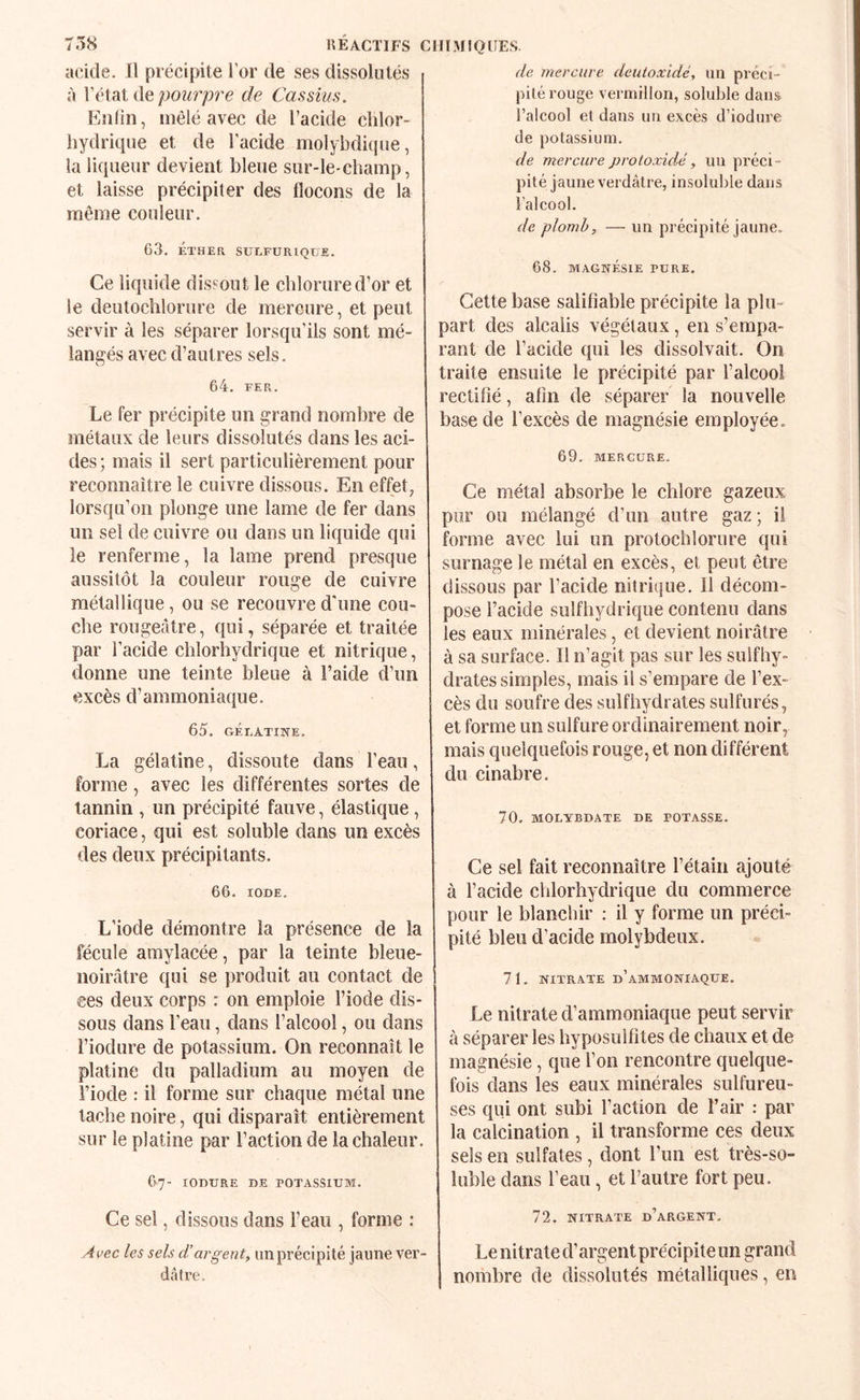 acide. Il précipite l’or de ses dissoliités à pourpre de Cassius. Enlin, mêlé avec de l’acide chlor¬ hydrique et de l’acide molybdhjue, la liqueur devient bleue sur-le-champ, et laisse précipiter des flocons de la même couleur. 63. KTHER SULFURIQUE. Ce liquide dis?out le chlorure d’or et le deutochlorure de mercure, et peut servir à les séparer lorsqu’ils sont mé¬ langés avec d’autres sels. 64. FER. Le fer précipite un grand nombre de métaux de leurs dissolutés dans les aci¬ des ; mais il sert particulièrement pour reconnaître le cuivre dissous. En effet, lorsqu’on plonge une lame de fer dans un sel de cuivre ou dans un liquide qui le renferme, la lame prend presque aussitôt la couleur rouge de cuivre métallique, ou se recouvre d'une cou¬ che rougeâtre, qui, séparée et traitée par l’acide chlorhydrique et nitrique, donne une teinte bleue à l’aide d’un excès d’ammoniaque. 65. GÉLATINE. La gélatine, dissoute dans l’eau, forme, avec les différentes sortes de tannin , un précipité fauve, élastique , coriace, qui est soluble dans un excès des deux précipitants. 66. IODE. L’iode démontre la présence de la fécule amylacée, par la teinte bleue- noirâtre qui se produit au contact de ees deux corps : on emploie l’iode dis¬ sous dans l’eau, dans l’alcool, ou dans l’iodure de potassium. On reconnaît le platine du palladium au moyen de l’iode : il forme sur chaque métal une tache noire, qui disparaît entièrement sur le platine par l’action de la chaleur. 67- lOnURE DE POTASSIUM. Ce sel, dissous dans l’eau , forme : Ai^ec les sels d’argent, un précipité jaune ver¬ dâtre. de mercure deutoxidé, un préci¬ pité rouge vermillon, soluble dans l’alcool et dans un excès d’iodure de potassium. de mercure protoxidA, un préci¬ pité jaune verdâtre, insoluble dans l’alcool. de plomb, — un précipité jaune. 68. MAGNÉSIE PURE. Cette base salifîable précipite la plu¬ part des alcalis végétaux, en s’empa¬ rant de l’acide qui les dissolvait. On traite ensuite le précipité par l’alcool rectifié, afin de séparer la nouvelle base de l’excès de magnésie employée. 69. MERCURE. Ce métal absorbe le chlore gazeux pur ou mélangé d’un autre gaz ; il forme avec lui un protochlorure qui surnage le métal en excès, et peut être dissous par l’acide nitrique. Il décom¬ pose l’acide sulfhydrique contenu dans les eaux minérales, et devient noirâtre à sa surface. Il n’agit pas sur les suif hy¬ drates simples, mais il s’empare de l’ex¬ cès du soufre des sulfhydrates sulfurés, et forme un sulfure ordinairement noir, mais quelquefois rouge, et non différent du cinabre. 70. MOLYBDATE DE POTASSE. Ce sel fait reconnaître l’étain ajouté à l’acide chlorhydrique du commerce pour le blanchir : il y forme un préci¬ pité bleu d’acide molybdeux. 71. NITRATE d’ammoniaque. Le nitrate d’ammoniaque peut servir à séparer les hyposulfites de chaux et de magnésie, que l’on rencontre quelque¬ fois dans les eaux minérales sulfureu¬ ses qui ont subi l’action de l’air : par la calcination , il transforme ces deux sels en sulfates, dont l’un est très-so¬ luble dans l’eau, et l’autre fort peu. 72. NITRATE d’argent. Le nitrate d’argent précipite un grand nombre de dissolutés métalliques, en