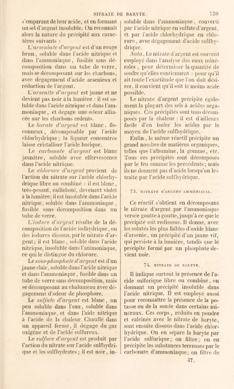 NITRATE DE BARYTE. s'emparant de leur acide, et en formant iinseld’aiTîent insoluble. On reconnaît alors la nature du précipité aux carac¬ tères suivants : Varseniafe cVargeni est d'un rouge brun, soluble dans l’acide nitrifpie et dans rammoniaque, fusible sans dé¬ composition dans un tube de verre, mais se décomposant sur les charbons, avec dégagement d'acide arsenieux et réduction de l’argent. X^arsenite d'argent est jaune et ne devient pas noir à la lumière : il est so¬ luble dans l’acide nitrique et dans l’am¬ moniaque , et dégage une odeur allia¬ cée sur les charbons ardents. Le borate d'argent est blanc, llo- conneux, décomposable par l’acide chlorhydrique ; la li(jueur concentrée laisse cristalliser l’acide borique. Le carbonate d’argent est blanc jaunâtre, soluble avec effervescence dans l’acide nitrique. Le chlorure d'argent provient de l’action du nitrate sur l’acide chlorhy¬ drique libre ou combiné : il est blanc, très-pesant, cailleboté, devenant violet à la lumière; il est insoluble dans l’acide nitrique, soluble dans l’ammoniaque , fusible sans décomposition dans un tube de verre. L'iodure d’argent résulte de la dé¬ composition de l’acide iodhydrique, ou des iodures dissous, parle nitrate d’ar¬ gent; il est blanc, soluble dans l'acide nitrique, insoluble dans l’ammoniaque, ce qui le distingue du chlorure. Le sous-phosphate d’argent est d’un jaune clair, soluble dans l’acide nitrique et dans l’ammoniaque, fusible dans un tube de verre sans décomposition, mais se décomposant au chalumeau avec dé¬ gagement d’odeur de phosphore. Le sulfate d'argent est blanc, un peu soluble dans l’eau, soluble dans l’ammoniaque, et dans l’aide nitrique à l’acide de la chaleur. Chauffé dans un appareil fermé, il dégage du gaz oxigène et de l’acide^sulfureux. Le sulfure d’argent est produit par l’action du nitrate sur l'acide sulfhydri- que et les sulfhydrates ; il est noir, in¬ 75h soluble dans l’ammoniaque, converti par l’acide nitrique en sulfate d’argent, et par l’acide chlorhydriiiue en chlo¬ rure , avec dégagement d'acide sulfhy- drique. Nota. Le. nitrate d’argent est souvent employé dans l’analyse des eaux miné¬ rales , pour détermiuer la quantité de soufre ({u'elies contiennent : pour qu’il ait toute l’exactitude que l’on doit dési¬ rer, il convient qu’il soit le moins acide possible. Le nitrate d’argent précipite égale¬ ment la plupart des sels à acides orga¬ niques . Ces précipités sont tous décom¬ posés par la chaleur : il est d’ailleurs facüe d’en isoler les acides par le moyen de l’acide sulfhydrique. Enfin , le môme réactif précipite un grand nonibre de matières organiques, telles que l'albumine, la gomme, etc. Tous ces précipités sont décomposés par le feu comme les précédents ; mais ils ne donnent pas d’acide lorsqu’on les traite par l’acide sulfhydrique. 73. NITRATE d’argent AMMONIACAL. Ce réactif s’obtient en décomposant le nitrate d’argent par l’ammoniaque versée goutte à goutte, jusqu’à ce que le précipité soit redissous. Il donne, avec les solutés les plus faibles d’oxide blanc d’arsenic, un précipité d’un jaune vif, qui persiste à la lumière, tandis que le précipité formé par un phosphate de¬ vient noir. 74. NITRATE DE BARYTE. Il indique surtout la présence de l’a¬ cide sulfurique libre ou combiné, en donnant un précipité insoluble dans l’acide nitrique. Il est employé aussi pour reconnaître la présence de la po¬ tasse ou de la soude dans certains mi¬ néraux. Ces corps, réduits en poudre et calcinés avec le nitrate de baryte, sont ensuite dissous dans l’acide chlor¬ hydrique. On en sépare la baryte par l’acide sulfurique; on filtre; on en précipite les substances terreuses par le carbonate d’ammoniaque; on filtre de 47.