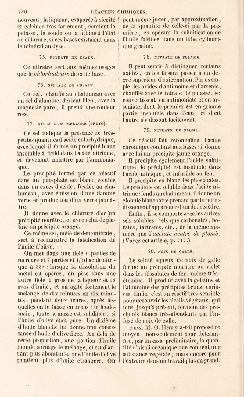 îloiiveaii; la liqueur, évaporée à siccilé et calcinée très-fortement, contient la potasse, la soude ou la lithine à l’état de cîilorure, si ces bases existaient dans le minéral analysé. 75. NITRATE DE CHAUX. Ce nitratre sert aux mêmes usages que le chlorhydrate de cette base. 76. NITRATE DE COBALT. Ce sel, chauffé au chalumeau avec nn sel d’alumine, devient bleu ; avec la magnésie pure , il prend une couleur rose. 77. NITRATE DE MERCURE (pROTO). Ce sel indique la présence de très- petites quantités d’acide chlorhydrique, avec lequel il forme un précipité blanc insoluble à froid dans l’acide nitrique, et devenant noirâtre par l’ammonia¬ que. Le précipité formé par ce réactif dans un phosphate est blanc, soluble dans un excès d’acide, fusible au cha¬ lumeau , avec émission d’une flamme verte et production d’un verre jaunâ¬ tre. Il donne avec le chlorure d’or [un précipité noirâtre, et avec celui de pla¬ tine un précipité orangé. Ce même sel, mêlé de deutonitrate , sert à reconnaître la falsification de l’huile d’olive. On met dans une fiole 6 parties de mercure et 7 parties et 1/2 d’acide nitri¬ que à 380 : lorsque la dissolution du métal est opérée, on pèse dans une autre fiole l gros de la liqueur et 12 gros d’huile, et on agite fortement le mélange de dix minutes en dix minu¬ tes , pendant deux heures, après les¬ quelles on le laisse en repos : le lende¬ main , toute la masse est solidifiée , si l’huile d’olive était pure. Un dixième d’huile blanche lui donne une consis¬ tance d’huile d’olive figée. Au delà de cette proportion, une portion d’huile liquide surnage le mélange, et est d’au- tant plus abondante, que riuiile d’olive contient plus d’huile étrangère. On peut même juger, par approximation, de la quantité de celle-ci par la pre¬ mière , en opérant la solidification de riiuile falsifiée dans un tube cylindri¬ que gradué. 7 8. NITRATE DE POTASSE. Il peut servir à distinguer certains oxides, en les faisant passer à un de¬ gré supérieur d’oxigénation.Par exem¬ ple, les oxides d’antimoine et d’arsenic, chauffés avec le nitrate de potasse, se convertissent en antimoniate et en ar- seniate, dont le premier est en grande partie insoluble dans l’eau, et dont, l’autre s’y dissout facilement. 79. NITRATE DE PLOMB, Ce réactif fait reconnaître l’acide chromique combiné aux bases : il donne avec lui un précipité jaune orangé. Il précipite également l’acide sulfu¬ rique : le précipité est insoluble dans l’acide nitrique, et infusible au feu. Il précipite en blanc les phosphates. Le précioité est soluble dans l’acide ni¬ trique : fondu au chalumeau, il donne un globule blanchâtre prenant par le refroi¬ dissement l’apparence d’un dodécaèdre. Enfin, il se comporte avec les autres sels solubles, tels que carbonates, bo¬ rates, tartrates, etc., de la même ma¬ nière que Vacétate neutre de plomb. ( Voyez cet article, p. 717.) 80. NOIX DE &ALLE. Le soluté aqueux de noix de galle forme un précipité noirâtre ou violet dans les dissolutés de fer, même très- étendus. Il produit avec la gélatine et l’albumine des précipités bruns, coria- cés. Enfin, c’est un réactif très-sensible pour découvrir les alcalis végétaux, qui tous, jusqu’à présent, forment des pré¬ cipités blancs très-abondants par l’in¬ fusé de noix de galle. Aussi M. 0. Henry a-t-il proposé ce moyen, non-seulement pour détermi¬ ner, par un essai préliminaire, la quan¬ tité d’alcali organique que contient une substance végétale, mais encore pour l’extraire dans un travail plus en grand.