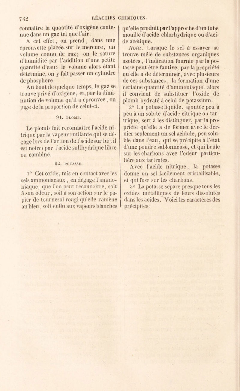 connaîti’C la quantité d’oxigène conte¬ nue dans un gaz tel que l’air, A cet effet, on prend , dans une éprouvette placée sur le mercure, un volume connu de gaz ; on le sature d’humidité par l’addition d’une petite quantité d’eau; le volume alors étant déterminé, on y fait passer un cylindre de phosphore. Au bout de quelque temps, le gaz se trouve privé d’oxigène, et, par la dimi¬ nution de volume qu’il a éprouvée, on juge de la proportion de celui-ci. 91. PLOMB, Le plomb fait reconnaître l’acide ni¬ trique par la vapeur rutilante qui se dé¬ gage lors de l’aclion de l’acidesur lui; il est noirci par l’acide sulfhydrique libre ou combiné. 92. POTASSE. 1° Cet oxide, mis en contact avec les sels ammoniacaux, en dégage l’ammo- iiiaque, que l’on peut reconnaître, soit à son odeur, soit à son action sur le pa¬ pier de tournesol rougi qu’elle ramène au bleu, soit enfin aux vapeurs blanches qu’elle produit par l’approche d’un tube mouillé d’acide chlorhydrique ou d’aci¬ de acétique. Nota. Lorsque le sel à essayer se trouve mêlé de substances organiques azotées, l’indication fournie par la po¬ tasse peut être fautive, par la propriété qu’elle a de déterminer, avec plusieurs de ces substances , la formation d’une certaine quantité d’ammoniaque : alors il convient de substituer l’oxide de plomb hydraté à celui de potassium. 2° La potasse liquide, ajoutée peu à peu à un soluté d’acide citrique ou tar- trique, sert à les distinguer, par la pro¬ priété qu’elle a de former avec le der¬ nier seulement un sel acidulé, peu solu¬ ble dans l’eau, qui se précipite à l’état d’une poudre sablonneuse, et qui brûle sur les charbons avec Fodeur particu¬ lière aux tarlrates. Avec l’acide nitrique, la potasse donne un sel facileînent cristallisable, et qui fuse sur les charbons. 3 O La potasse sépare presque tous les oxides métalliques de leurs dissolutés dans les acides. Yoici les caractères des précipités :
