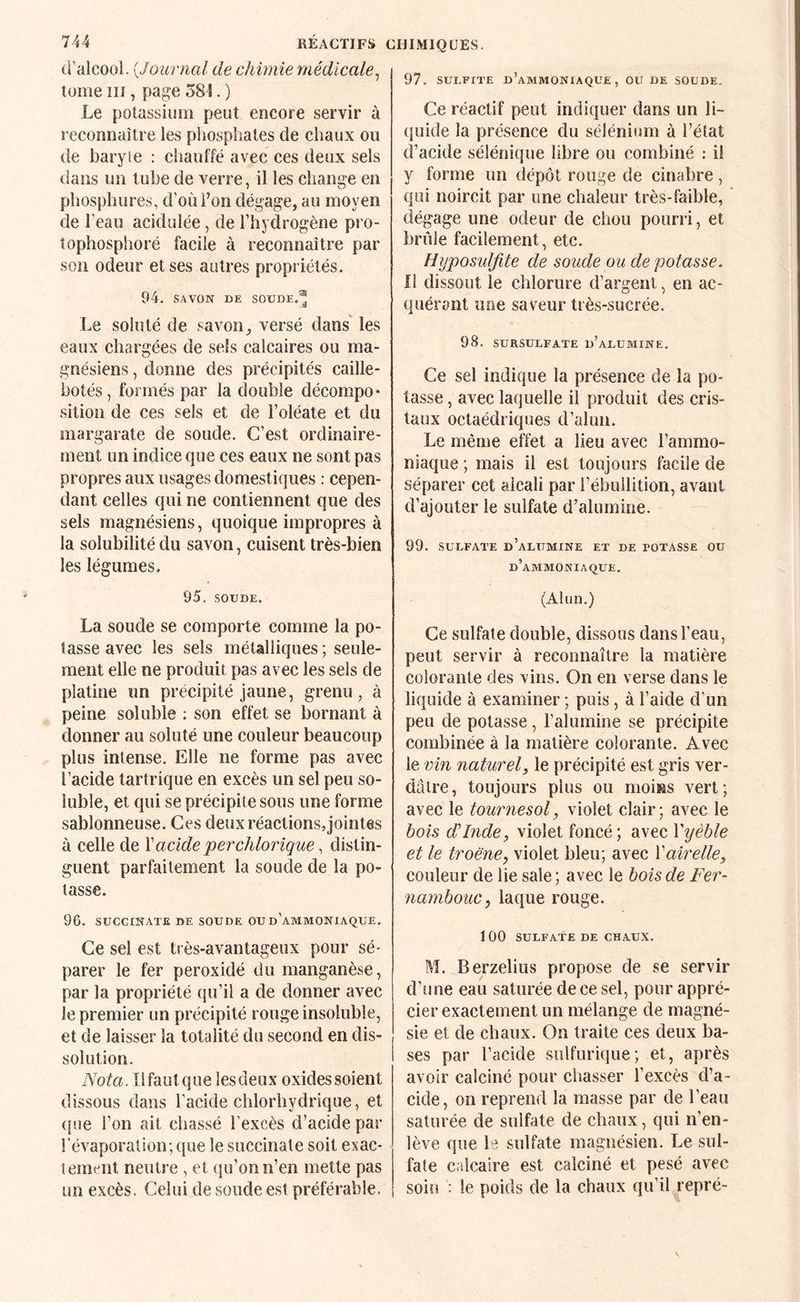 d’alcool. {Journal de chimie médicale^ tome îii, page 581. ) Le potassium peut encore servir à reconnaître les phosphates de chaux ou de baryie : cliauffé avec ces deux sels dans un tube de verre, il les change en phosphures, d’où l’on dégage, au moyen de l’eau acidulée, de l’hydrogène pro- îophosphoré facile à reconnaître par son odeur et ses autres propriétés. 94. SAVON DE SOUDE.'^ Le soluté de savon, versé dans' les eaux chargées de sels calcaires ou ma¬ gnésiens , donne des précipités caille- botés, formés par la double décompo¬ sition de ces sels et de i’oléate et du margarate de soude. C’est ordinaire¬ ment un indice que ces eaux ne sont pas propres aux usages domestiques : cepen¬ dant celles qui ne contiennent que des sels magnésiens, quoique impropres à la solubilité du savon, cuisent très-bien les légumes. 95. SOUDE. La soude se comporte comme la po¬ tasse avec les sels métalliques; seule¬ ment elle ne produit pas avec les sels de platine un précipité jaune, grenu, à peine soluble ; son effet se bornant à donner au soluté une couleur beaucoup plus intense. Elle ne forme pas avec l’acide tartrique en excès un sel peu so¬ luble, et qui se précipite sous une forme sablonneuse. Ces deux réactions, jointes à celle de \acide perchlorique, distin¬ guent parfaitement la soude de la po¬ tasse. 96. SUCCINATE DE SOUDE OU d’aMMONIAQUE. Ce sel est très-avantageux pour sé¬ parer le fer peroxidé du manganèse, par la propriété qu’il a de donner avec le premier un précipité rouge insoluble, et de laisser la totalité du second en dis¬ solution. Nota. Ilfautque lesdeux oxides soient dissous dans l’acide chlorhydrique, et ({ue l’on ait chassé l’excès d’acide par l’évaporation; que le succinate soit exac¬ tement neutre , et qu’on n’en mette pas un excès. Celui de soude est préférable. 97, SULFITE d’ammoniaque, OU DE SOUDE, Ce réactif peut indiquer dans un li¬ quide la présence du sélénium à l’état d’acide sélénique libre ou combiné ; il y forme un dépôt rouge de cinabre, qui noircit par une chaleur très-faible, dégage une odeur de chou pourri, et brûle facilement, etc. Hyposuljite de soude ou dépotasse. Il dissout le chlorure d’argent, en ac¬ quérant une saveur très-sucrée. 98. SURSULFATE d’aLURIINE. Ce sel indique la présence de la po¬ tasse , avec laquelle il produit des cris¬ taux octaédriques d’alun. Le même effet a lieu avec l’ammo¬ niaque ; mais il est toujours facile de séparer cet alcali par l’ébullition, avant d’ajouter le sulfate d’alumine. 99. SULFATE d’alumine ET DE POTASSE OU d’ammoniaque. (Alun.) Ce sulfate double, dissous dans l’eau, peut servir à reconnaître la matière colorante des vins. On en verse dans le liquide à examiner ; puis, à l’aide d’un peu de potasse, l’alumine se précipite combinée à la matière colorante. Avec le vin naturel J le précipité est gris ver¬ dâtre, toujours plus ou moins vert; avec le tournesol, violet clair; avec le bois d'Inde, violet foncé ; avec Vijèble et le troëne, violet bleu; avec Xairelle, couleur de lie sale ; avec le bois de Fer- nambouc, laque rouge. 1 00 SULFATE DE CHAUX. M. Berzelius propose de se servir d’une eau saturée de ce sel, pour appré¬ cier exactement un mélange de magné¬ sie et de chaux. On traite ces deux ba¬ ses par l’acide sulfurique; et, après avoir calciné pour chasser l’excès d’a¬ cide, on reprend la masse par de l’eau saturée de sulfate de chaux, qui n’en¬ lève que le sulfate magnésien. Le sul¬ fate calcaire est calciné et pesé avec soiri : le poids de la chaux qu’il repré-