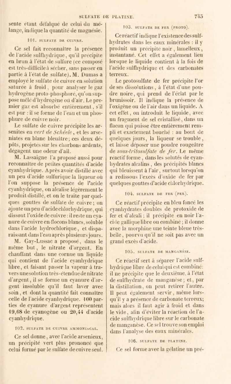 SLLl’ATE sente étant dél’akjué de celui du mé- lanj^e, indique la quantité de magnésie, 101. SULFATE DE CUIVRE. Ce sel fait reconnaître la présence de l’acide sulfliydrique, qu’il précipité en brun à l’état de sulfure (ce composé est très-difficile à sécher, sans passer en partie à l'état de sulfate). M. Dumas a employé le sulfate de cuivre en solution saturée à froid, pour analyser le gaz hydrogène proto-phosphoré, qu’on sup¬ pose mêlé d’hydrogène où d’air. Le pre¬ mier gaz est absorbé entièrement, s'il est pur : il se forme de l’eau et un phos¬ phore de cuivre noir. Le sulfate de cuivre précipite les ar- senites en vert de Schéele, et les arse- niates en blanc bleuâtre ; ces deux dé¬ pôts, projetés sur les charbons ardents, dégagent une odeur d’ail. M. Lassaigne l’a proposé aussi pour reconnaître de petites quantités d’acide cyanhydrique. Après avoir distillé avec un peu d’acide sulfurique la liqueur où l’on suppose la présence de l’acide cyanhydrique, on alcalise légèrement le produit distillé, et on le traite parquel- (pies gouttes de sulfate de cuivre ; on ajoute un peu d’acide chlorhydrique, qui dissout l’oxide de cuivre : il reste un cya¬ nure de cuivre en flocons blancs, soluble dans l’acide hydrochloriciue, et dispa¬ raissant dans l’eau après plusieurs joiu's. M. Gay-Lussac a proposé, dans le même but, le nitrate d’argent. En chauffant dans une cornue un liquide ((ui contient de l’acide cyanhydrique libre, et faisant passer la vapeur à tra¬ vers unesolution très-étendue de nitrate d’argent, il se forme un cyanure d’ar¬ gent insoluble qu’il faut laver avec soin, et dont la quantité fait connaître celle de l'acide cyanhydrique. 100 par¬ ties de cyanure d’argent représentent i 9,68 de cyanogène ou 20,44 d’acide cyanhydrique. 102, SULFATE DE CUIVRE AMMONIACAL. Ce sel donne, avec l’acide arsenieux, un précipité vert plus prononcé que celui formé par le sulfate de cuivre seul. DE l’LATlXE. 74o 103. SULFATE DE FER (PROTO). Ce réactif indique l’existence des suif- hydrates dans les eaux minérales : il y produit un précipité noir , lamelleux, instantané. Cet effet a également lieu lorsque le liquide contient à la fois de l’acide sulfliydrique et des carbonates terreux. Le protosulfate de fer précipite l’or de ses dissolutions, à l’état d’une pou¬ dre noire, qui prend de l’éclat par le brunissoir. Il indique la présence de l’oxigène ou de l’air dans un liquide. A cet effet, on introduit le liquide, avec un fragment de sel cristallisé, dans un flacon qui puisse être entièrement rem¬ pli et exactement bouché : au bout de quelques jours, la liqueur se trouble, et laisse déposer une poudre rougeâtre de sous-tritosidfate de fer. Le même réactif forme, dans les solutés de cyan- bydrates alcalins , des précipités blancs qui bleuissent à l’air, surtout lorsqu’on a redissous l’excès d’oxide de fer par quelques gouttes d’acide chlorhydrique. t04. SULFATE DE FER (pEr). Ce réactif précipite en bleu foncé les cyanhydrales doubles de protoxide de fer et d’alcali ; il précipite en noir l’a¬ cide galli{|uelibre ou combiné ; il donne avec la morphine une teinte bleue très- belle, pourvu qu’il ne soit pas avec un grand excès d’acide. 105. SULFATE DE MANGANESE. Ce réactif sert à séparer l’acide sulf- hydriijue libre de celui qui est combiné: il ne précipite que le deuxième, à l’état de sulfhydrale de manganèse; et, pai' la distillation, on peut retirer l’autre. Il peut également servir, même lors¬ qu'il y a présence de carbonate terreux; mais alors il faut agir à froid et dans le vide, afin d’éviter la réaction de l’a¬ cide sulfliydrique libre sur le carbonate de manganèse. Ce sel trouve son emploi dans l’analyse des eaux minérales. 106. SULFATE DE PLATINE. Ce sel forme avec la gélatine un pré-