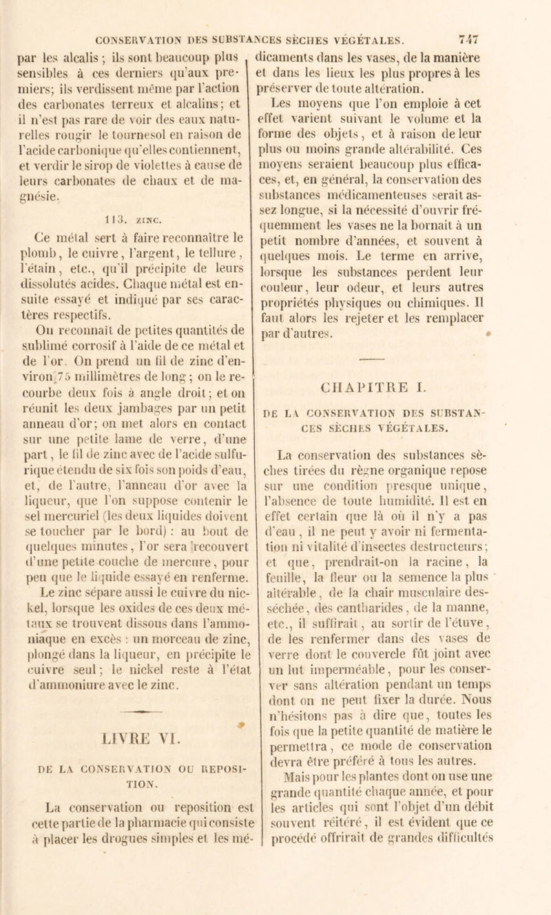 COINSEUVATION DES SUBSTANCES SÈCHES VÉGÉTALES. par les alcalis ; ils sont beaucoup plus sensibles à ces derniers qu’aux pre¬ miers; ils verdissent même par l’action des carbonates terreux et alcalins; et il n'est {)as rare de voir des eaux natu¬ relles rou;^ir le tournesol en raison de l’acide carboniijue (pi’elles contiennent, et verdir le sirop de violettes à cause de leurs carbonates de chaux et de ma¬ gnésie. 1 I 3, ZINC, Ce métal sert à faire reconnaître le plomb, le cuivre, l’argent, le tellure , l’étain, etc., qu’il précipite de leurs dissolutés acides. Chaque métal est en¬ suite essayé et indiqué par ses carac¬ tères respectifs. On reconnaît de petites quantités de sublimé corrosif à l’aide de ce métal et de l’or. On prend un (il de zinc d’en- viron_75 millimètres de long ; on le re¬ courbe deux fois à angle droit; et on réunit les deux jambages par un petit anneau d’or; on met alors en contact sur une petite lame de verre, d’une part, le (il de zinc avec de l’acide sulfu¬ rique étendu de six fois son poids d’eau, et, de l'autre, l’anneau d’or avec la liqueur, que l’on suppose contenir le sel mercuriel (les deux liquides doivent se toucher par le bord) : au bout de quehpies minutes, l’or sera ^recouvert d’une petite couche de mercure, pour peu que le liquide essayé en renferme. Le zinc sépare aussi le cuivre du nic¬ kel, lors(jue les oxides de ces deux mé¬ taux se trouvent dissous dans l’ammo¬ niaque en excès : un morceau de zinc, jilongé dans la liqueur, en précipite le cuivre seul ; le nickel reste à l’état d’arnmoniure avec le zinc. LIVRE VI. DE LA CONSERVATION OU REPOSl- TION. La conservation ou reposition est cette partie de la pharmacie (pii consiste à placer les drogues simples et les mé¬ dicaments dans les vases, de la manière et dans les lieux les plus propres à les préserver de toute altération. Les moyens que l’on emploie à cet effet varient suivant le volume et la forme des objets, et à raison de leur plus ou moins grande altérabilité. Ces moyens seraient beaucoup plus effica¬ ces, et, en général, la conservation des substances médicamenteuses serait as¬ sez longue, si la nécessité d’ouvrir fré¬ quemment les vases ne la bornait à un petit nombre d’années, et souvent à ()uel(iues mois. Le terme en arrive, lorsque les substances perdent leur (’ouleur, leur odeur, et leurs autres propriétés physiques ou chimiques. Il faut alors les rejeter et les remplacer par d’autres. • CHAPITRE I. DE LA CONSERVATION DES SUBSTAN¬ CES SÈCHES VÉGÉTALES. La conservation des substances sè¬ ches tirées du règne organique repose sur une condition presque unique, l’absence de toute humidité. 11 est en effet certain que là où il n’y a pas d’eau , il ne peut y avoir ni fermenta¬ tion ni vitalité d’insectes destructeurs ; et que, prendrait-on la racine, la feuille, la fleur ou la semence la plus altérable, de la chair musculaire des¬ séchée , des cantharides, de la manne, etc., il suflirait, au sortir de l’étuve, de les renfermer dans des vases de verre dont le couvercle fût joint avec un lut imperméable, pour les conser¬ ver sans altération pendant un temps dont on ne peut fixer la durée. Nous n’hésitons pas à dire que, toutes les fois que la petite quantité de matière le permettra, ce mode de conservation devra être préféré à tous les autres. Mais pour les plantes dont on use une grande quantité chaque année, et pour les articles qui sont l’objet d’un débit souvent réitéré, il est évident que ce procédé offrirait de grandes diflicultés