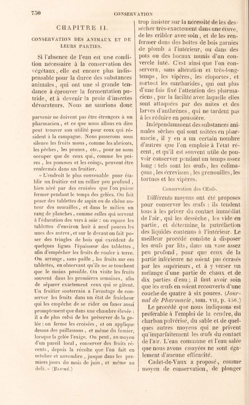 CHAPITRE IL CONSERVATION DES ANIMAUX ET DE LEURS PARTIES. Si l’absence de Peau est une condi¬ tion nécessaire à la conservation des végétaux, elle est encore pins indis¬ pensable pour la durée des substances animales, qui ont une si grande ten¬ dance à éprouver la fermentation pu¬ tride, et à devenir la proie d’insectes dévorateurs. Nous ne saurions donc parvenir ne doivent pas être étrangers à un pharmacien, et ce que nous allons en dire peut trouver son utilité pour ceux qui ré¬ sident à la campagne. Nous passerons sous silence les fruits mous , comme les abricots, les pêches, les prunes, etc., pour ne nous occuper que de ceux qui, comme les poi¬ res , les pommes et les coings, peuvent être renfermés dans un fruitier. « L’endroit le plus convenable pour éta¬ blir un fruitier est un cellier peu profond , bien aéré par des croisées que l’on puisse fermer pendant le temps des gelées. On fait poser des tablettes de sapin ou de chêne aii- tour des murailles, et dans le milieu un rang de planches, comme celles qui servent â l’éducation des vers à soie : on espace les tablettes d’environ huit à neuf pouces les unes des autres , et sur le devant on fait po¬ ser des tringles de bois qui excèdent de quelques lignes l’épaisseur des tablettes , afin d’empêcher les fruits de rouler à terre. On arrange, sans paille , les fruits sur ces tablettes, en observant qu’ils ne se touchent que le moins possible. On visite les fruits souvent dans les premières semaines, afin de séparer exactement ceux qui se gâtent. Un fruitier souterrain a l’avantage de con¬ server les fruits dans un état de fraîcheur qui les empêche de se rider ou faner aussi promptement que dans une ehambre élevée : il a de plus celui de les préserver de la ge¬ lée : on ferme les croisées , et on applique dessus des paillassons , et même du fumier, lorsque la gelée l’exige. On peut, au moyen d’un pareil local, conserver des fruits ré¬ cents , depuis la récolte que l’on fait en octobre et novembre , jusque dans les pre¬ miers jours du mois de juin , et même au delà. » (Baume.) I trop insister sur la nécessité de les des¬ sécher très-exactement dans iineéttive, de les cribler avec soin, et de les ren¬ fermer dans des boîtes de bois garnies de plomb à l’intérienr, ou dans des pots ou des bocaux munis d’un cou¬ vercle luté. C’est ainsi que l’on con¬ servera, sans altération et très-long¬ temps, les vipères, les cloportes, et surtout les cantharides, qui ont plus d’une fois fixé l’attention des pharma¬ ciens , par la facilité avec laquelle elles sont attaquées par des mites et des larves d’anlhrènes, qui ne tardent pas à les réduire en poussière. Indépendamment des substances ani¬ males sèches qui sont usitées en phar¬ macie, il y en a un certain nombre d’autres que l’on emploie à l’état ré¬ cent , et qu’il est souvent utile de pou¬ voir conserver pendant un temps assez long ; tels sont les œufs, les colima¬ çons , les écrevisses, les grenouilles, les tortues et les vipères. Conservation des OEiifs. Différents moyens ont été proposés pour conserver les œufs : ils tendent tous à les priver du contact immédiat de l’air, qui les dessèche, les vide en partie, et détermine^ la putréfaction des liquides contenus à l’intérieur. Le meilleur procédé consiste à disposer les œufs par lits, dans un vase assez peu profond, pour que ceux de la partie inférieure ne soient pas écrasés par les supérieurs, et à y verser un mélange d’une partie de chaux et de dix parties d’eau ; il faut avoir soin que les œufs en soient recouverts d’une couche de quatre à six pouces. {Jour¬ nal de Pharmacie , tom. vii, p. 456.) Le procédé que nous indiquons est préférable à l’emploi de la cendre, du charbon pulvérisé, du sable et de quel¬ ques autres moyens qui ne privent qu’imparfaitement les œufs du contact de l’air. L’eau commune et l’eau salée que nous avons essayées ne sont éga¬ lement d’aucune efficacité. Cadet-de-Vaux a proposé, comme moyen de conservation, de plonger