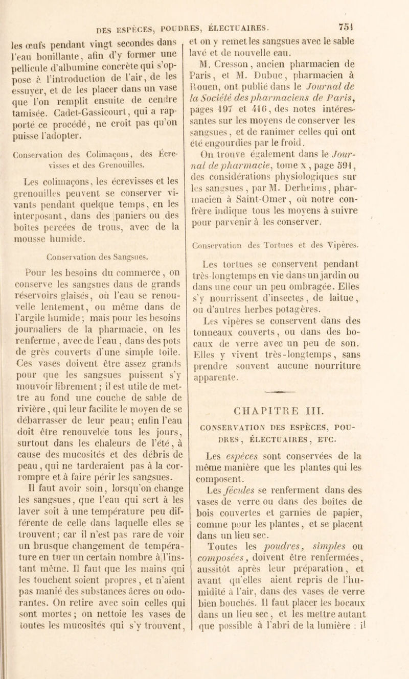 DES ESPÈCES, POÜDEES, ELECTÜAIRES. les œufs pendant vingt secondes dans l’eau bouillanle, alin d’y former une pellicule d’albumine concrète qui s’op¬ pose à. l’inlroduction de 1 air, de les essuyer, et de les placer dans un vase que l’on remplit ensuite de cendre tamisée. Cadet-Gassicourt, qui a rap¬ porté ce procédé, ne croit pas (pi on puisse l'adopter. Conservation des Colimaçons, des Écre¬ visses et des Grenouilles. Les colimaçons, les écrevisses et les grenouilles peuvent se conserver vi¬ vants pendant quelque temps, en les interposant, dans des paniers ou des boîtes percées de trous, avec de la mousse humide. Conservation des Sangsues. Pour les besoins du commerce, on conserve les sangsues dans de grands réservoirs glaisés, où l’eau se renou¬ velle lentement, ou même dans de l’argile humide; mais pour les besoins journaliers de la pharmacie, on les renferme, avec de l’eau , dans des pots de grès couverts d’une simple ioile. Ces vases doivent être assez grands pour (jue les sangsues puissent s’y mouvoir librement ; il est utile de met¬ tre au fond une couche de sable de rivière, qui leur facilite le moyen de se débarrasser de leur peau; enfin l’eau doit être renouvelée tous les jours, surtout dans les chaleurs de l’été, à cause des mucosités et des débris de peau , qui ne larderaient pas à la cor* rompre et à faire périr les sangsues. Il faut avoir soin, lorsqu’on change les sangsues, que l’eau qui sert à les laver soit à une température peu dif¬ férente de celle dans laquelle elles se trouvent; car il n’est pas rare de voir un brusque changement de tempéra¬ ture en tuer un certain nombre à l’ins¬ tant même. Tl faut que les mains qui les touchent soient propres, et n’aient pas manié des substances acres ou odo¬ rantes. On retire avec soin celles qui sont mortes ; on nettoie les vases de toutes les mucosités ({ui s'y trouvent. 751 et on y remet les sangsues avec le sable lavé et de nouvelle eau. M. Cresson, ancien pharmacien de Paris, et M. Dubuc, pharmacien à l’ouen, ont publié dans le Journal de la Société des pharmaciens de Paris^ pages 197 et 410, des notes intéres¬ santes sur les moyens de conserver les sangsues, et de ranimer celles qui ont été engourdies par le froid. On trouve également dans le Jour¬ nal de pharmacie^ tome x , page 591, des considérations physiologiques sur les sangsues , j)ar M. Derheims, phar¬ macien à Saint-Omer, où notre con¬ frère indique tous les moyens à suivre pour parvenir à les conserver. Conservation des Tort nés et des Yipères. Les tortues se conservent pendant très longtemps en vie dans un jardin ou dans une cour un peu ombragée. Elles s’y nourrissent d’insectes, de laitue, ou d’autres herbes potagères. Les vipères se conservent dans des tonneaux couverts, ou dans des bo¬ caux de verre avec un peu de son. Elles y vivent très - longtemps, sans prendre souvent aucune nourriture apparente. CHAPITRE III. CONSERVATION DES ESPÈCES, POU¬ DRES, ÉLECTÜAIRES, ETC. Les espèces sont conservées de la même manière que les plantes qui les composent. Les fécules se renferment dans des vases de verre ou dans des boîtes de bois couvertes et garnies de papier, comme pour les plantes, et se placent dans un lieu sec. Toutes les poudres, simples ou composées, doivent être renfermées, aussitôt après leur préparation, et avant (pi’elles aient repris de l’hu¬ midité à l’air, dans des vases de verre bien bouchés. 11 faut placer les bocaux- dans un lieu sec , et les mettre autant que possible à l’abri de la lumière ; il