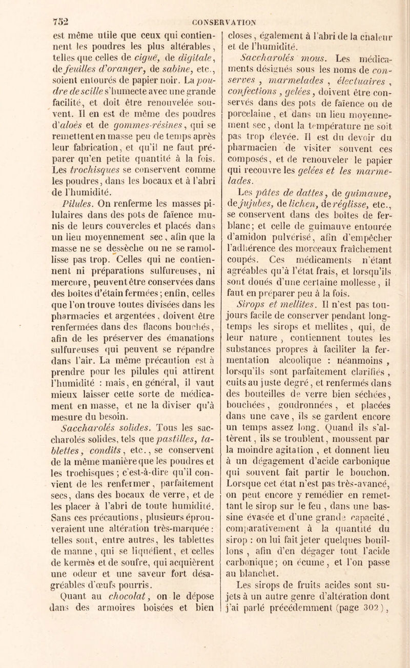 est même utile que ceux qui contien¬ nent les poudres les plus altérables, telles que celles de ciguë, de digitale, de feidlles oranger, de sahine, etc., soient entourés de papier noir. La pou¬ dre descille s’humecte avec une grande facilité, et doit être renouvelée sou¬ vent. Il en est de même des poudres d’a/oès et de gommes-résines, qui se remettent en masse peu de temps après leur fabrication, et qu’il ne faut pré¬ parer qu’en petite quantité à la fois. Les trochisques se conservent comme les poudres, dans les bocaux et à l’abri de l’humidité. Pïlides. On renferme les masses pi- lulaires dans des pots de faïence mu¬ nis de leurs couvercles et placés dans un lieu moyennement sec, afin que la masse ne se dessèche ou ne se ramol¬ lisse pas trop. Celles qui ne contien¬ nent ni préparations sulfureuses, ni mercure, peuvent être conservées dans des boîtes d’étain fermées; enfin, celles que l’on trouve toutes divisées dans les pharmacies et argentées, doivent être renfermées dans des flacons bouchés, afin de les préserver des émanations sulfureuses qui peuvent se répandre dans l’air. La même précaution est à prendre pour les pilules qui attirent l’humidité : mais, en général, il vaut mieux laisser cette sorte de médica¬ ment en masse, et ne la diviser qu’à mesure du besoin. Saccharolés solides. Tous les sac- charolés solides, tels pastilles, ta¬ blettes, condits, etc., se conservent de la même manière que les poudres et les trochisques ; c’est-à-dire qu’il con¬ vient de les renfermer, parfaitement secs, dans des bocaux de verre, et de les placer à l’abri de toute humidité. Sans ces précautions, plusieurs éprou¬ veraient une altération très-marquée : telles sont, entre autres, les tablettes de manne, qui se liquéfient, et celles de kermès et de soufre, qui acquièrent une odeur et une saveur fort désa¬ gréables d’œufs pourris. Quant au chocolat, on le dépose dans des armoires boisées et bien closes, également à l’abri de la chaleur et de riunnidité. Saccharolés mous. Les médica¬ ments désignés sous les noms de con¬ serves , marmelades , électuaires , confections , gelées, doivent être con¬ servés dans des pots de faïence ou de porcelaine , et dans un lieu moyenne¬ ment sec, dont la température ne soit pas trop élevée. Il est du devoir du pharmacien de visiter souvent ces composés, et de renouveler le papier qui recouvre les gelées et les marme¬ lades. Les pâtes de dattes, de guimauve, ùe jujubes, âe lichen, réglisse, etc., se conservent dans des boîtes de fer- blanc; et celle de guimauve entourée d’amidon pulvérisé, afin d'empêcher l’adliérence des morceaux fraîchement coupés. Ces médicaments n’étant agréables qu’à l’état frais, et lorsqu’ils sont doués d’une certaine mollesse, il faut en préparer peu à la fois. Sirops et mellites. Il n’est pas tou¬ jours facile de conserver pendant long¬ temps les sirops et mellites, qui, de leur nature , contiennent toutes les substances propres à faciliter la fer¬ mentation alcoolique : néanmoins , lorsqu’ils sont parfaitement clarifiés , cuits au juste degré, et renfermés dans des bouteilles de verre bien séchées, bouchées , goudronnées , et placées dans une cave, ils se gardent encore un temps assez long. Quand ils s’al¬ tèrent , ils se troublent, moussent par la moindre agitation , et donnent lieu à un dégagement d’acide carbonique qui souvent fait partir le bouchon. Lorsque cet état n’est pas très-avancé, on peut encore y remédier en remet¬ tant le sirop sur le feu , dans une bas¬ sine évasée et d’une grande capacité, comiîarativement à la quantité du sirop : on lui fait jeter quelques bouil¬ lons , afin d’en dégager tout l’acide carbonique ; on écume, et l’on passe au blanchet. Les sirops de fruits acides sont su¬ jets à un autre genre d’altération dont J’ai parlé précédemment (page 302),