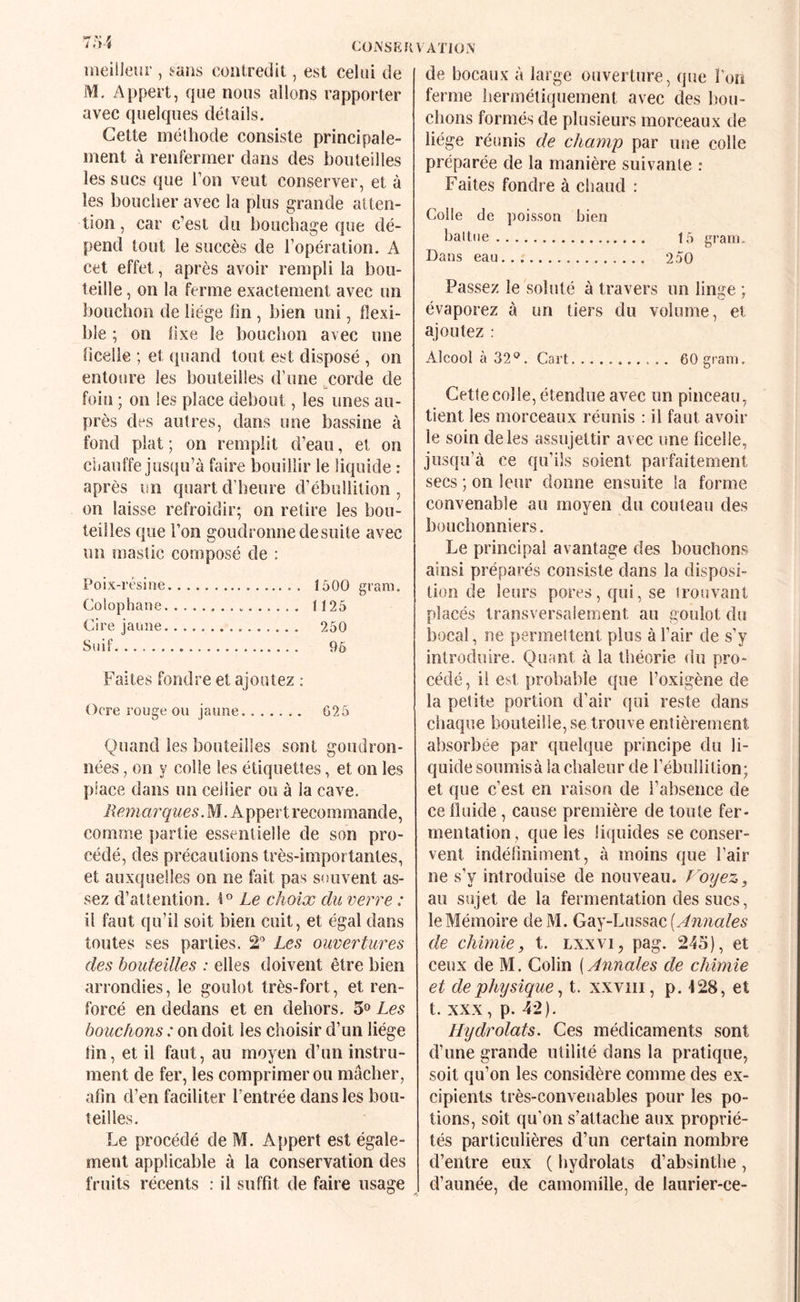 COiXSEKVATIÜN meilleur , i.aiis conlredit, est celui de iVI. Appert, que nous allons rapporter avec quelques détails. Cette méthode consiste principale¬ ment à renfermer dans des bouteilles les sucs que Ton veut conserver, et à les boucher avec la plus grande atten¬ tion , car c’est du bouchage que dé¬ pend tout le succès de l’opération. A cet effet, après avoir rempli la bou¬ teille , on la ferme exactement avec un bouchon de liège lin , bien uni, flexi¬ ble ; on lixe le bouchon avec une ficelle ; et quand tout est disposé , on entoure les bouteilles d’une ^corde de foin ; on les place debout, les unes au¬ près des autres, dans une bassine à fond plat ; on remplit d’eau, et on chauffe jusqu’à faire bouillir le liquide : après un quart d’heure d’ébullition, on laisse refroidir; on relire les bou¬ teilles que l’on goudronne de suite avec un mastic composé de : Poix-résine. 1500 gram. Colophane. 1125 Cire jaune. 250 Suif. 96 Faites fondre et ajoutez : Ocre rouge ou jaune. G25 Quand les bouteilles sont goudron¬ nées , on y colle les étiquettes, et on les place dans un cellier ou à la cave. Remai'quesM . Appert recommande, comme partie essentielle de son pro¬ cédé, des précautions très-importantes, et auxquelles on ne fait pas souvent as¬ sez d’attention. 1° Le choix du verre : il faut qu’il soit bien cuit, et égal dans toutes ses parties. 2” Les ouvertures des bouteilles : elles doivent être bien arrondies, le goulot très-fort, et ren¬ forcé en dedans et en dehors. 5» Les bouchons : on doit les choisir d’un liège tin, et il faut, au moyen d’un instru¬ ment de fer, les comprimer ou mâcher, afin d’en faciliter l’entrée dans les bou¬ teilles. Le procédé de M. Appert est égale¬ ment applicable à la conservation des fruits récents : il suffit de faire usage de bocaux à large ouverture, que l’on ferme hermétiquement avec des bou¬ chons formés de plusieurs morceaux de liège réunis de champ par une colle préparée de la manière suivante : Faites fondre à chaud : Colle de poisson bien haltoe. t5 gram. Dans eau. 250 Passez le soluté à travers un linge ; évaporez à un tiers du volume, et ajoutez : Alcool à 32*^. Cart. 60 gram. Cette col le, étendue avec un pinceau, tient les morceaux réunis : il faut avoir le soin de les assujettir avec une ficelle, jusqu’à ce qu’ils soient parfaitement secs ; on leur donne ensuite la forme convenable au moyen du couteau des bouchonniers. Le principal avantage des bouchons ainsi préparés consiste dans la disposi¬ tion de leurs pores, qui, se trouvant placés transversalement au goulot du }30cal, ne permettent plus à l’air de s’y introduire. Quant à la théorie du pro¬ cédé , il est probable que l’oxigène de la petite portion d’air qui reste dans chaque bouteille, se trouve entièrement absorbée par quelque principe du li¬ quide soumis à la chaleur de l’ébullition; et que c’est en raison de l’absence de ce fluide, cause première de toute fer¬ mentation, que les liquides se conser¬ vent indéfiniment, à moins que l’air ne s’y introduise de nouveau. Voyez, au sujet de la fermentation des sucs, le Mémoire de M. Gay-Lussac [Annales de chimie, t. lxxvi^ pag. 245), et ceux de M. Colin {Annales de chimie et de physique ^ t. xxviii, p. 128, et t. XXX, p. 42). Hydrolats. Ces médicaments sont d’une grande utilité dans la pratique, soit qu’on les considère comme des ex¬ cipients très-convenables pour les po¬ tions, soit qu’on s’attache aux proprié¬ tés particulières d’un certain nombre d’entre eux ( hydrolats d’absinthe , d’aunée, de camomille, de laurier-ce-