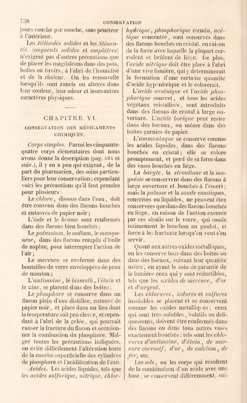 C01\SEHVAT10r< jours couche par couche, sans pénétrer à l’intérieur. Les Rétinolés solides et les Stéara- tés {onguents solides et emplâtres) n’exigent pas d’autres précautions (jue de placer les magdaléons dans des pots, boîtes ou tiroirs, à l’abri de riiuinidité et de la chaleur. On les renouvelle lorsqu’ils sont rancis ou altérés dans leur couleur, leur odeur et ieursautres caractères pliysiques. CHAPITRE Yl. CONSERVATION DES MÉD1GA:\1ENTS CBIAllQUES. Co7'ps simples. Parmi les cinquante- quatre corps élémentaires dont nous avons donné la description (pag. 484 et suiv.), il y en a peu qui exigent, de la part du pharmacien, des soins particu¬ liers pour leur conservation ; cependant voici les précautions qu’il faut prendre pour plusieurs ; 'Lç. chlore, dissous dans l’eau, doit être contenu dans des llacons bouchés et entourés de papier noir ; Viode et le hrôme sont renfermés dans des flacons bien bouchés ; 'Lq potassium.^ \q sodium, \e manga¬ nèse, dans des flacons remplis d’huile de naphte, pour intercepter l’acfion de l’air ; Le mercure se renferme dans des bouteilles de verre enveloppées de peau de mouton ; Idantimome, le bismuth, Vétain et le zinc., se placent dans des boîtes ; Le phosphore se conserve dans un flacon plein d’eau distillée, entouré de papier noir, et placé dans un lieu dont la température soit peu élevée, et cepen¬ dant à l’abri de la gelée, qui pourrait causer la fracture du flacon et occasion¬ ner la combustion du phosphore. Mal¬ gré toutes les précautions indiquées, on évite difficilement l’altération lente de la couche superficielle des cylindres de phosphore et l’acidification de l’eau. Acides. Les acides liquides, tels que les acides sulfurique, nitrique., chlor¬ hydrique, phosphorique éiendu, acé¬ tique concentré, sont conservés dans des flacons bouchés en cristal, en raison de la force avec latiuelle la plupart cor¬ rodent et brûlent de liéae. De plus, Vacide nitHque doit être placé à l’abri d’une vive fumière, qui y déterminerait la formation d’une certaine quantité d’acide hypenilrique et le colorerait. Vacide arsénique et Vacide phos- phoriciue concret, et tous les acides végétaux cristallisés, sont introduits dans des flacons de cristal à large ou¬ verture. Vacide borique peut rester dans des bocaux, ou même dans des boîtes garnies de papier. Vammoniaque se conserve comme les acides liquides, dans des flacons bouchés en cristal ; elle se colore promptement, et perd de sa force dans des vases bouchés en liège. La baryte, la strontiane et la ma¬ gnésie se conservent dans des flacons à large ouverture et bouchés à l’émeri ; mais la potasse et la soude caustiques, concrètes ou liquides, ne peuvent être conservées que dans des flacons bouchés en liège, en raison de l’action exercée par ces alcalis sur le verre, qui soude intimement le bouchon au goulot, et force à les fracturer lorsqu’on veut s’en servir. Quant aux autres oxides métalliques, on les conserve tous dans des boîtes ou dans des bocaux, suivant leur quantité usitée, en ayant le soin de garantir de la lumière ceux qui y sont réductibles, tels que les oxides de mercure, d’or et d'argent. Les chlomires, iodures et sulfures insolubles se placent et se conservent comme les oxides métalliques; ceux qui sont très-solubles, volatils oudéli- (juescents, doivent être renfermés dans des flacons ou dans tous autres vases exactement bouchés : tels sont les chlo¬ rures d’antimoine, d’étain, de mer¬ cure corrosif, d’or, de calcium, de fer, etc. Lesse/s, ou les corps qui résultent de la combinaison d'un acide avec une base, se conservent différemment, sui-