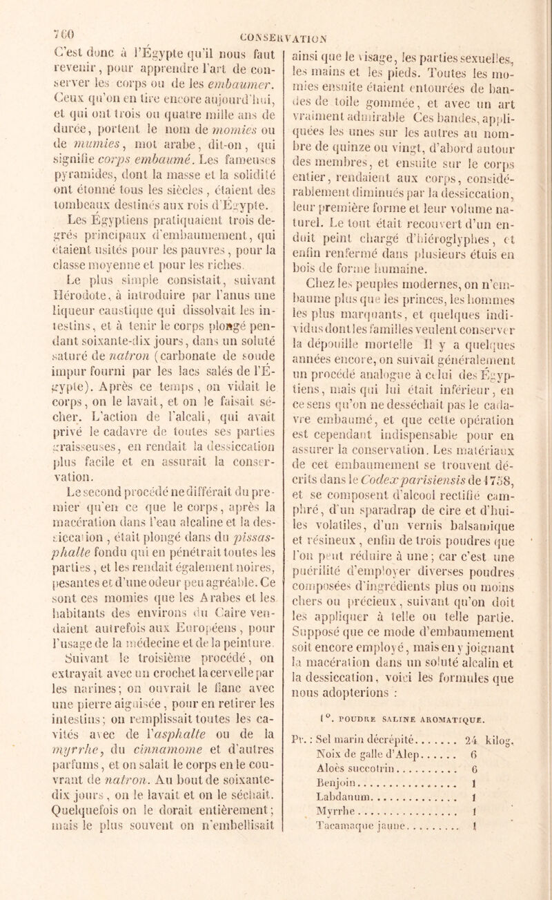 COASEKVATlOiN C’est donc à FÉgyple qu’il nous faut revenir, pour apprendre Fart de con¬ server les corps ou de les embaumer. Ceux qu’oii en lire encore aujourd’hui, et qui ont trois ou quatre mille ans de durée, portent le nom de ?)iomies ou de 7ïiumies, mot arabe, dil-on, ({ui signihe corps embaumé. Les fameuses pyramides, dont la masse et la solidité ont étonné tous les siècles , étaient des tombeaux destinés aux rois d’Egypte. Les Egyptiens pratiquaient trois de¬ grés principaux d’embaumement, qui étaient usités pour les pauvres, pour la classe moyenne et pour les riches. Le plus simple consistait, suivant Hérodote, à introduire par Faims une liqueur caustique qui dissolvait les in¬ testins, et à tenir le corps plowgé pen¬ dant soixante-dix jours, dans un soluté saturé de natron (carbonate de soude impur fourni par les lacs salés de FÉ- gyple). Après ce temps, on vidait le corps, on le lavait, et on le faisait sé¬ cher. L’action de l’alcali, qui avait privé le cadavre de toutes ses parties ::rais8euses, en rendait la dessiccation jflus facile et en assurait la conser¬ vation. i.e second procédé ne différait du pre - inier qu'en ce que le corps, après la macération dans l’eau alcaline et la des- eiceaîion , était plongé dans do pissas- phalte fondu qui en pénétrait toutes les parties, et les rendait également noires, pesantes et d’une odeur peu agréable. Ce sont ces momies que les Arabes et les habitants des environs du Caire ven¬ daient autrefois aux Euroi^éeus, pour Fusage de la médecine et de la peinture. Suivant le troisième procédé, on extrayait avec un crochet la cervelle par les narines; on ouvrait le liane avec une pierre aiguisée , pour en retirer les intestins; on remplissait toutes les ca¬ vités a\ec de Vasphalte ou de la myrrhe J du cinnamome et d’autres parfums, et on salait le corps en le cou¬ vrant de natron. Au bout de soixante- dix jours, on le lavait et on le séchait. Quelquefois on le dorait entièrement ; mais le plus souvent on n'embellisait ainsi que le usage, les parties sexuelles, les mains et les pieds. Toutes les mo¬ mies eiîsuite étaient entourées de ban¬ des de toile gommée, et avec un art vraiment admirable Ces bandes, apjdi- quées les unes sur les autres au nom¬ bre de quinze on vingt, d’altord autour des membres, et ensuite sur le coiqjs entier, rendaient aux corps, considé¬ rablement diminués par la dessiccation, leur première forme et leur volume na¬ turel. Le tout était recouvert d’un en¬ duit peint chargé d’triéroglypbes, et enfin renfermé dans plusieurs étuis en bois de forme iuiraaine. Chez les peu{)!es modernes, on n’em- banme plus que les princes, les hommes les plus marquants, et quelques indi¬ vidus dont les familles veulent conserver la dépouille mortelle II y a quel!]ues années encore, on suivait géîséraîeinent un procédé analogue à ctîui des Égyp¬ tiens, mais qui lui était inférieur, en ce sens qu’on ne desséchait pas le caiia- vre embaumé, et que cette opération est cependar)t indispensable pour en assurer la conservation. Les matériaux de cei embaumement se trouvent dé¬ crits dans le Codexparisiensis de ! 758, et se composent d’alcool rectifié cam¬ phré, d'im sparadrap de cire et d’biii- les volatiles, d’im vernis balsamique et résineux , enfin de trois poudres que Fou peut réduire à une; car c’est une puérilité d’employer diverses poudres composées d’ingrédients plus ou moins chers ou précieux , suivant qu’on doit les appliquer à telle ou telle partie. Supposé que ce mode d’embaumement soit encore employé, mais en y joignant la macération dans un soluté alcalin et la dessiccation, voici les formules que nous adopterions : rOUDRE SAEINE AROMATIQUE. Pv. ; Sel mariji décrépité. 24 kilog. Noix de galle d’Alep. 6 Aloès siiccoli’in. 6 Benjoin. 1 Labdanum. 1 Alyrrlie. 1 Tacamaque jaune. \