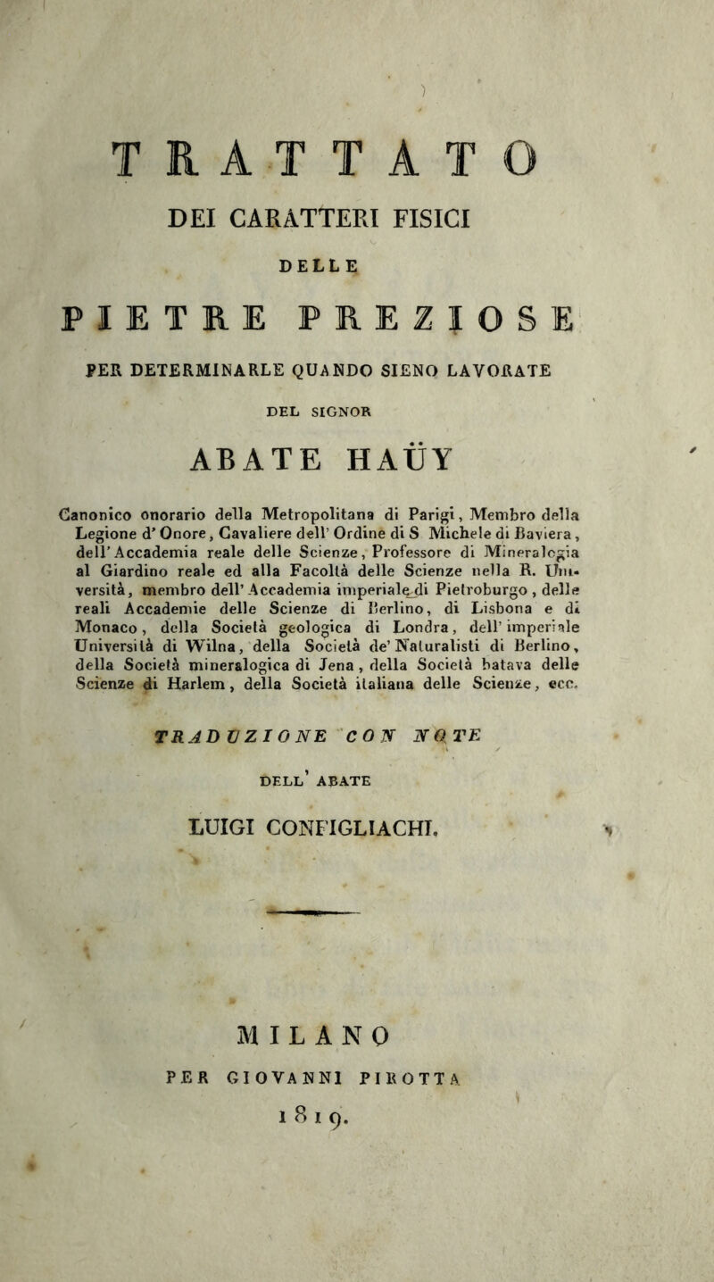 ) TRATTATO DEI CARATTERI FISICI DELLE PIETRE PREZIOSE PER DETERMINARLE QUANDO SIENO LAVORATE DEL SIGNOR ABATE HAIÌY Canonico onorario della Metropolitana di Parigi, Membro della Legione d’ Onore, Cavaliere dell’ Ordine di S Michele di Baviera, dell’Accademia reale delle Scienze, Professore di Mineralogia al Giardino reale ed alla Facoltà delle Scienze nella R. Uni¬ versità, membro dell’Accademia imperiale-di Pietroburgo, delle reali Accademie delle Scienze di Berlino, di Lisbona e dì Monaco, della Società geologica di Londra, dell’imperiale Università di Wilna, della Società de’ Naturalisti di Berlino, della Società mineralogica di Jena , della Società batava delle Scienze di Harlem, della Società italiana delle Scienze, eco. TRADUZIONE CON NOTE dell’ abate LUIGI CONFIGLIACHT. MILANO PER GIOVANNI PIliOTTA 1819.