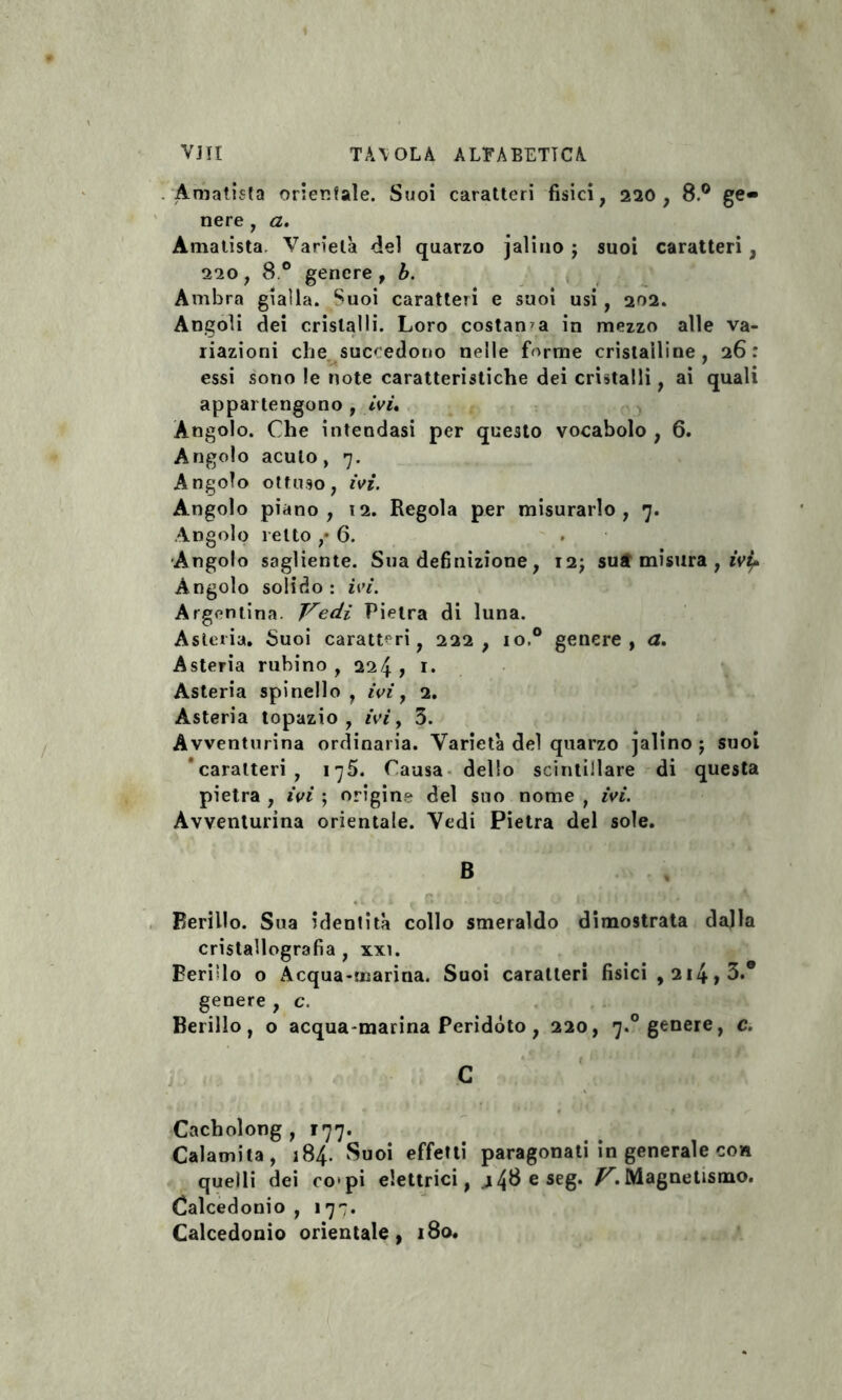 . Amatista orientale. Suoi caratteri fisici, 220 , 8.° ge¬ nere , a. Amatista, Varietà del quarzo jalino ; suoi caratteri , 220, 8.° genere, b. Ambra gialla. Suoi caratteri e suoi usi, 202. Angoli dei cristalli. Loro costanza in mezzo alle va¬ riazioni che succedono nelle forme cristalline, 26: essi sono le note caratteristiche dei cristalli, ai quali appartengono , ivi. Àngolo. Che intendasi per questo vocabolo , 6. Angolo acuto, 7. Angolo ottuso, ivi. Angolo piano, 12. Regola per misurarlo, 7. Angolo retto ,* 6. Angolo sagliente. Sua definizione, 12; sua misura , ivi?* Àngolo solido : ivi. Argentina. Vedi Pietra di luna. Asteria. Suoi caratteri, 222, io.° genere, a. Asteria rubino , 224 , 1. Asteria spinello, ivi y 2. Asteria topazio, ivi y 3. Avventurina ordinaria. Varietà del quarzo jalino ; suoi caratteri, 1775. Causa dello scintillare di questa pietra , ivi ; origine del suo nome , ivi. Avventurina orientale. Vedi Pietra del sole. Berillo. Sua identità collo smeraldo dimostrata dalla cristallografia , xxi. Periplo o Acqua-marina. Suoi caratteri fisici , 214 , 3.e genere , c. Berillo, o acqua marina Peridòto, 220, 7.0 genere, c. Cacholong , r77. Calamita, 184. Suoi effetti paragonati in generale con quelli dei co>pi elettrici, j48eseg. /CMagnetismo. Calcedonio , 177. Calcedonio orientale, 180.
