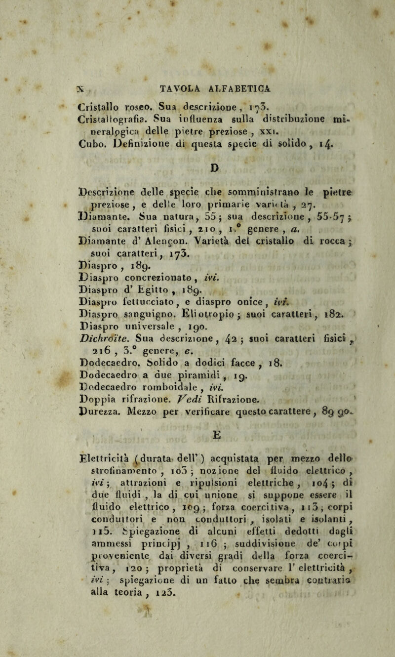 Cristallo roseo. Sua descrizione , i ^3. Cristallografìa. Sua influenza sulla distribuzione mi- neralpgica delle pietre preziose , xxi. Cubo. Definizione di questa specie di solido, 14. D Descrizione delle specie che somministrano le pietre preziose, e delle loro primarie varietà , 27. D iamante. Sua natura, 55; sua descrizione, 55-57 ; suoi caratteri fisici, 210, i.° genere, a. Diamante d’Alencon. Varietà del cristallo di rocca; suoi caratteri, 173. Diaspro, 189. Diaspro concrezionato , ivi. Diaspro d’ Egitto , 189. Diaspro feltucciato, e diaspro onice, ivi. Diaspro sanguigno. Eliotropio; suoi caratteri, 182. Diaspro universale , 190. Dichroite. Sua descrizione , 42 i suoi caratteri fisici , 216 , 3.° genere, e. Dodecaedro. Solido a dodici facce , 18. Dodecaedro a due piramidi , 19. Dodecaedro romboidale , ivi. Doppia rifrazione. Vedi Rifrazione. Durezza. Mezzo per verificare questo carattere, 89 g<K Elettricità ( durata dell’ ) acquistata per mezzo dello strofinamento, io5 ; nozione del fluido elettrico, ivi ; attrazioni e ripulsioni elettriche, io4 j di due fluidi , la di cui unione si suppone essere il fluido elettrico, 109; forza coercitiva, ii3; corpi conduttori e non conduttori, isolati e isolanti, 115. Spiegazione di alcuni effetti dedotti dagli ammessi principi , 116 ; suddivisione de’ corpi proveniente dai diversi gradi della forza coerci¬ tiva, 120 ; proprietà di conservare 1’ elettricità , ivi ; spiegazione di un fatto che sembra contraria alla teoria, 123.