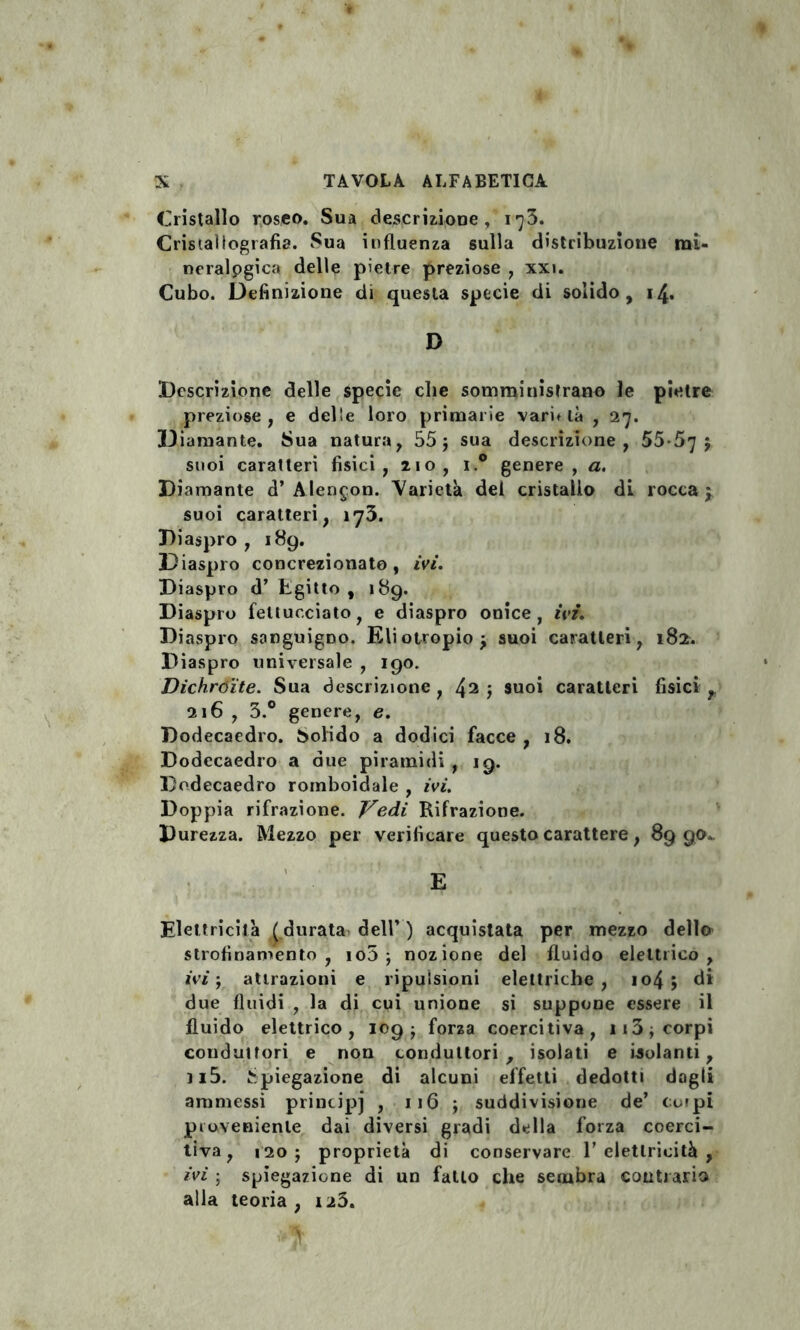 Cristallo roseo. Sua descrizione, 1^3. Cristallografia. Sua influenza sulla distribuzione mi¬ neralogica delle pietre preziose , xxi. Cubo. Definizione di questa specie di solido, 14. D Descrizione delle specie che somministrano le pietre preziose, e delle loro primarie varietà , 27. Diamante. Sua natura, 55 ; sua descrizione, 55-57 ; suoi caratteri fisici, 210, i.° genere, a. Diamante d’Alencon. Varietà dei cristallo di rocca; suoi caratteri, 173. Diaspro, 189. Diaspro concrezionato, ivi. Diaspro d’ Egitto, 189. Diaspro fettucciato, e diaspro onice, ivi. Diaspro sanguigno. Eliotropio; suoi caratteri, 182. Diaspro universale , 190. Dichróite. Sua descrizione, 42 ; suoi caratteri fisici , 216 , 3.° genere, e. Dodecaedro. Solido a dodici facce , 18. Dodecaedro a due piramidi , 19. Dodecaedro romboidale , ivi. Doppia rifrazione. Vedi Rifrazione. Durezza. Mezzo per verificare questo carattere, 89 90. Elettricità ( durata dell’ ) acquistata per mezzo dello strofinamento, io5 ; nozione del fluido elettrico, ivi ; attrazioni e ripulsioni elettriche, io4 ; di due fluidi , la di cui unione si suppone essere il fluido elettrico, 109; forza coercitiva, 113 ; corpi conduttori e non conduttori, isolati e isolanti, n5. Spiegazione di alcuni effetti dedotti dogli ammessi principj , 116 ; suddivisione de’ corpi proveniente dai diversi gradi della forza coerci¬ tiva, 120; proprietà di conservare 1’ elettricità , ivi ; spiegazione di un fatto che sembra contrario