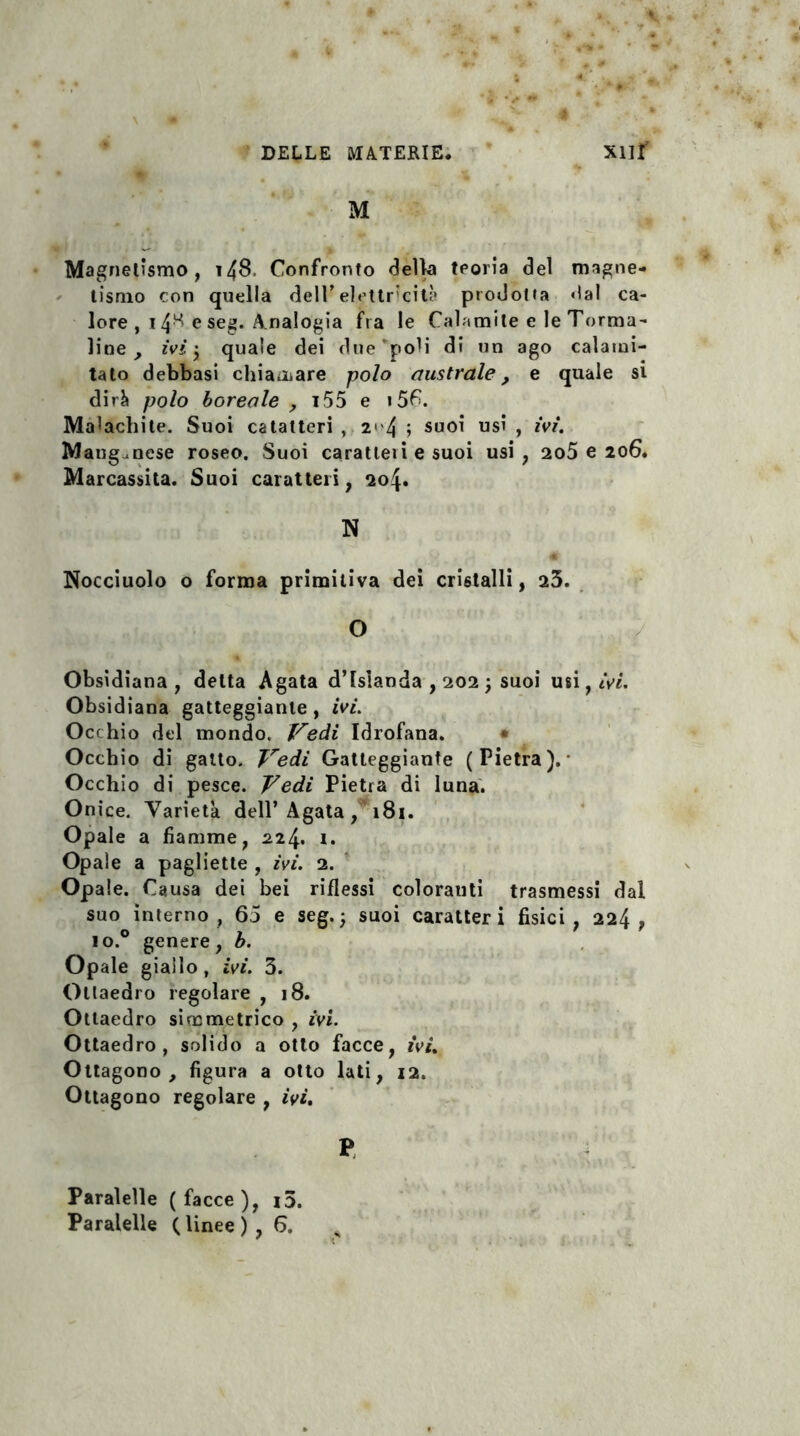 M Magnetismo, 148. Confronto della teoria dei magne¬ tismo con quella dell’elettricità prodotta ‘lai ca¬ lore , 14^ e seg. Analogia fra le Caiamite e le Torma¬ line , ivi j quale dei due‘poli di un ago calami- tato debbasi chiamare polo australe, e quale si dirà polo boreale ; i55 e i5C. Malachite. Suoi catatteri , 2<'4 ; suoi usi , ivi. Manganese roseo. Suoi caratleii e suoi usi , 2o5 e 206. Marcassita. Suoi caratteri, 204. N Nocciuolo o forma primitiva dei cristalli, 25. O Obsidiana , delta Agata d’islanda , 202 ; suoi usi, ivi. Obsidiana gatteggiarne , ivi. Occhio del mondo. Vedi Idrofana. Occhio di gatto. Vedi Gatteggiante (Pietra).- Occhio di pesce. Vedi Pietra di luna. Onice. Varietà dell’Agata, 181. Opale a fiamme, 224. i. Opale a pagliette , ivi. 2. Opale. Causa dei bei riflessi coloratiti trasmessi dai suo interno, 65 e seg.; suoi caratteri fisici, 224, io.° genere, b. Opale giallo, ivi. 3. Ottaedro regolare , 18. Ottaedro simmetrico , ivi. Ottaedro, solido a otto facce, ivi. Ottagono, figura a otto lati, 12. Ottagono regolare , ivi. P Paralelle (facce), i3. Paralelle ( linee ) , 6.