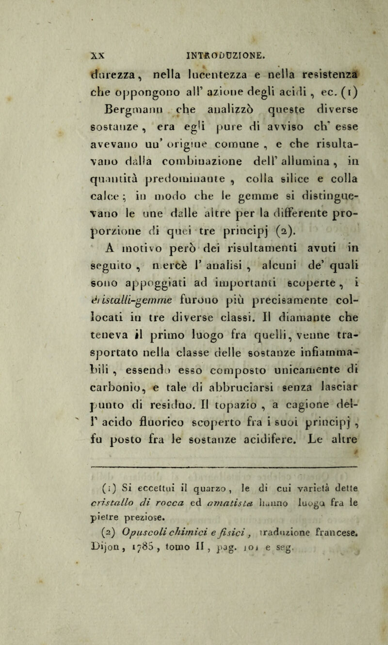 durezza, nella lucentezza e nella resistenza che oppongono alP azione degli acidi , ec. (i) Bergmanu che analizzò queste diverse sostanze, era egli pure di avviso eli* esse avevano uu’ origiue comune , e che risulta¬ vano dalla combinazione dell’ allumina, in quantità predominante , colla silice e colla calce ; in modo che le gemme si distingue¬ vano le une dalle altre per la differente pro¬ porzione di quei tre principi (2). A motivo però dei risultamene avuti in seguito , mercè T analisi , alcuni de’ quali sono appoggiati ad importanti scoperte, i ét iscalli-gemme furono più precisamente col¬ locati in tre diverse classi. Il diamante che teneva il primo luogo fra quelli, venne tra¬ sportato nella classe delle sostanze infiamma¬ bili , essendo esso composto unicamente di carbonio, e tale di abbruciarsi senza lasciar punto di residuo. Il topazio , a cagione del- r acido fluorico scoperto fra i suoi principi , fu posto fra le sostanze acidifere. Le altre (1) Si eccettui il quarzo, le di cui varietà dette cristallo di rocca ed ornatista hanno luogo fra le pietre preziose. (2) Opuscoli chimici e fisici , traduzione francese. Dijon , 1780, tomo li, pag. joì e seg.