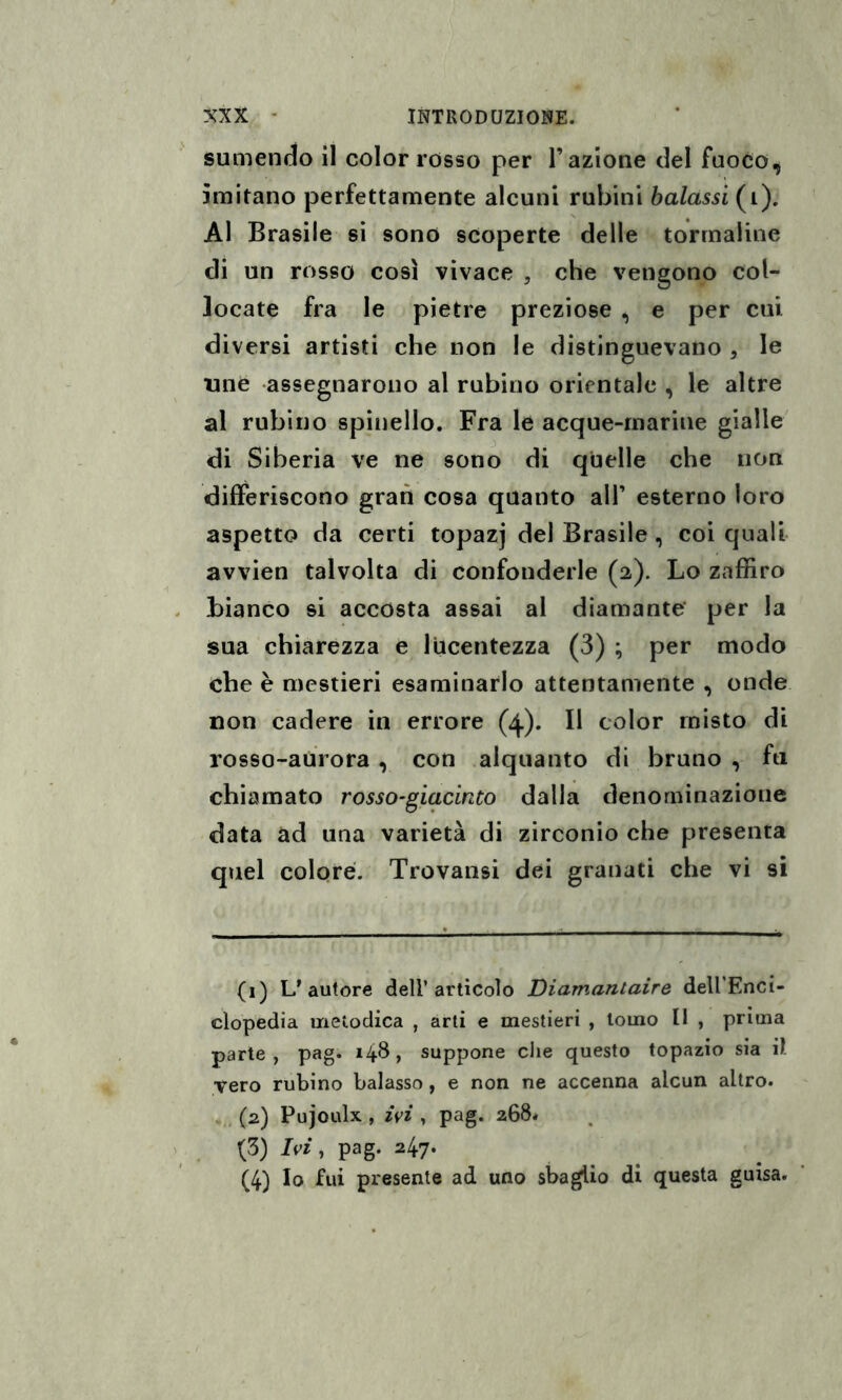 sumendo il color rosso per l’azione del fuoco, imitano perfettamente alcuni rubini baiassi (i). Al Brasile si sono scoperte delle tormaline di un rosso così vivace , che vengono col¬ locate fra le pietre preziose , e per cui. diversi artisti che non le distinguevano , le tuie assegnarono al rubino orientale , le altre al rubino spinello. Fra le acque-marine gialle di Siberia ve ne sono di quelle che non differiscono gran cosa quanto all’ esterno loro aspetto da certi topazj del Brasile , coi quali avvien talvolta di confonderle (2). Lo zaffiro bianco si accosta assai al diamante' per la sua chiarezza e lucentezza (3) ; per modo che è mestieri esaminarlo attentamente , onde non cadere in errore (4). Il color misto di rosso-aurora , con alquanto di bruno , fu chiamato rosso-giacinto dalla denominazione data ad una varietà di zirconio che presenta quel colore. Trovatisi dei granati che vi si (1) L'autore dell’artìcolo Diamantaire dell'Enci¬ clopedia metodica , arti e mestieri , tomo 11 , prima parte, pag. 148, suppone che questo topazio sia il vero rubino balasso, e non ne accenna alcun altro. (2) Pujoulx , ivi , pag. 268. (3) Ivi, pag. 247. (4) Io fui presente ad uno sbaglio di questa guisa.