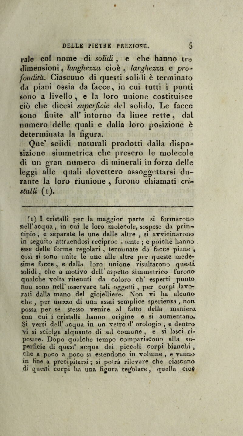 tale col nome di solidi , e che hanno tre dimensioni, lunghezza cioè , larghezza e prò- fondita. Ciascuno di questi solidi è terminato da piani ossia da facce, in cui tutti i punti sono a livello , e la loro unione costituisce ciò che dicesi superficie del solido. Le facce sono finite all’ intorno da linee rette, dal numero delle quali e dalla loro posizione è determinata la figura. Que’ solidi naturali prodotti dalla dispo¬ sizione simmetrica che presero le molecole di un gran numero di minerali in forza delle leggi alle quali dovettero assoggettarsi du¬ rante la loro riunione , furono chiamati cri¬ stalli (i). (i) I cristalli per la maggior parte si formarono nell’acqua, in cui le loro molecole, sospese da prin» Cipio , e separate le une dalle altre , si avvicinarono in seguito attraendosi reciproc . lente ; e poiché hanno esse delle forme regolari , terminate da facce piane » cosi si sono unite le une alle altre per queste mede» sime facce , e dalla loro unione risultarono questi solidi, che a motivo dell’aspetto simmetrico furono qualche volta ritenuti da coloro eh’ esperti punto non sono nell’ osservare tali oggetti , per corpi lavo¬ rati dalla mano del giojelliere. Non vi ha alcuno che , per mezzo di una assai semplice sperienza , non possa per sé stesso venire al fatto della maniera con cui i cristalli hanno origine e si aumentano. Si versi dell’ acqua in un vetro d’ orologio , e dentro vi si sciolga alquanto di sai Comune , e si lasci ri¬ posare. Dopo qualche tempo compariscono alla su¬ perficie di quest* acqua dei piccoli corpi bianchi 9 che a poco a poco si estendono in volume , e vanno in Rne a precipitarsi; si potrà rilevare che ciascuno di questi corpi ha una figura regolare > quella