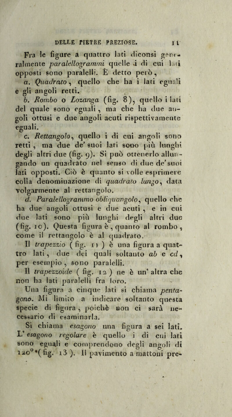 Fra le figure a quattro lati diconsi gene- Talmente paralellogrammi quelle d di cui lati opposti sono paralelli. È detto però, a. Quadrato, quello che ha i lati eguali e gli angoli retti. b. Rombo o Lozanga (fig* 8), quello i iati del quale sono eguali , ma che ha due an¬ goli ottusi e due angoli acuti rispettivamente eguali. c. Rettangolo, quello i di cui angoli sono retti , ma due de’ suoi lati sono piò lunghi degli altri due (fig. q). Si può ottenerlo allun¬ gando un quadrato nel senso di due de7suoi lati opposti. Ciò è quanto si volle esprimere colla denomiuazione di quadrato /ungo, data volgarmente al rettangolo. d. . Paralellogranimo obliquangolo, quello che ha due angoli ottusi e due acuti , e in cui due lati sono piò lunghi degli altri due (fig. io). Questa figura è , quanto al rombo, come il rettangolo è al quadrato. Il trapezzio ( fig. 11 ) è una figura a quat¬ tro lati, due dei quali soltanto ab e et/, per esempio , sono paralelli. Il trapezzoide ( fig. 12 ) ne è un’ altra che non ha lati paralelli fra loro. Una figura a cinque lati si chiama penta¬ gono. Mi limito a indicare soltanto questa specie di figura , poiché non ci sarà ne¬ cessario di esaminarla. Si chiama esagono una figura a sei latL L’ esagono regolare è quello i di cui lati sono eguali e comprendono degli angoli di iao°*(fig. i3 ). Il pavimento a mattoni pre-