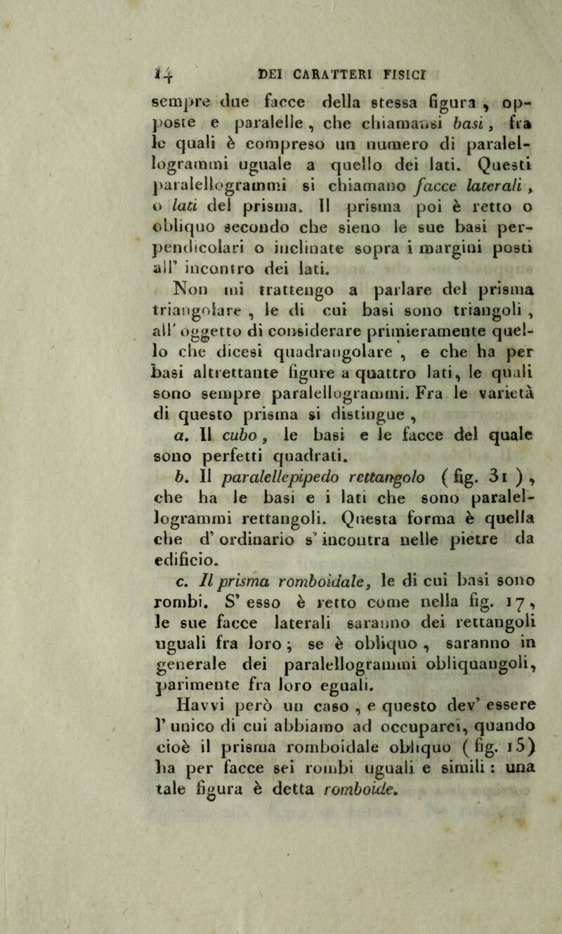 sempre due facce della stessa figura , op¬ poste e paralelle , che chiamatisi basi, fra le quali è compreso un numero di paralel- logrammi uguale a quello dei Iati. Questi paralellogrammi si chiamano facce laterali , o lati dei prisma. Il prisma poi è retto o obliquo secondo che sieno le sue basi per¬ pendicolari o inclinate sopra i margini posti all’ incontro dei lati. Non mi trattengo a parlare del prisma triangolare , le di cui basi sono triangoli , all oggetto di considerare primieramente quel¬ lo che dicesi quadrangolare , e che ha per basi altrettante ligure a quattro lati, le quali sono sempre paralellogrammi. Fra le varietà di questo prisma si distingue , a. 11 cubo 3 le basi e le facce del quale sono perfetti quadrati. b. Il paralelle pipe ciò rettangolo ( fig. 3i ) , che ha le basi e i lati che sono paralel¬ logrammi rettangoli. Questa forma è quella che d’ ordinario s'incontra nelle pietre da edificio. c. Il prisma romboidale, le di cui basi sono rombi. S’ esso è retto come nella fig. 17 , le sue facce laterali saranno dei rettangoli uguali fra loro ; se è obliquo , saranno in generale dei paralellogrammi obliquangoli, parimente fra loro eguali. Havvi però un caso , e questo dev’ essere 1’ unico di cui abbiamo ad occuparci, quando cioè il prisma romboidale obliquo (fig. j5) ha per facce sei rombi uguali e simili : una tale figura è detta romboide.