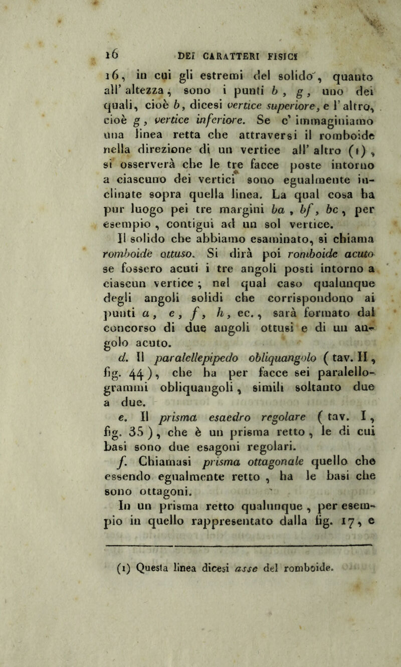 16, in cui gli estremi elei solido , quanto all’ altezza, sono i punti b , g, uno dei quali, cioè b, dicesi vertice superiore> e 1 altro, cioè g, vertice inferiore. Se c’ immaginiamo una linea retta che attraversi il romboide nella direzione di un vertice all’altro (r) , si osserverà che le tre facce poste intorno a ciascuno dei vertici sono egualmente in¬ clinate sopra quella linea. La qual cosa ha pur luogo pei tre margini ha , bf, bc , per esempio , contigui ad un sol vertice. Il solido che abbiamo esaminato, si chiama romboide ottuso. Si dirà poi romboide acuto se fossero acuti i tre angoli posti intorno a ciascun vertice ; nel qual caso qualunque degli angoli solidi che corrispondono ai punti a, e, /, h, ec., sarà formato dal concorso di due angoli ottusi e di un an^ golo acuto. d. Il paralellepipcdo obliquangolo ( tav. II, fig. 44 ), che ha per facce sei paralello- gramnn obliquangoli, simili soltanto due a due. e. Il prisma esaedro regolare ( tav. I , hg. 35 ) , che è un prisma retto , le di cui basi sono due esagoni regolari. f. Chiamasi prisma ottagonale quello che essendo egualmente retto , ha le basi che sono ottagoni. In un prisma retto qualunque , per esem¬ pio in quello rappresentato dalla fìg. 17^ e (1) Questa linea dicesi asse del romboide.