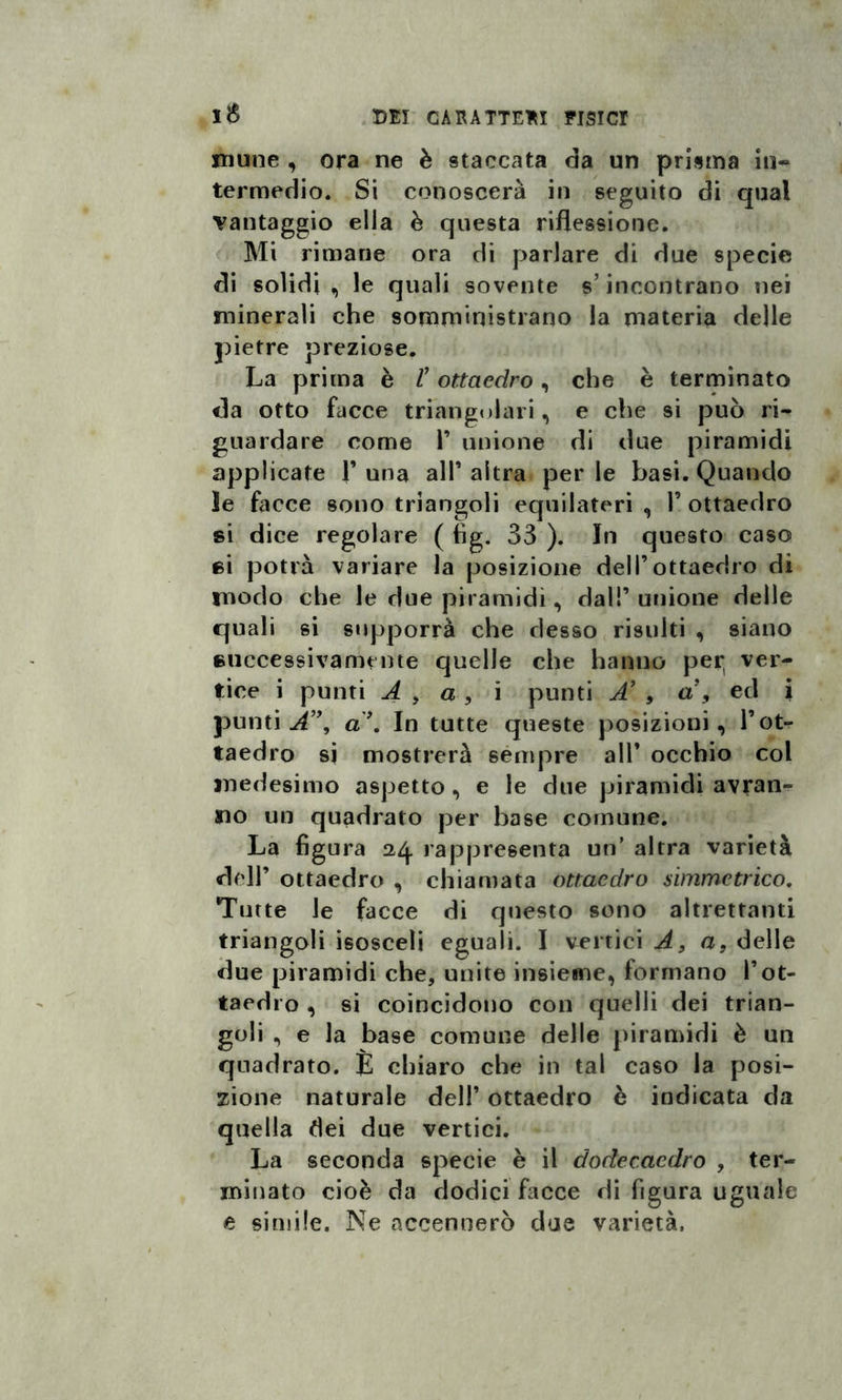 niune , ora ne è staccata da un prisma in¬ termedio. Si conoscerà in seguito di qual vantaggio ella è questa riflessione. Mi rimane ora di parlare di due specie di solidi , le quali sovente s’incontrano nei minerali che somministrano la materia delle pietre preziose. La prima è l’ottaedro, che è terminato da otto facce triangolari, e che si può ri¬ guardare come F unione di due piramidi applicate F una alF altra perle basi. Quando ìe facce sono triangoli equilateri , F ottaedro si dice regolare ( tìg. 33 ). In questo caso si potrà variare la posizione dell’ottaedro di modo che le due piramidi, dal!’ unione delle quali si supporrà che desso risulti , siano successivamente quelle che hanno per, ver¬ tice i punti A , a , i punti A’ , a , ed i punti A”, a’. In tutte queste posizioni, l’ot¬ taedro si mostrerà sempre all’ occhio col medesimo aspetto, e le due piramidi avran¬ no un quadrato per base comune. La figura 24. rappresenta un’ altra varietà dell’ ottaedro , chiamata ottaedro simmetrico. Tutte le facce di questo sono altrettanti triangoli isosceli eguali. I vertici A, a, delle due piramidi che, unite insieme, formano l’ot¬ taedro , si coincidono con quelli dei trian¬ goli , e la base comune delle piramidi è un quadrato. È chiaro che in tal caso la posi¬ zione naturale dell’ ottaedro è indicata da quella dei due vertici. La seconda specie è il dodecaedro , ter¬ minato cioè da dodici facce di figura uguale e simile. Ne accennerò due varietà.