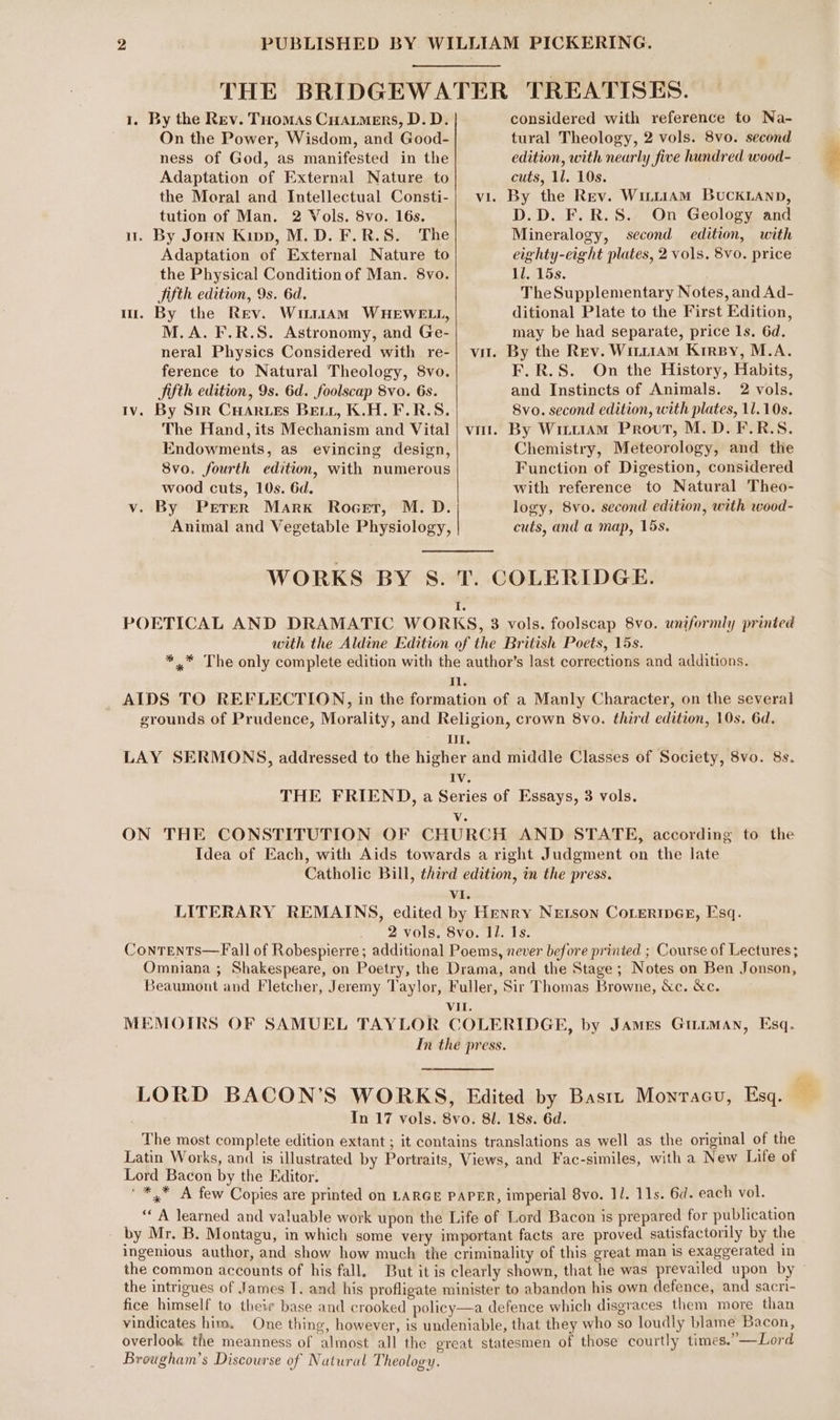 THE BRIDGEWATER TREATISES. 1. By the Rev. Tuomas Cuarmers, D.D. |. considered with reference to Na- On the Power, Wisdom, and Good- tural Theology, 2 vols. 8vo. second ness of God, as manifested in the edition, with nearly five hundred wood- Adaptation of External Nature to cuts, 11. 10s. the Moral and Intellectual Consti-| vi. By the Rev. Wuu1AmM BUCKLAND, tution of Man. 2 Vols. 8vo. 16s. D.D. F.R.S. On Geology and u. By Joun Kipp, M.D. F.R.S. The Mineralogy, second edition, with Adaptation of External Nature to eighty-eight plates, 2 vols. 8Vv0. price the Physical Condition of Man. 8vo. 11. 15s. Sifth edition, 9s. 6d. TheSupplementary Notes, and Ad- m. By the Rev. Witrtam WHEWELL, ditional Plate to the First Edition, M.A. F.R.S. Astronomy, and Ge- may be had separate, price ls. 6d. neral Physics Considered with re-| vi. By the Rev. Wir11AM KrreBy, M.A. ference to Natural Theology, 8vo. F.R.S. On the History, Habits, Sifth edition, 9s. 6d. foolscap 8vo. 6s. and Instincts of Animals. 2 vols. Iv. By Str CHarzes Beir, K.H.F.R.S. 8vo. second edition, with plates, 11.10s. The Hand, its Mechanism and Vital | vit. By Wrtt1AmM Provt, M.D. F.R.S. Endowments, as evincing design, Chemistry, Meteorology, and the 8vo. fourth edition, with numerous Function of Digestion, considered wood cuts, 10s. 6d. with reference to Natural Theo- v. By Perer Mark Rocet, M. D. logy, 8vo. second edition, with wood- Animal and Vegetable Physiology, cuts, and a map, 15s. WORKS BY S. T. COLERIDGE. i POETICAL AND DRAMATIC WORKS, 3 vols. foolscap 8vo. uniformly printed with the Aldine Edition of the British Poets, 15s. %** The only complete edition with the author’s last corrections and additions. Il. AIDS TO REFLECTION, in the formation of a Manly Character, on the several grounds of Prudence, Morality, and Religion, crown 8vo. third edition, 10s. 6d. UI. LAY SERMONS, addressed to the higher and middle Classes of Society, 8vo. 8s. IV. THE FRIEND, a Series of Essays, 3 vols. Wa ON THE CONSTITUTION OF CHURCH AND STATE, according to the Idea of Each, with Aids towards a right Judgment on the late Catholic Bill, third edition, in the press. VI. LITERARY REMAINS, edited by Henry Netson CoLtermesr, Esq. 2 vols. 8vo. Il. Is. ConTENTS—Fall of Robespierre ; additional Poems, never before printed ; Course of Lectures; Omniana ; Shakespeare, on Poetry, the Drama, and the Stage; Notes on Ben Jonson, Beaumont and Fletcher, Jeremy Taylor, Fuller, Sir Thomas Browne, &amp;c. &amp;c. Vil. MEMOIRS OF SAMUEL TAYLOR COLERIDGE, by James Gittman, Esq. In the press. LORD BACON’S WORKS, Edited by Bastt Monracu, Esq. — In 17 vols. 8vo. 81. 18s. 6d. The most complete edition extant ; it contains translations as well as the original of the Latin Works, and is illustrated by Portraits, Views, and Fac-similes, with a New Life of Lord Bacon by the Editor. ' *,* A few Copies are printed on LARGE PAPER, imperial 8vo. 11. 11s. 6d. each vol. “ A learned and valuable work upon the Life of Lord Bacon is prepared for publication - by Mr, B. Montagu, in which some very important facts are proved satisfactorily by the ingenious author, and show how much the criminality of this great man is exaggerated in the common accounts of his fall. But it is clearly shown, that he was prevailed upon by the intrigues of James 1. and his profligate minister to abandon his own defence, and sacri- fice himself to their base and crooked policy—a defence which disgraces them more than vindicates him. One thing, however, is undeniable, that they who so loudly blame Bacon, overlook the meanness of almost all the creat statesmen of those courtly times.” —Lord Brougham’s Discourse of Natural Theology.
