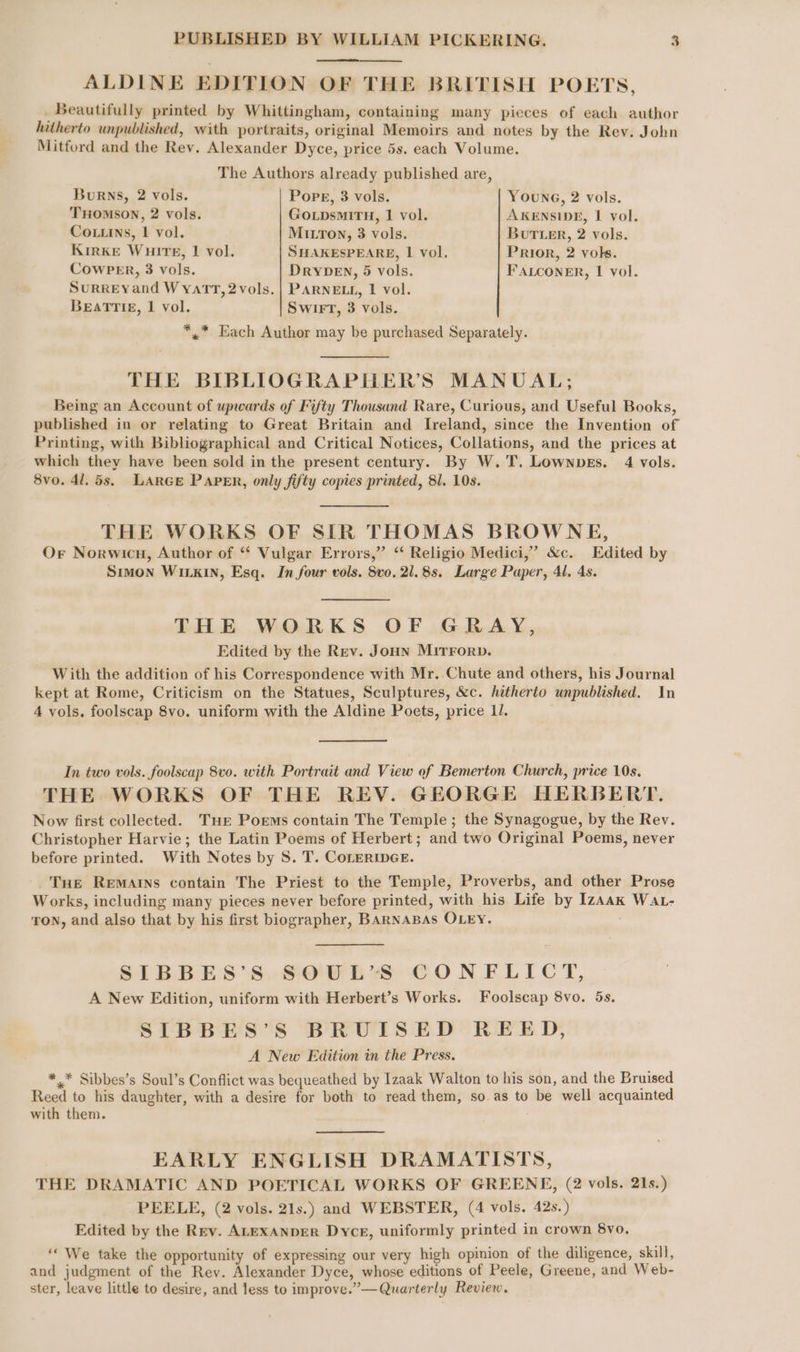 ALDINE EDITION OF THE BRITISH POETS, _ Beautifully printed by Whittingham, containing many picces of each author hitherto unpublished, with portraits, original Memoirs and notes by the Rev. John Mitford and the Rev. Alexander Dyce, price 5s. each Volume. The Authors already published are, Burns, 2 vols. Pope, 3 vols. YOuNG, 2 vols. THOMSON, 2 vols. GoLpDsMiITH, 1 vol. AKENSIDE, 1 vol. Coins, 1 vol. MILTOoN, 3 vols. Butter, 2 vols. KirKE Wuirtre, | vol. SHAKESPEARE, 1 vol. Prior, 2 vols. CowPER, 3 vols. DrybeEn, 5 vols. FALCONER, 1 vol. Surreyand Wyatt, 2 vols. | PARNELL, 1 vol. Beatriz, 1 vol. Swirt, 3 vols. *,* Each Author may be purchased Separately. THE BIBLIOGRAPHER’S MANUAL; Being an Account of upwards of Fifty Thousand Rare, Curious, and Useful Books, published in or relating to Great Britain and Ireland, since the Invention of Printing, with Bibliographical and Critical Notices, Collations, and the prices at which they have been sold in the present century. By W.T. Lownves. 4 vols. 8vo. 41, 5s. LARGE PAPER, only fifty copies printed, 81. 10s. THE WORKS OF SIR THOMAS BROWNE, Or Norwicn, Author of “‘ Vulgar Errors,” ‘‘ Religio Medici,” &amp;c. Edited by Smon WILKIN, Esq. In four vols. Svo. 21.8s. Large Paper, 4l, 4s. THE WORKS OF GRAY, Edited by the Rev. Joun Mirrorp. With the addition of his Correspondence with Mr. Chute and others, his Journal kept at Rome, Criticism on the Statues, Sculptures, &amp;c. hitherto unpublished. In 4 vols. foolscap 8vo. uniform with the Aldine Poets, price 1. In two vols. foolscap 8vo. with Portrait and View of Bemerton Church, price 10s. THE WORKS OF THE REV. GEORGE HERBERT. Now first collected. Ture Poems contain The Temple; the Synagogue, by the Rev. Christopher Harvie; the Latin Poems of Herbert; and two Original Poems, never before printed. With Notes by 8. T. CoLERIDGE. Tue Rematns contain The Priest to the Temple, Proverbs, and other Prose Works, including many pieces never before printed, with his Life by Izaak Wat- TON, and also that by his first biographer, BARNABAS OLEY. SIBBES’S SOUL’S CONFLICT, A New Edition, uniform with Herbert’s Works. Foolscap 8vo. 5s. SIBBES’S BRUISED REED, A New Edition in the Press. ** Sibbes’s Soul’s Conflict was bequeathed by Izaak Walton to his son, and the Bruised Reed to his daughter, with a desire for both to read them, so as to be well acquainted with them. EARLY ENGLISH DRAMATISTS, THE DRAMATIC AND POETICAL WORKS OF GREENE, (2 vols. 21s.) PEELE, (2 vols. 21s.) and WEBSTER, (4 vols. 42s.) Edited by the Rev. ALEXANDER Dyce, uniformly printed in crown 8vo. ‘‘ We take the opportunity of expressing our very high opinion of the diligence, skill, and judgment of the Rev. Alexander Dyce, whose editions of Peele, Greene, and Web- ster, leave little to desire, and less to improve.”—Quarterly Review.