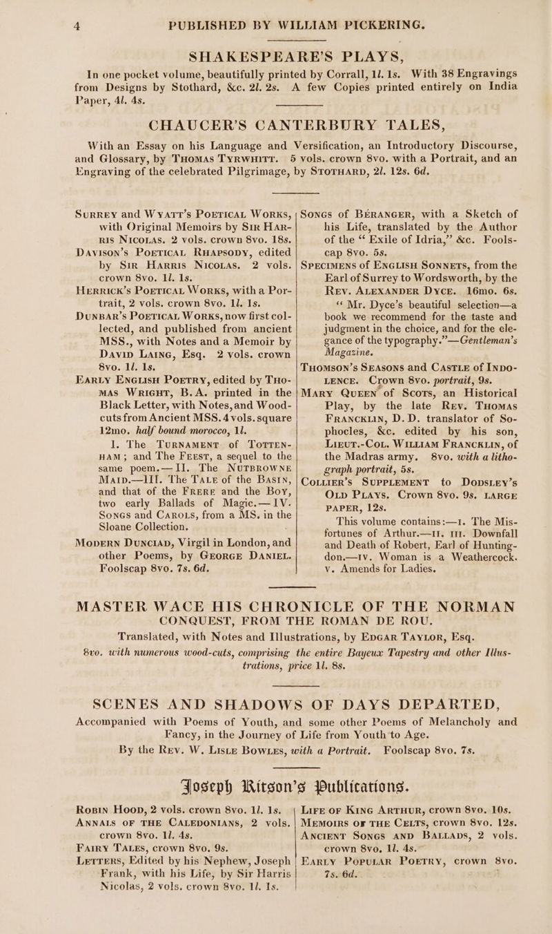 from Designs by Stothard, &amp;c. 21. 2s. Paper, 41. 4s. With 38 Engravings and Glossary, by THomas TYRWHITT. Surrey and Wyart’s PoETicaL WoRKs, with Original Memoirs by Sir Har- ris NIconas. 2 vols. crown 8vo. 18s. Davison’s PoreticAL RuApsopy, edited by Sir Harris Nicoras. 2 vols. crown 8vo. Ill. Is. HERRICK’s PoeticaL Works, with a Por- trait, 2 vols. crown 8vo. Il. Is. DuNBAR’s POETICAL WORKS, now first col- lected, and published from ancient MSS., with Notes and a Memoir by Davin Laine, Esq. 2 vols. crown 8vo. ll. Is. EARLY ENGLISH POETRY, edited by THo- MAS Wrieut, B.A. printed in the Black Letter, with Notes,and Wood- cuts from Ancient MSS. 4 vols. square 12mo. half bound morocco, 11. I. The Turnament of TorTren- HAM; and The Feest, a sequel to the same poem.—II. The NuTBROWNE Maipv.—lITl. The Tae of the Basin, and that of the Frere and the Boy, two early Ballads of Magic.—IV. Sones and CaROoLs, from a MS. in the Sloane Collection. Mopern DunciAp, Virgil in London, and other Poems, by GrEoRGE DANIEL. Foolscap 8vo. 7s. 6d. Sones of BERANGER, with a Sketch of his Life, translated by the Author of the “ Exile of Idria,” &amp;c. Fools- cap 8vo. 5s. SPECIMENS of ENGLISH SONNETS, from the Earl of Surrey to Wordsworth, by the Rev. ALEXANDER Dyce. 16mo. 6s. «“ Mr. Dyce’s beautiful selection—a book we recommend for the taste and judgment in the choice, and for the ele- gance of the typography.” —Gentleman’s Magazine. THOMSON’s SEASONS and CAsTLE of INDo- LENCE. Crown 8vo. portrait, 9s. Mary Queen of Scots, an Historical Play, by the late Rev. Tuomas FRANCKLIN, D.D. translator of So- phocles, &amp;c. edited by his son, Lievut.-Cou. WILLIAM FRANCKLIN, of the Madras army. 8vo. with a litho- graph portrait, 5s. CoLuiER’s SUPPLEMENT to DopDsLey’s Op Piays. Crown 8vo. 9s. LARGE PAPER, 12s. This volume contains:—1. The Mis- fortunes of Arthur.—1I. 111. Downfall and Death of Robert, Earl of Hunting- don.—tv. Woman is a Weathercock. v. Amends for Ladies. Foolscap 8vo. 7s. Rosin Hoop, 2 vols. crown 8vo. ll. 1s. ANNALS OF THE CALEDONIANS, 2 vols. crown 8vo. ll. 4s. Fairy TALES, crown 8vo. 9s. Letrers, Edited by his Nephew, Joseph Frank, with his Life, by Sir Harris Nicolas, 2 vols. crown 8vo. 11. Is. Lire oF Kinc ARTHUR, crown 8vo. 10s. MEMOIRS OF THE CELTS, crown 8vo, 12s. ANCIENT Sones AND BALLADs, 2 vols. crown 8vo, ll. 4s.~ Earty PoputaR POETRY, crown 8vo. 7s. 6d.