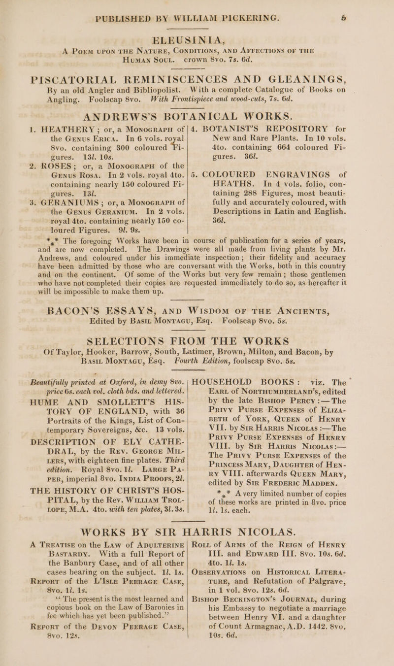 HuMAN SOUL. By an old Angler and Bibliopolist. Angling. Foolscap 8vo. the Genus Erica. In 6 vols. royal 8vo. containing 300 coloured Ti gures. 13/. 10s. 2. ROSES; or, a Monocrapn of the Genus Rosa. In 2 vols. royal 4to. containing nearly 150 coloured Fi- gures. 131. 3. GERANIUMS ; or, a MonoGrapH of the Genus Geranium. In 2 vols. royal 4to. containing nearly 150 co- loured Figures. 91. 9s. New and Rare Plants. In 10 vols. Ato. containing 664 coloured Fi- gures. 361. 5. COLOURED ENGRAVINGS of HEATHS. In 4 vols. folio, con- taining 288 Figures, most beauti- fully and accurately coloured, with Descriptions in Latin and English. 361. and are now completed. and on the continent. will be impossible to make them up. Foolscap 8vo. 5s. Basit Monracu, Esq. price 6s. each vol, cloth bds. and lettered. HUME AND SMOLLETT’S HIS- TORY OF ENGLAND, with 36 Portraits of the Kings, List of Con- temporary Sovereigns, &amp;c. 13 vols. DESCRIPTION OF ELY CATHE- DRAL, by the Rev. Grorce M11- LERS, with eighteen fine plates. Third edition. Royal 8vo.1l. LARGE Pa- PER, imperial 8vo. INDIA PRoors, 21. THE HISTORY OF CHRIST’S HOS- PITAL, by the Rey. WiLL1AM TROL- LOPE, M.A. 4to. with ten plates, 31.33. EARL of NORTHUMBERLAND’S, edited by the late Bishop Prercy :— The Privy Purse Expenses of Exiza- BETH of YorRK, QUEEN of HENRY VII. by Sir Harris Nicoias :—The Privy Purse Expenses of Henry VIII. by StrR Harris Nicoras :— The Privy Purse Expenses of the Princess Mary, DAUGHTER of HEN- RY VIII. afterwards QUEEN Mary, edited by Sir FREDERIC MADDEN. *,* Avery limited number of copies of these works are printed in 8vo. price 11. 1s. each. A TREATISE on the LAw of ADULTERINE BaAstaRDy. With a full Report of the Banbury Case, and of all other cases bearing on the subject. 11. 1s. Report of the L’Iste Prerrace Case, 8vo. ll. 1s. ‘* The present is the most learned and copious book on the Law of Baronies in fee which has yet been published.” Report of the Devon PEERAGE CASE, 8vo. 12s. Rout of Arms of the Reign of HENRY Ili. and Epwarp III. 8vo. 10s. 6d. Ato. 11. 1s. OBSERVATIONS on Historical LITERA- TURE, and Refutation of Palgrave, in 1 vol. 8vo. 12s. 6d. BisHop BECKINGTON’S JOURNAL, during his Embassy to negotiate a marriage between Henry VI. and a daughter of Count Armagnac, A.D. 1442. 8vo. 10s. 6d,