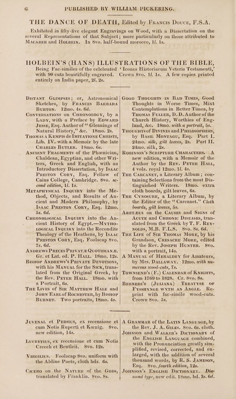 Edited by Francis Douce, F.S.A. several Representations of that Subject MACABER and HOLBEIN. Being Fac-similes of the celebrated with 90 cuts beautifully engraved. entirely on India paper, 2l. 2s. Distant Guimpses; or, Astronomical Sketches, by FRANcEs BARBARA BurTON. 12mo. 4s. 6d. CONVERSATIONS on CHRONOLOGY, by a Lapy, with a Preface by Epwarp JrssE, Esq. Author of ‘* Gleanings of Natural History,” &amp;c. 18mo. 2s. Tuomas A Kempts de IMITATIONE CHRISTI, Lib. IV. with a Memoir by the late CHARLES BUTLER. 18mo. 6s. ANCIENT FRAGMENTS of the Phoenician, Chaldean, Egyptian, and other Wri- ters, Greek and English, with an Introductory Dissertation, by Isaac Preston Cory, Esq. Fellow of Caius College, Cambridge. 8vo. se- cond edition, 1l. 1s. METAPHYSICAL INQUIRY into the Me- thod, Objects, and Results of An- cient and Modern Philosophy, by Isaac PREston Cory, Esq. 12mo. 5s. 6d. CHRONOLOGICAL INQuiRY into the An- cient History of Egypt.—Myruo- Preston Cory, Esq. Foolscap 8vo. 7s. 6d. ANDREWS PRECES PRIVAT QUOTIDIANA, Gr. et Lat. ed. P. Hatt. 18mo. 12s. BisHop ANDREWS’S PRIVATE DEVOTIONS, with his MAnuat for the Sick, trans- lated from the Original Greek, by the Rev. Perer HAtu. 18mo. with a Portrait, 6s. Tue Lives of Sir MarrHew HALE and JouN Earvtof RocuEstEr, by Bishop BuRNET. Two portraits, 18mo. 4s. ‘Icones Historiarum Veteris Testamenti,’ A few copies printed Goop THouGuts in Bap Times, Good Thoughts in Worse Times, Mixt Contemplations in Better Times, by THomas Fuuier, D. D. Author of the Church History, Worthies of Eng- land, &amp;c. 18m0. with a portrait, 5s. TuHoucuts of DIVINEs and PHILOSOPHERS, by Basin Monracu, Esq. Part I. 24mo. silk, gilt leaves, 2s. Part II. 24mo. silk, 2s. RoBinson’s SCRIPTURE CHARACTERS. A. new edition, with a Memoir of the Author by the Rev. PETER HALL, 4 vols. royal 12mo. 11. 4s. THE CARCANET, a Literary Album ; con- taining Selections from the most Dis- tinguished Writers. 18mo. extra cloth boards, gilt leaves, 6s. THE CynosurE, a Literary Album, by the Editor of the “‘ Carcanet.” Cloth boards, gilt leaves, 5s. ARET4uS on the Causes and Siens of AcuTE and Curonic DIsrAsEs, tran- slated from the Greek by T. F. REy- NoLps, M.B. F.L.S. 8vo. 8s. 6d. THE Lire of Str Tuomas More, by his Grandson, CRESACRE More, edited by the Rev. JosepH Hunter. 8vo. with a portrait, 14s. _A Manvuat of Hreratpry for Amateurs, by Mrs. DALLAWAY. 12mo. with nu- merous wood-cuts, 7s. TOWNSEND’s (F.) CALENDAR of KNiGHTs, from 1769 to 1828. Cr. 8vo. 8s. |BERNERS’s (JULIANA) TREATYSE OF FYsSHYNGE WYTH AN ANGLE. Re- print with fac-simile wood-cuts. Crown 8vo. 5s. cum Notis Ruperti et Koenig. 8vo. new edition, 14s. LucRETIUS, eX recensione et cum Notis Creech et Bentleii. 8vo. 12s. Vireinius. Foolscap 8vo. uniform with the Aldine Poets, cloth bds. 6s. translated by I’ranklin. 8vo. 8s. the Rev. J. A. Gites. 8vo. 6s. cloth. Jounson and WALKER’s DicTIoNARY of the Engrish LANGUAGE combined, with the Pronunciation greatly sim- plified, revised, corrected, and en- larged, with the addition of several thousand words, by R. S. JAMEson, Esq. 8vo. fourth edition, 12s. Dia- mond type, new edit. 18mo. bd. 3s. 6d.
