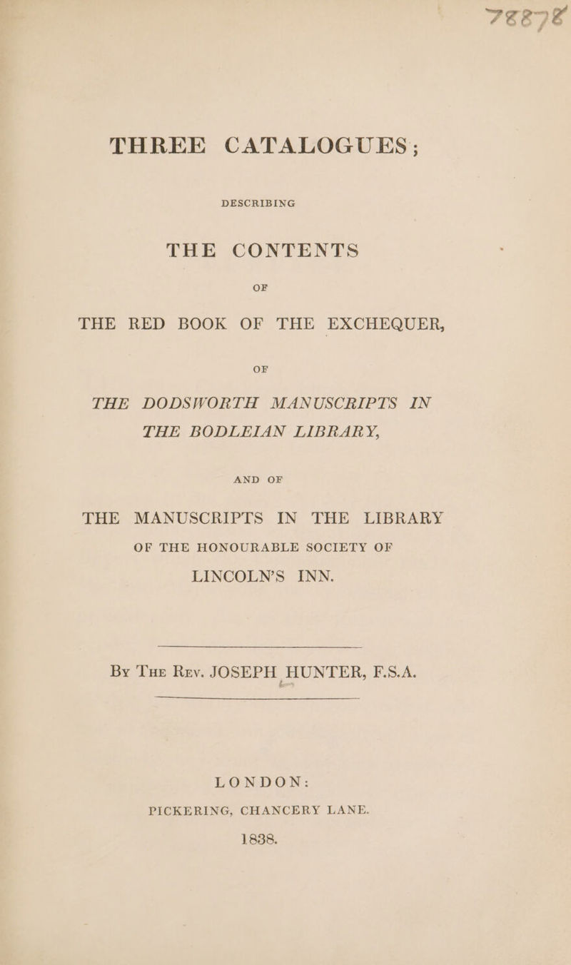 FEE7E THREE CATALOGUES ; DESCRIBING THE CONTENTS OF THE RED BOOK OF THE EXCHEQUER, OF THE DODSWORTH MANUSCRIPTS IN THE BODLEIAN LIBRARY, AND OF THE MANUSCRIPTS IN THE LIBRARY OF THE HONOURABLE SOCIETY OF LINCOLN’S INN. By Tue Rev. JOSEPH HUNTER, E35. 2. LONDON: PICKERING, CHANCERY LANE. 1838.