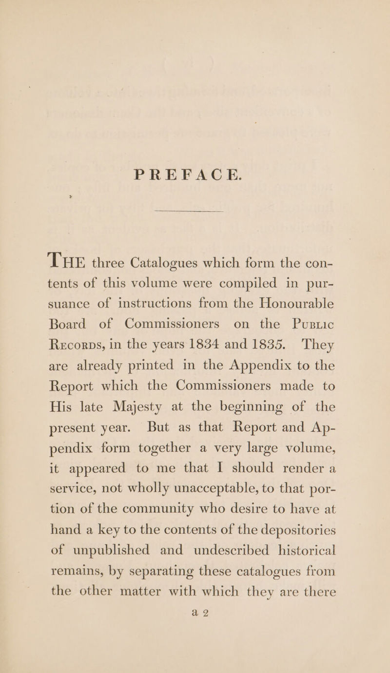 PREFACE. THE three Catalogues which form the con- tents of this volume were compiled in pur- suance of instructions from the Honourable Board of Commissioners on the Pusuic Recorps, in the years 1834 and 1835. They are already printed in the Appendix to the Report which the Commissioners made to His late Majesty at the beginning of the present year. But as that Report and Ap- pendix form together a very large volume, it appeared to me that I should render a service, not wholly unacceptable, to that por- tion of the community who desire to have at hand a key to the contents of the depositories of unpublished and undescribed historical remains, by separating these catalogues from the other matter with which they are there a2