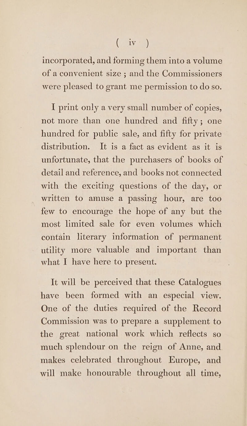 (oly incorporated, and forming them into a volume of a convenient size ; and the Commissioners were pleased to grant me permission to do so. I print only a very small number of copies, not more than one hundred and fifty; one hundred for public sale, and fifty for private distribution. It is a fact as evident as it is unfortunate, that the purchasers of books of detail and reference, and books not connected with the exciting questions of the day, or written to amuse a passing hour, are too few to encourage the hope of any but the most limited sale for even volumes which contain literary information of permanent utility more valuable and important than what I have here to present. It will be perceived that these Catalogues have been formed with an especial view. One of the duties required of the Record Commission was to prepare a supplement to the great national work which reflects so much splendour on the reign of Anne, and. makes celebrated throughout Europe, and will make honourable throughout all time,
