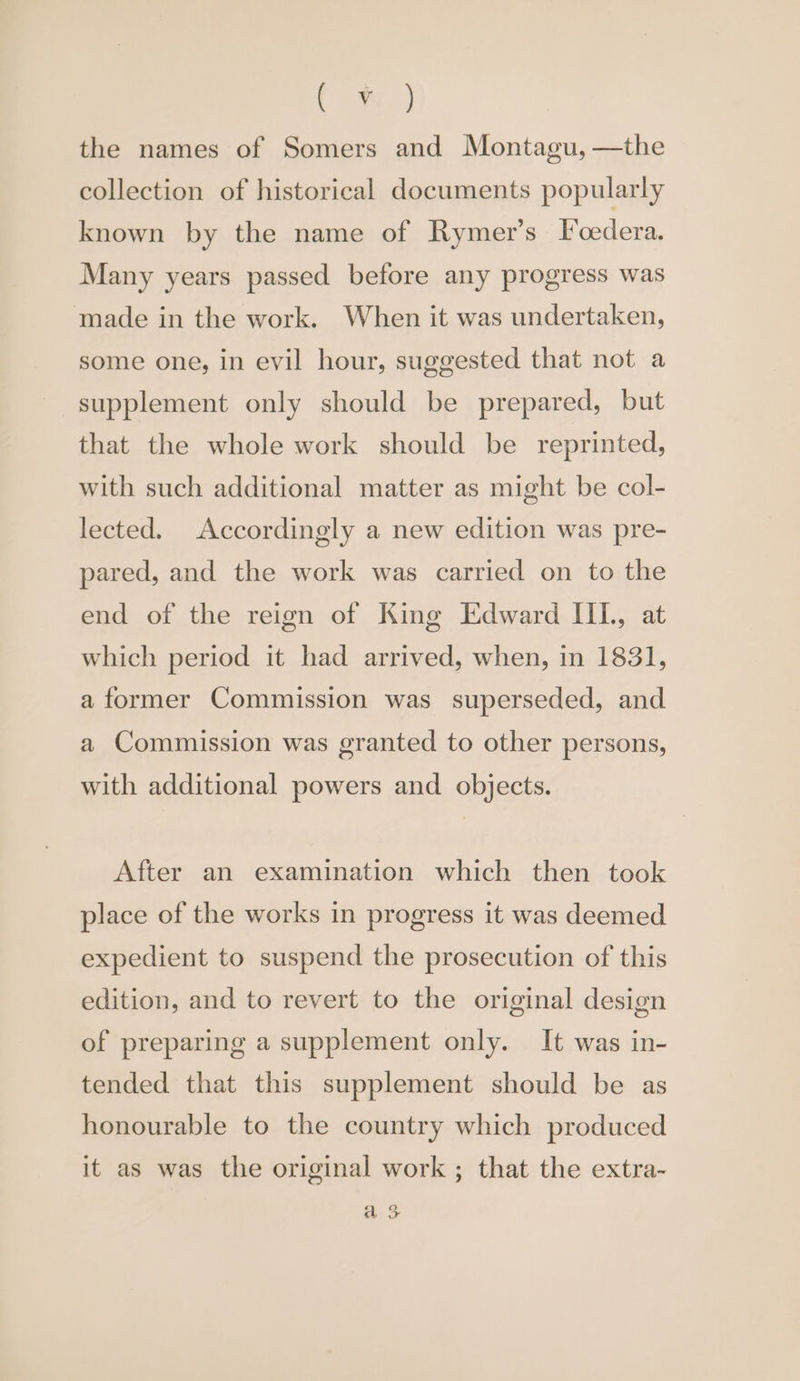Cm, ) the names of Somers and Montagu, —the collection of historical documents popularly known by the name of Rymer’s [I cedera. Many years passed before any progress was made in the work. When it was undertaken, some one, in evil hour, suggested that not a supplement only should be prepared, but that the whole work should be reprinted, with such additional matter as might be col- lected. Accordingly a new edition was pre- pared, and the work was carried on to the end of the reign of King Edward III, at which period it had arrived, when, in 1831, a former Commission was superseded, and a Commission was granted to other persons, with additional powers and objects. After an examination which then took place of the works in progress it was deemed expedient to suspend the prosecution of this edition, and to revert to the original design of preparing a supplement only. It was in- tended that this supplement should be as honourable to the country which produced it as was the original work ; that the extra- a 3