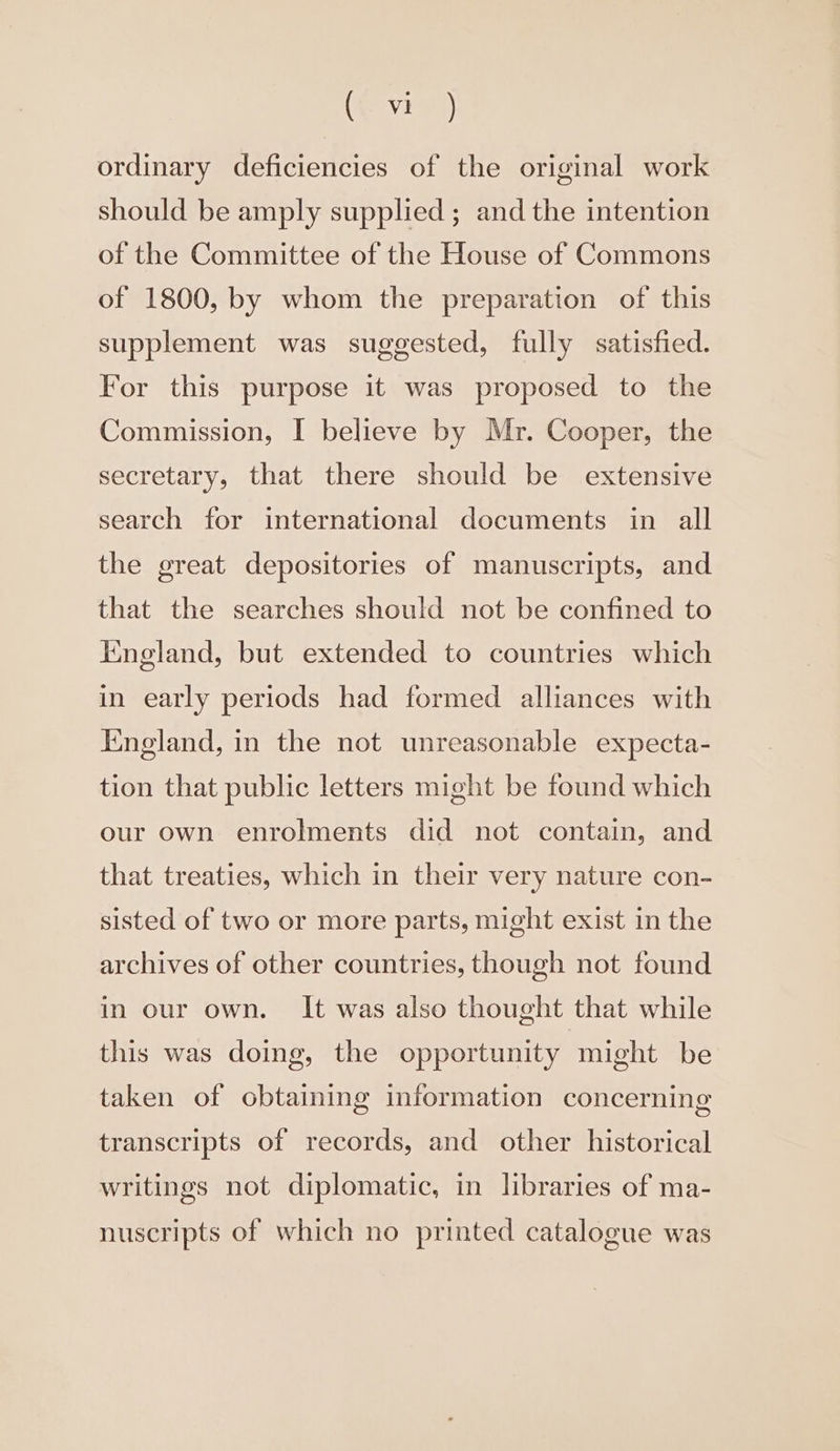 (evr) ordinary deficiencies of the original work should be amply supplied; and the intention of the Committee of the House of Commons of 1800, by whom the preparation of this supplement was suggested, fully satisfied. For this purpose it was proposed to the Commission, I believe by Mr. Cooper, the secretary, that there should be extensive search for international documents in all the great depositories of manuscripts, and that the searches should not be confined to England, but extended to countries which in early periods had formed alliances with England, in the not unreasonable expecta- tion that public letters might be found which our own enrolments did not contain, and that treaties, which in their very nature con- sisted of two or more parts, might exist in the archives of other countries, though not found in our own. It was also thought that while this was doing, the opportunity might be taken of obtaining information concerning transcripts of records, and other historical writings not diplomatic, in libraries of ma- nuscripts of which no printed catalogue was